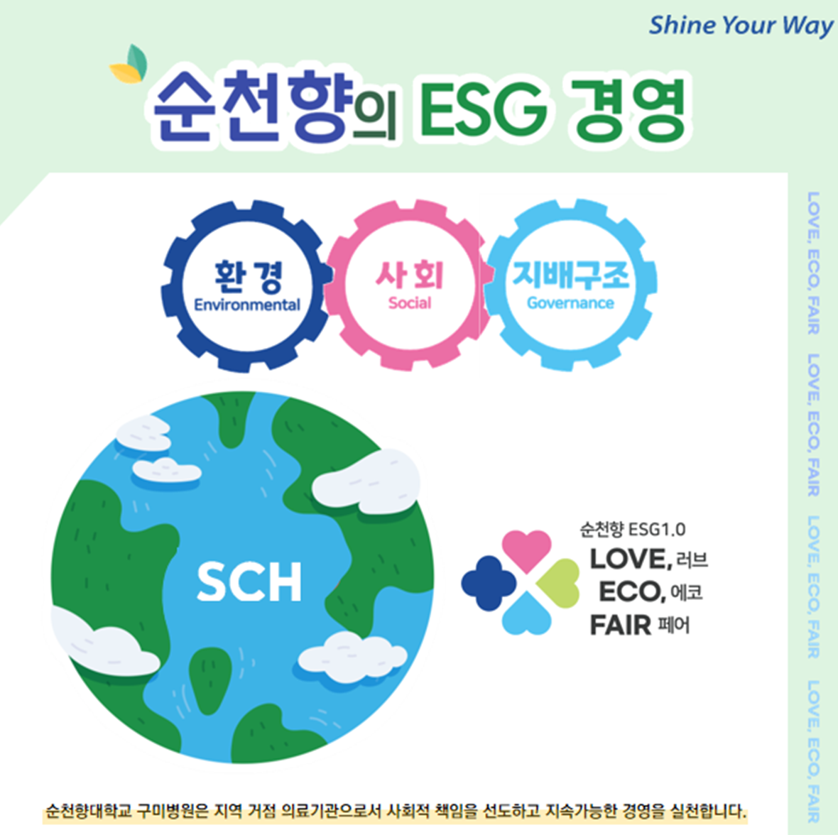 Shine Your Way 순천향의 ESG 경영 환경 Environmental 사회 Social 지배구조 Governance
SCH 순천향 ESG1.0 LOVE, 러브 ECO, 에코 FAIR 페어
순천향대학교 구미병원은 지역 거점 의료기관으로서 사회적 책임을 선도하고 지속가능한 경영을 실천합니다.