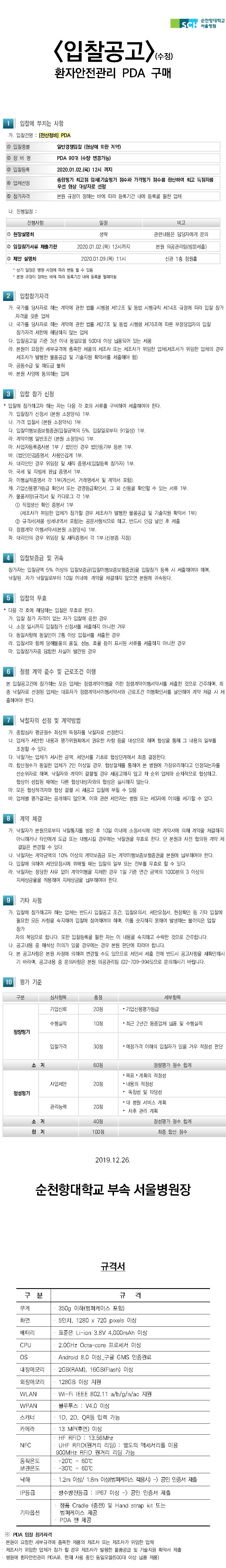 순천향대학교 서울병원 입찰공고 환자안전관리 PDA 구매 입찰에 부치는 사항 가. 입찰건명 : [전산정비] PDA 1 입찰종별 일반경쟁입찰(협상에 의한 계약) 2 장비명 PDA 90대 (수량 변경가능) 3 입찰등록 4 업체선정 2020.01.02.(목) 12시 까지 종합평가 최고점 업체(기술평가 점수와 가격평가 점수를 합산하여 최고 득점자를 우선 협상 대상자로 선정 본원 규정이 정하는 바에 따라 등록기간 내에 등록을 필한 업체 5 참가자격 다. 진행일정 : 진행사항 일정 비고 1 현장설명회 생략관련 내용은 담당자에게 문의 2 입찰참가서류 제출기한 2020.01.02.(목) 12시까지 본원 의공관리팀(방문제출) 3 제안 설명회 2020.01.09.(목) 11시 신관 1층 청원홀* 상기 일정은 병원 사정에 따라 변동 될 수 있음 * 본원 규정이 정하는 바에 따라 등록기간 내에 등록을 필해야함 2 입찰참가자격 가. 국가를 당사자로 하는 계약에 관한 법률 시행령 제12조 및 동법 시행규칙 제14조 규정에 따라 입찰 참가자격을 갖춘 업체 나. 국가를 당사자로 하는 계약에 관한 법률 제27조 및 동법 시행령 제76조에 따른 부정당업자의 입찰 참가자격 제한에 해당하지 않는 업체 다. 입찰공고일 기준 3년 이내 동일모델 500대 이상 납품되어 있는 제품 라. 본원이 요청한 세부규격에 충족한 제품의 제조사 또는 제조사가 위임한 업체(제조서가 위임한 업체의 경우 제조사가 발행한 물품공급 및 기술지원 확약서를 제출해야 함) 마. 공동수급 및 하도급 불허 바. 본원 사양에 동의하는 업체 3 입찰 참가 신청 * 입찰에 참가하고자 하는 자는 다음 각 호의 서류를 구비하여 제출하여야 한다. 가. 입찰참가 신청서 (본원 소정양식) 1부. 다. 가격 입찰서(본원 소정약식) 1부. 다. 입찰이행보증보험증권(입찰금액의 5%, 입찰일로부터 91일상) 1부. 라. 계약이행 일반조건 (본원 소정양식) 1부. 마. 사업자등록증사본 1부 / 법인인 경우 법인등기부 등본 1부. 바. (법인)인감증명서, 사용인감계 1부. 사, 대리인인 경우 위임장 및 재직 증명서(입찰등록 참가자) 1부. 아. 국세 및 지방세 완납 증명서 1부. 자. 이행실적증명서 각 1부(계산서, 거래명세서 및 계약서 포함). 차. 기업신용평가등급 확인서 또는 경영등급확인서, 그 외 신용을 확인할 수 있는 서류 1부. 카. 물품사양(규격)서 및 카다로그 각 1부. 1 직접생산 확인 증명서 1부 (제조사가 위임한 업체가 참가할 경우 제조사가 발행한 물품공급 및 기술지원 확약서 1부) 2 규격서(제품 상세내역서 포함)는 공문서형식으로 하고, 반드시 인감 날인 후 제출 타. 청렴계약 이행서약서(본원 소정양식) 1부. 파. 대리인의 경우 위임장 및 재직증명서 각 1부.(신분증 지참) 4 입찰보증금 및 귀속참가자는 입찰금액 5% 이상의 입찰보증금(입찰이행보증보험증권)을 입찰참가 등록 시 제출하여야 하며, 낙찰된 자가 낙찰일로부터 10일 이내에 계약을 체결하지 않으면 본원에 귀속된다. 5 입찰의 무효 * 다음 각 호에 해당하는 입찰은 무효로 한다. 가. 입찰 참가 자격이 없는 자가 입찰에 응한 경우 다. 소정 일시까지 입찰참가 신청서를 제출하지 아니한 겨우 다. 동일사항에 동일인이 2통 이상 입찰서를 제출한 경우 라. 입찰서와 함께 당해물품의 품질, 성능, 효율 등이 표시된 서류를 제출하지 아니한 경우 마. 입찰참가자중 담합한 사실이 발견된 경우 청렴 계약 준수 및 근로조건 이행 본 입찰공고건에 참가하는 모든 업체는 청렴계약이행을 이한 청렴계약이행서약서를 제출한 것으로 간주하며, 최종 낙찰자로 선정된 업체는 대표자가 청렴계약서이행서약서와 근로조건 이행확인서를 날인하여 계약 체결 시 제 출하여야 한다. 낙찰자의 선정 및 계약방법 가. 종합심사 평균점수 최상위 득점자를 낙찰자로 선정한다. 다. 업체가 제안한 내용과 평가위원회에서 권유한 사항 등을 대상으로 하며 협상을 통해 그 내용의 일부를 조정할 수 있다. 다. 낙찰가는 업체가 제시한 금액, 제안서를 기초로 협상단계에서 최종 결정한다. 라. 합산점수가 동일한 업체가 2인 이상일 경우, 협상절차를 통하여 본 병원에 가장유리하다고 인정되는 자를 선순위자로 하며, 낙찰자와 계약이 결렬될 경우 재공고하지 않고 차 순위 업체와 순차적으로 협상하고, 협상이 성립된 때에는 다른 협상대상자와의 협상은 실시하지 않는다. 마. 모든 협상적격자와 협상 결렬 시 재공고 입찰에 부칠 수 있음 바. 업체별 평가결과는 공개하지 않으며, 이와 관련 제안자는 병원 또는 제3자에 이의를 제기할 수 없다. 8 계약 체결 가. 낙찰자가 본원으로부터 낙찰통지를 받은 후 10일 이내에 소정서식에 의한 계약서에 의해 계약을 체결하지 아니하거나 타인에게 도급 또는 대행시킬 경우에는 낙찰권을 무효로 한다. 단 본원과 사전 협의된 계약 체결일은 변경할 수 있다. 다. 낙찰자는 계약금액의 10% 이상의 계약보증금 또는 계약이행보증보험증권을 본원에 납부하여야 한다. 다. 입찰에 의하여 제안요청시에 위배될 때는 입찰의 일부 또는 전부를 무효로 할 수 있다. 라. 낙찰자는 정당한 사유 없이 계약이행을 지체한 경우 1일 기준 연간 금액의 1000분의 3 이상의 | 지체상금율을 적용하여 지체상금을 납부하여야 한다. 9 기타 사항 가. 입찰에 참가하고자 하는 업체는 반드시 입찰공고 조건, 입찰유의서, 제안요청서, 현장확인 등 기타 입찰에 필요한 모든 사항을 숙지하여 입찰에 참여하여야 하며, 이를 숫지하지 못하여 발생하는 불이익은 압찰 참가자의 책임으로 합니다. 또한 입찰등록을 필한 자는 이 내용을 숙지하고 수락한 것으로 간주합니다. 다. 공고내용 중 해석상 이의가 있을 경우에는 경우 본원 판단에 따라야 합니다. 다. 본 공고사항은 본원 사정에 의하여 변경될 수도 있으므로 제안서 제출 전에 반드시 공고사항을 재확인하시 | 기 바라며, 공고내용 중 문의사항은 본원 의공관리팀 (02-709-9945)으로 문의하시기 바랍니다. 10 평가 기준 구분 심사항목 총점 세부항목 기업신뢰 20점 • 기업신용평가등급 수행실적 10점 · 최근 2년간 동종업체 납품 및 수행실적 정량평가 입찰가격30점 • 예정가격 이하의 입찰자가 있을 겨우 적정성 판단 소계 60점 정량평가 점수 합계 • 목표 · 계획의 적정성 • 내의 적정성 • 독창성 및 타당성 사업제안 20점 정성평가 관리능력 20점 • 대 병원 서비스 계획 • 사후 관리 계획 정성평가 점수 합계 최종 합산 점수 40점 소 계 합계 100점 2019.12.26. 순천향대학교 부속 서울병원장 규격서구분규격무게350g 이하(범퍼케이스 포함) 화면 5인치, 1280 x 720 pixels 이상 · 표준은 Li-ion 3.8V 4,000mAh 이상 배터리 CPU . 2.0GHz Octa-core 프로세서 이상 OS Android 8.0 이상 구글 GMS 인증완료 내장메모리 2GB(RAM), 16GB(Flash) 이상 외장메모리 1. 128GB 이상 지원 · Wi-Fi IEEE 802.11 a/b/g/n/ac 119 WLAN WPAN 블루투스 : V4.0 이상: 1D, 2D, ORE 02 715 스캐너, 카메라 NFC. 13 MP(후면) 이상 · HF RFID : 13.56Mhz • UHF RFID(원거리 리딩) : 별도의 액세서리를 이용 900MHz RFID 원거리 리딩 가능 . -20°C ~ 60°C -30°C ~ 60°C 동작온도 보관온도 낙하 1. 1.2m 이상/ 1.8m 이상(범퍼케이스 적용시 -> 공인 인증서 제출 IP등급 · 방수방진등급 : IP67 이상 -> 공인 인증서 제출 기타옵션 1. 정품 Cracle (충전) 및 Hand strap kit 또는 범퍼케이스 제공 · PDA 팬 제공 ※ PDA 입찰 참가자격 1. 본원이 요청한 세부규격에 충족한 제품의 제조사 또는 제조사가 위임한 업체 · 제조사가 위임한 업체가 참가 할 경우 제조사가 발행한 물품공급 및 기술지원 확약서 제출 · 병원에 환자안전관리 PDA로, 현재 사용 중인 동일모델(500대 이상 납품 제품)