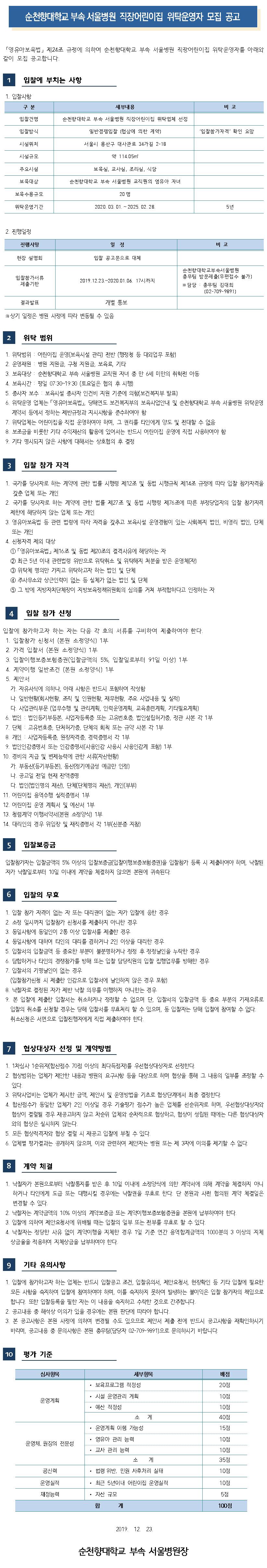 순천향대학교 부속 서울병원 직장어린이집 위탁운영자 모집 공고 「영유아보육법」 제24조 규정에 의하여 순천향대학교 부속 서울병원 직장어린이집 위탁운영자를 아래와 같이 모집 공고합니다. 입찰에 부치는 사항 1. 입찰사항 구 분 세부내용 비고 입찰건명 순천향대학교 부속 서울병원 직장어린이집 위탁업체 선정 입찰방식 일반경쟁입찰(협상에 의한 계약) 입찰참가자격 확인 요망 시설위치 서울시 용산구 대사관로 34가길 2-18 시설규모 약 114.05 주요시설 보육실, 교사실, 조리실, 식당 보육대상 순천향대학교 부속 서울병원 교직원의 영유아 자녀 보육수용규모 20명 위탁운영기간 2020. 03. 01. ~ 2025. 02.28. 5년 2. 진행일정 진행사항 일정 비고 현장 설명회 입찰 공고문으로 대체 입찰참가서류 제출기한 2019.12.23.~2020.01.06. 17시까지 순천향대학교부속서 울병원 총무팀 방문제출(우편접수 불가) ※ 담당 : 총무팀 김대희 (02-709-9891) 결과발표 개별 통보 ※상기 일정은 병원 사정에 따라 변동될 수 있음 위탁 범위 1. 위탁범위 : 어린이집 운영(보육시설 관리) 전반 (행정청 등 대외업무 포함) 2. 운영재원 : 병원 지원금, 구청 지원금, 보육료, 기타 3. 보육대상 : 순천향대학교 부속 서울병원 교직원 자녀 중 만 6세 미만의 취학전 아동 4. 보육시간 : 평일 07:30~19:30 (토요일은 협의 후 시행) 5. 종사자 보수 : 보육시설 종사자 인건비 지원 기준에 의함(보건복지부 발표] 6. 위탁운영 업체는 영유아보육법」, 당해연도 보건복지부의 보육사업안내 및 순천향대학교 부속 서울병원 위탁운영 계약서 등에서 정하는 제반규정과 지시사항을 준수하여야 함 7. 위탁업체는 어린이집을 직접 운영하여야 하며, 그 권리를 타인에게 양도 및 전대할 수 없음 8. 보조금을 비롯한 기타 수익재산의 활용에 있어서는 반드시 어린이집 운영에 직접 사용하여야 함. 기타 명시되지 않은 사항에 대해서는 상호협의 후 결정 입찰 참가 자격 1. 국가를 당사자로 하는 계약에 관한 법률 시행령 제12조 및 동법 시행규칙 제14조 규정에 따라 입찰 참가자격을 갖춘 업체 또는 개인 2. 국가를 당사자로 하는 계약에 관한 법률 제27조 및 동법 시행령 제76조에 따른 부정당업자의 입찰 참가자격 제한에 해당하지 않는 업체 또는 개인 3. 영유아보육법 등 관련 법령에 따라 자격을 갖추고 보육시설 운영경험이 있는 사회복지 법인, 비영리 법인, 단체 또는 개인 4. 신청자격 제외 대상 1 「영유아보육법」 제16조 및 동법 제20조의 결격사유에 해당하는 자 2 최근 5년 이내 관련법령 위반으로 위탁취소 및 위탁해지 처분을 받은 운영체(자) 3 위탁체 명의만 가지고 위탁하고자 하는 법인 및 단체 4 주사무소와 상근인력이 없는 등 실체가 없는 법인 및 단체 5 그 밖에 지방자치단체장이 지방보육정책위원회의 심의를 거쳐 부적합하다고 인정하는 자 입찰 참가 신청 입찰에 참가하고자 하는 자는 다음 각 호의 서류를 구비하여 제출하여야 한다. 1. 입찰참가 신청서 (본원 소정양식) 1부 | 2. 가격 입찰서(본원 소정양식) 1부 3. 입찰이행보증보험증권(입찰금액의 5%, 입찰일로부터 91일 이상) 1부 4. 계약이행 일반조건(본원 소정양식) 1부 5. 제안서 가. 자유서식에 의하나, 아래 사항은 반드시 포함하여 작성함 다. 일반현황(회사현황, 조직 및 인원현황, 재무현황, 주요 사업내용 및 실적) | 다. 사업관리부문 (업무수행 및 관리계획, 인력운영계획, 교육훈련계획, 기타필요계획) 6. 법인 : 법인등기부등본, 사업자등록증 또는 고유번호증, 법인설립허가증, 정관 사본 각 1부 7. 단체 : 고유번호증, 단처허가증, 단체의 회칙 또는 규약 사본 각 1부 8. 개인 : 사업자등록증, 원장자격증, 경력증명서 각 1부9. 법인인감증명서 또는 인감증명서(사용인감 사용시 사용인감계 포함) 1부 10. 경비의 지급 및 변제능력에 관한 서류(자산현황) 가. 부동산등기부등본), 동산(정기예금성 예금만 인정) | 다. 공고일 전일 현재 잔액증명 다. 법인(법인명의 재산), 단체(단체명의 재산), 개인(부부) 11. 어린이집 용역수행 실적증명서 1부 12. 어린이집 운영 계획서 및 예산서 1부 13. 청렴계약 이행서약서(본원 소정양식) 1부 14. 대리인의 경우 위임장 및 재직증명서 각 1부(신분증 지참) 5 입찰보증금 입찰참가자는 입찰금액의 5% 이상의 입찰보증금(입찰이행보증보험증권)을 입찰참가 등록 시 제출하여야 하며, 낙찰된 자가 낙찰일로부터 10일 이내에 계약을 체결하지 않으면 본원에 귀속된다. 입찰의 무효 1. 입찰 참가 자격이 없는 자 또는 대리권이 없는 자가 입찰에 응한 경우 2. 소정 일시까지 입찰참가 신청서를 제출하지 아니한 경우 | 3. 동일사항에 동일인이 2통 이상 입찰서를 제출한 경우 4. 동일사항에 대하여 타인의 대리를 겸하거나 2인 이상을 대리한 경우 5. 입찰서의 입찰금액 등 중요한 부분이 불분명하거나 정정 후 정정날인을 누락한 경우 6. 담합하거나 타인의 경쟁참가를 방해 또는 입찰 담당직원의 입찰 집행업무를 방해한 경우 7. 입찰서의 기명날인이 없는 경우 (입찰참가신청 시 제출한 인감으로 입찰서에 날인하지 않은 경우 포함) 8. 낙찰자로 결정된 자가 제반 낙찰 의무를 이행하지 아니한는 경우 | 9. 본 입찰에 제출한 입찰서는 취소하거나 정정할 수 없으며 단, 입찰서의 입찰금액 등 중요 부분의 기재오류로 입찰의 취소를 신청할 경우는 당해 입찰서를 무효처리 할 수 있으며, 동 입찰자는 당해 입찰에 참여할 수 없다. 취소신청은 서면으로 입찰진행자에게 직접 제출하여야 한다.협상대상자 선정 및 계약방법 1. 1차심사 1순위자(합산점수 70점 이상의 최다득점자를 우선협상대상자로 선정한다. 2. 협상범위는 업체가 제안한 내용과 병원의 요구사항 등을 대상으로 하며 협상을 통해 그 내용의 일부를 조정할 수 있다. 3. 위탁사업비는 업체가 제시한 금액, 제안서 및 운영방법을 기초로 협상단계에서 최종 결정한다. 4. 합산점수가 동일한 업체가 2인 이상일 경우 기술평가 점수가 높은 업체를 선순위자로 하며, 우선협상대상자와 협상이 결렬될 경우 재공고하지 않고 차순위 업체와 순차적으로 협상하고, 협상이 성립된 때에는 다른 협상대상자와의 협상은 실시하지 않는다. | 5. 모든 협상적격자와 협상 결렬 시 재공고 입찰에 부칠 수 있다. 6. 업체별 평가결과는 공개하지 않으며, 이와 관련하여 제안자는 병원 또는 제 3자에 이의를 제기할 수 없다.8  계약 체결 1. 낙찰자가 본원으로부터 낙찰통지를 받은 후 10일 이내에 소정양식에 의한 계약서에 의해 계약을 체결하지 아니하거나 타인에게 도급 또는 대행시킬 경우에는 낙찰권을 무효로 한다. 단 본원과 사전 협의된 계약 체결일은 변경할 수 있다. 2. 낙찰자는 계약금액의 10% 이상의 계약보증금 또는 계약이행보증보험증권을 본원에 납부하여야 한다. 3. 입찰에 의하여 제안요청서에 위배될 때는 입찰의 일부 또는 전부를 무효로 할 수 있다. 4. 낙찰자는 정당한 사유 없이 계약이행을 지체한 경우 1일 기준 연간 용역합계금액의 1000분의 3 이상의 지체 상금율을 적용하여 지체상금을 납부하여야 한다. 9 기타 유의사항 1. 입찰에 참가하고자 하는 업체는 반드시 입찰공고 조건, 입찰유의서, 제안요청서, 현장확인 등 기타 입찰에 필요한 모든 사항을 숙지하여 입찰에 참여하여야 하며, 이를 숙지하지 못하여 발생하는 불이익은 입찰 참가자의 책임으로 합니다. 또한 입찰등록을 필한 자는 이 내용을 숙지하고 수락한 것으로 간주합니다. 2. 공고내용 중 해석상 이의가 있을 경우에는 본원 판단에 따라야 합니다. | 3. 본 공고사항은 본원 사정에 의하여 변경될 수도 있으므로 제안서 제출 전에 반드시 공고사항을 재확인하시기 | 바라며, 공고내용 중 문의사항은 본원 총무팀(담당자 02-709-9891) 으로 문의하시기 바랍니다.10 평가 기준 심사항목 배점 20점 10점 운영계획 10점 40점 15점 세부항목 · 보육프로그램 적정성• 시설 운영관리 계획 · 예산 적정성 조계  · 운영계획 이행 가능성 · 영유아 관리 능력 · 교사 관리 능력 소 계 • 법령 위반, 민원 사후처리 실태 • 최근 5년이내 어린이집 운영실적 • 자산 규모 합 계 10점 운영체, 원장의 전문성 10점 35점 10점 공신력 운영실적 10점 재정능력 5점 100점 2019.12.23.순천향대학교 부속 서울병원장