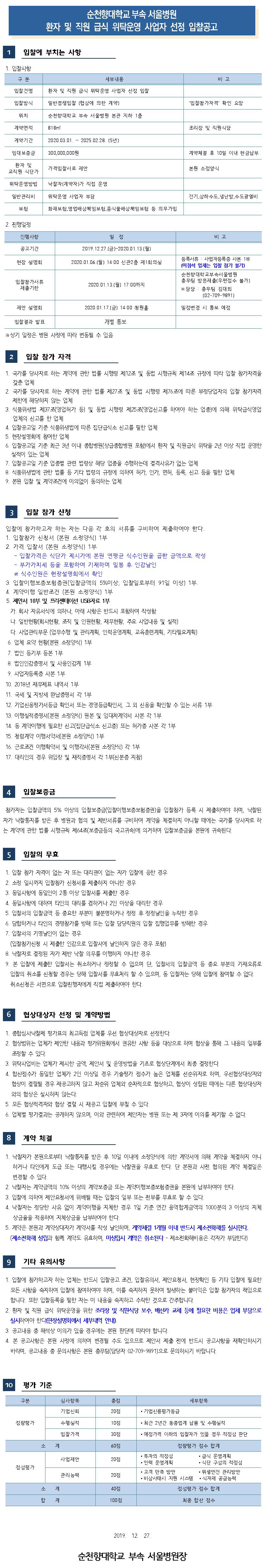 순천향대학교 부속 서울병원 환자 및 직원 급식 위탁운영 사업자 선정 입찰공고 입찰에 부치는 사항 1. 입찰사항 구 분 세부내용 비고 입찰건명 환자 및 직원 급식 위탁운영 사업자 선정 입찰 입찰방식 일반경쟁입찰 (협상에 의한 계약) '입찰참가자격 확인 요망 위치 순천향대학교 부속 서울병원 본관 지하 1층 계약면적 818 조리장 및 직원식당 계약기간 2020.03.01. ~ 2025.02.28. (5년) 임대보증금 300,000,000원 계약체결 후 10일 이내 현금납부 환자 및 교직원 식단가 가격입찰서로 제안 본원 소정양식 위탁운영방법 낙찰자(계약자)가 직접 운영 일반관리비 위탁운영 사업자 부담 전기 상하수도, 냉난방 수도광열비 보험 화재보험, 영업배상책임보험 음식물배상책임보험 등 의무가입 2. 진행일정 진행사항 일정 비고 공고기간 2019.12.27.(금)~2020.01.13.(월) 현장 설명회 2020.01.06.(월) 14:00 신관2층 제1회의실 등록서류 : 사업자등록증 사본 1부 (미참석 업체는 입찰 참가 불가) 순천향대학교부속서 울병원 총무팀 방문제출(우편접수 불가) ※ 담당 : 총무팀 김대희 (02-709-9891) 입찰참가서류 제출기한 2020.01.13.(월) 17:00까지 제안 설명회 2020.01.17.(금) 14:00 청원홀 일정변경 시 통보 예정 입찰결과 발표 개별 통보 ※상기 일정은 병원 사정에 따라 변동될 수 있음 입찰 참가 자격 1. 국가를 당사자로 하는 계약에 관한 법률 시행령 제12조 및 동법 시행규칙 제14조 규정에 따라 입찰 참가자격을 갖춘 업체 2. 국가를 당사자로 하는 계약에 관한 법률 제27조 및 동법 시행령 제76조에 따른 부정당업자의 입찰 참가자격 제한에 해당하지 않는 업체 3. 식품위생법 제37 최영업허가 등) 및 동법 시행령 제25 최영업신고를 하여야 하는 업종에 의해 위탁급식영업 업체의 신고를 한 업체 4. 입찰공고일 기준 식품위생법에 따른 집단급식소 신고를 필한 업체 5. 현장설명회에 참여한 업체 6. 입찰공고일 기준 최근 3년 이내 종합병원(상급종합병원 포함)에서 환자 및 직원급식 위탁을 2년 이상 직접 운영한 실적이 있는 업체 7. 입찰공고일 기준 업종별 관련 법령상 해당 업종을 수행하는데 결격사유가 없는 업체 8. 식품위생법에 관한 법률 등 기타 법령의 규정에 의하여 허가, 인가, 면허, 등록, 신고 등을 필한 업체 2. 본원 입찰 및 계약조건에 이의없이 동의하는 업체 입찰 참가 신청 입찰에 참가하고자 하는 자는 다음 각 호의 서류를 구비하여 제출하여야 한다. 1. 입찰참가 신청서 (본원 소정양식) 1부 | 2. 가격 입찰서(본원 소정양식) 1부 - 입찰가격은 식단가 제시가에 본원 연평균 식수인원을 곱한 금액으로 작성 - 부가가치세 등을 포함하여 기재하며 밀봉 후 인감날인 ※ 식수인원은 현장설명회에서 확인 3. 입찰이행보증보험 증권 (입찰금액의 5%이상, 입찰일로부터 91일 이상) 1부, 4. 계약이행 일반조건 (본원 소정양식) 1부 5. 제안서 10부 및 리젠테이션 USB자료 1부 가. 회사 자유서식에 의하다. 아래 사항은 반드시 포함하여 작성함 다. 일반현황(회사현황, 조직 및 인원현황, 재무현황, 주요 사업내용 및 실적) 다. 사업관리부문 (업무수행 및 관리계획, 인력운영계획, 교육훈련계획, 기타필요계획) 6. 업체 요약 현황(본원 소정양식) 1부 7. 법인 등기부 등본 1부 8. 법인인감증명서 및 사용인감계 1부 9. 사업자등록증 사본 1부 10. 2018년 재무제표 내역서 1부 11. 국세 및 지방세 완납증명서 각 1부 12. 기업신용평가서등급 확인서 또는 경영등급확인서, 그 외 신용을 확인할 수 있는 서류 1부 13. 이행실적증명서(본원 소정양식) 원본 및 임대차계약서 사본 각 1부 14. 동 계약이행에 필요한 신고(집단급식소 신고증) 또는 허가증 사본 각 1부 15. 청렴계약 이행서약서(본원 소정양식) 1부 16. 근로조건 이행확약서 및 이행각서(본원 소정양식) 각 1부 17. 대리인의 경우 위임장 및 재직증명서 각 1부(신분증 지참) 입찰보증금 참가자는 입찰금액의 5% 이상의 입찰보증금(입찰이행보증보험증권)을 입찰참가 등록 시 제출하여야 하며, 낙찰된 자가 낙찰통지를 받은 후 병원과 협의 및 제반서류를 구비하여 계약을 체결하지 아니할 때에는 국가를 당사자로 하 는 계약에 관한 법률 시행규칙 제64조(보증금등의 국고귀속)에 의거하여 입찰보증금을 본원에 귀속된다. 입찰의 무효 1. 입찰 참가 자격이 없는 자 또는 대리권이 없는 자가 입찰에 응한 경우 2. 소정 일시까지 입찰참가 신청서를 제출하지 아니한 경우 3. 동일사항에 동일인이 2통 이상 입찰서를 제출한 경우 4. 동일사항에 대하여 타인의 대리를 겸하거나 2인 이상을 대리한 경우 5. 입찰서의 입찰금액 등 중요한 부분이 불분명하거나 정정 후 정정날인을 누락한 경우 6. 담합하거나 타인의 경쟁참가를 방해 또는 입찰 담당직원의 입찰 집행업무를 방해한 경우 7. 입찰서의 기명날인이 없는 경우 (입찰참가신청 시 제출한 인감으로 입찰서에 날인하지 않은 경우 포함) 8. 낙찰자로 결정된 자가 제반 낙찰 의무를 이행하지 아니한 경우 9. 본 입찰에 제출한 입찰서는 취소하거나 정정할 수 없으며 단, 입찰서의 입찰금액 등 중요 부분의 기재오류로 입찰의 취소를 신청할 경우는 당해 입찰서를 무효처리 할 수 있으며, 동 입찰자는 당해 입찰에 참여할 수 없다. 취소신청은 서면으로 입찰진행자에게 직접 제출하여야 한다. 협상대상자 선정 및 계약방법 1. 종합심사낙찰제 평가표의 최고득점 업체를 우선 협상대상자로 선정한다. 2. 협상범위는 업체가 제안한 내용과 평가위원회에서 권유한 사항 등을 대상으로 하며 협상을 통해 그 내용의 일부를 조정할 수 있다. 3. 위탁사업비는 업체가 제시한 금액, 제안서 및 운영방법을 기초로 협상단계에서 최종 결정한다. 4. 합산점수가 동일한 업체가 2인 이상일 경우 기술평가 점수가 높은 업체를 선순위자로 하며, 우선협상대상자와 협상이 결렬될 경우 재공고하지 않고 차순위 업체와 순차적으로 협상하고, 협상이 성립된 때에는 다른 협상대상자와의 협상은 실시하지 않는다. 5. 모든 협상적격자와 협상 결렬 시 재공고 입찰에 부칠 수 있다. 6. 업체별 평가결과는 공개하지 않으며, 이와 관련하여 제안자는 병원 또는 제 3자에 이의를 제기할 수 없다. 계약 체결 1. 낙찰자가 본원으로부터 낙찰통지를 받은 후 10일 이내에 소정양식에 의한 계약서에 의해 계약을 체결하지 아니하거나 타인에게 도급 또는 대행시킬 경우에는 낙찰권을 무효로 한다. 단 본원과 사전 협의된 계약 체결일은 변경할 수 있다. 2. 낙찰자는 계약금액의 10% 이상의 계약보증금 또는 계약이행보증보험증권을 본원에 납부하여야 한다. 3. 입찰에 의하여 제안요청서에 위배될 때는 입찰의 일부 또는 전부를 무효로 할 수 있다. 4. 낙찰자는 정당한 사유 없이 계약이행을 지체한 경우 1일 기준 연간 용역합계금액의 1000분의 3 이상의 지체상금율을 적용하여 지체상금을 납부하여야 한다. 5. 계약은 본원과 계약상대자가 계약서를 작성 날인하며, 계약체결 1개월 이내 반드시 제소전화해를 실시한다. (제소전화해 성립과 함께 계약도 유효하며, 미성립시 계약은 취소된다 - 제소전화해비용은 각자가 부담한다) 기타 유의사항 1. 입찰에 참가하고자 하는 업체는 반드시 입찰공고 조건, 입찰유의서, 제안요청서, 현장확인 등 기타 입찰에 필요한 모든 사항을 숙지하여 입찰에 참여하여야 하며, 이를 숙지하지 못하여 발생하는 불이익은 입찰 참가자의 책임으로 합니다. 또한 입찰등록을 필한 자는 이 내용을 숙지하고 수락한 것으로 간주합니다. 2. 환자 및 직원 급식 위탁운영을 위한 조리장 및 직원식당 보수, 배선과 교제 등에 필요한 비용은 업체 부담으로 실시하여야 한다현장설명회에서 세부내역 안내. | 3. 공고내용 중 해석상 이의가 있을 경우에는 본원 판단에 따라야 합니다. 4. 본 공고사항은 본원 사정에 의하여 변경될 수도 있으므로 제안서 제출 전에 반드시 공고사항을 재확인하시기 바라며, 공고내용 중 문의사항은 본원 총무팀(담당자 02-709-9891)으로 문의하시기 바랍니다. 평가 기준 구분 총점 세부항복 심사항복 기업신뢰 20점 • 기업신용평가등급 정량평가 10점 • 최근 2년간 동종업계 납품 및 수행실적 수행실적 입찰가격 30점 • 예정가격 이하의 입찰자가 있을 경우 적정성 판단 소계 60점 정량평가 점수 합계 사업제안 20점 정성평가 관리 능력 20점 • 투자의 적정성 • 급식 운영계획 • 인력 운영계획 • 식단 구성의 적정성 • 고객 만족 방안 • 위생안전 관리방안 • 비상사태시 지원 시스템 • 식자재 공급능력 정성평가 점수 합계 40점 소 합 계  100점 최종 합산 점수 2019. 12. 27. 순천향대학교 부속 서울병원장