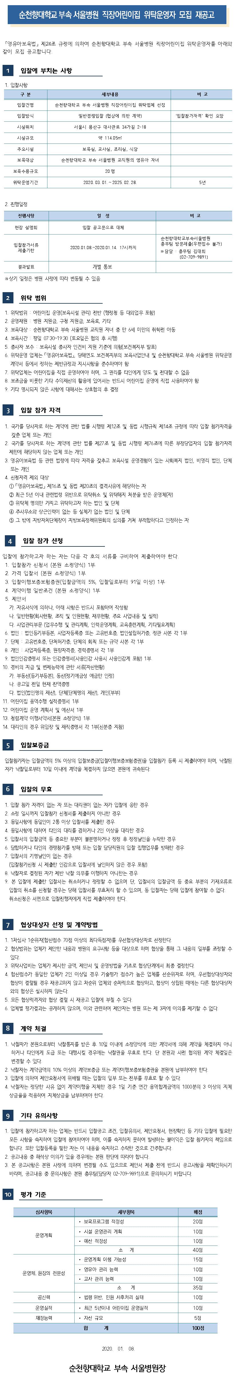 순천향대학교 부속 서울병원 직장어린이집 위탁운영자 모집 재공고 「영유아보육법」 제24조 규정에 의하여 순천향대학교 부속 서울병원 직장어린이집 위탁운영자를 아래와 같이 모집 공고합니다. 입찰에 부치는 사항 1. 입찰사항 구 분 세부내용 비고 입찰건명 순천향대학교 부속 서울병원 직장어린이집 위탁업체 선정 입찰방식 일반경쟁입찰(협상에 의한 계약) 입찰참가자격 확인 요망 시설위치 서울시 용산구 대사관로 34가길 2-18 시설규모 약 114.05 주요시설 보육실, 교사실, 조리실, 식당 보육대상 순천향대학교 부속 서울병원 교직원의 영유아 자녀 보육수용규모 20명 위탁운영기간 2020. 03. 01. ~ 2025. 02.28. 5년 2. 진행일정 진행사항 일정 비고 현장 설명회 입찰 공고문으로 대체 입찰참가서류 제출기한 2020.01.08.~2020.01.14. 17시까지 순천향대학교부속서 울병원 총무팀 방문제출(우편접수 불가) ※ 담당 : 총무팀 김대희 (02-709-9891) 결과발표 개별 통보 ※상기 일정은 병원 사정에 따라 변동될 수 있음 위탁 범위 1. 위탁범위 : 어린이집 운영(보육시설 관리) 전반 (행정청 등 대외업무 포함) 2. 운영재원 : 병원 지원금, 구청 지원금, 보육료, 기타 3. 보육대상 : 순천향대학교 부속 서울병원 교직원 자녀 중 만 6세 미만의 취학전 아동 4. 보육시간 : 평일 07:30~19:30 (토요일은 협의 후 시행) 5. 종사자 보수 : 보육시설 종사자 인건비 지원 기준에 의함(보건복지부 발표] 6. 위탁운영 업체는 영유아보육법」, 당해연도 보건복지부의 보육사업안내 및 순천향대학교 부속 서울병원 위탁운영 계약서 등에서 정하는 제반규정과 지시사항을 준수하여야 함 7. 위탁업체는 어린이집을 직접 운영하여야 하며, 그 권리를 타인에게 양도 및 전대할 수 없음 8. 보조금을 비롯한 기타 수익재산의 활용에 있어서는 반드시 어린이집 운영에 직접 사용하여야 함 . 기타 명시되지 않은 사항에 대해서는 상호협의 후 결정 입찰 참가 자격 1. 국가를 당사자로 하는 계약에 관한 법률 시행령 제12조 및 동법 시행규칙 제14조 규정에 따라 입찰 참가자격을 갖춘 업체 또는 개인 2. 국가를 당사자로 하는 계약에 관한 법률 제27조 및 동법 시행령 제76조에 따른 부정당업자의 입찰 참가자격 제한에 해당하지 않는 업체 또는 개인 3. 영유아보육법 등 관련 법령에 따라 자격을 갖추고 보육시설 운영경험이 있는 사회복지 법인, 비영리 법인, 단체 또는 개인 4. 신청자격 제외 대상 1 「영유아보육법」 제16조 및 동법 제20조의 결격사유에 해당하는 자 2 최근 5년 이내 관련법령 위반으로 위탁취소 및 위탁해지 처분을 받은 운영체(자) 3 위탁체 명의만 가지고 위탁하고자 하는 법인 및 단체 4 주사무소와 상근인력이 없는 등 실체가 없는 법인 및 단체 5 그 밖에 지방자치단체장이 지방보육정책위원회의 심의를 거쳐 부적합하다고 인정하는 자 입찰 참가 신청 입찰에 참가하고자 하는 자는 다음 각 호의 서류를 구비하여 제출하여야 한다. | 1. 입찰참가 신청서 (본원 소정양식) 1부 2. 가격 입찰서(본원 소정양식) 1부 3. 입찰이행보증보험증권(입찰금액의 5%, 입찰일로부터 91일 이상) 1부 4. 계약이행 일반조건(본원 소정양식) 1부 5. 제안서 가. 자유서식에 의하나, 아래 사항은 반드시 포함하여 작성함 다. 일반현황(회사현황, 조직 및 인원현황, 재무현황, 주요 사업내용 및 실적) | 다. 사업관리부문 (업무수행 및 관리계획, 인력운영계획, 교육훈련계획, 기타필요계획) 6. 법인 : 법인등기부등본, 사업자등록증 또는 고유번호증, 법인설립허가증, 정관 사본 각 1부 7. 단체 : 고유번호증, 단처허가증, 단체의 회칙 또는 규약 사본 각 1부 8. 개인 : 사업자등록증, 원장자격증, 경력증명서 각 1부 9. 법인인감증명서 또는 인감증명서(사용인감 사용시 사용인감계 포함) 1부 10. 경비의 지급 및 변제능력에 관한 서류(자산현황) 가. 부동산등기부등본), 동산(정기예금성 예금만 인정) 다. 공고일 전일 현재 잔액증명 다. 법인(법인명의 재산), 단체(단체명의 재산), 개인(부부) 11. 어린이집 용역수행 실적증명서 1부 12. 어린이집 운영 계획서 및 예산서 1부 13. 청렴계약 이행서약서(본원 소정양식) 1부 14. 대리인의 경우 위임장 및 재직증명서 각 1부(신분증 지참) 5 입찰보증금 입찰참가자는 입찰금액의 5% 이상의 입찰보증금(입찰이행보증보험증권)을 입찰참가 등록 시 제출하여야 하며, 낙찰된 자가 낙찰일로부터 10일 이내에 계약을 체결하지 않으면 본원에 귀속된다. 입찰의 무효 1. 입찰 참가 자격이 없는 자 또는 대리권이 없는 자가 입찰에 응한 경우 2. 소정 일시까지 입찰참가 신청서를 제출하지 아니한 경우 3. 동일사항에 동일인이 2통 이상 입찰서를 제출한 경우 4. 동일사항에 대하여 타인의 대리를 겸하거나 2인 이상을 대리한 경우 5. 입찰서의 입찰금액 등 중요한 부분이 불분명하거나 정정 후 정정날인을 누락한 경우 6. 담합하거나 타인의 경쟁참가를 방해 또는 입찰 담당직원의 입찰 집행업무를 방해한 경우 7. 입찰서의 기명날인이 없는 경우 (입찰참가신청 시 제출한 인감으로 입찰서에 날인하지 않은 경우 포함) 8. 낙찰자로 결정된 자가 제반 낙찰 의무를 이행하지 아니한는 경우 9. 본 입찰에 제출한 입찰서는 취소하거나 정정할 수 없으며 단, 입찰서의 입찰금액 등 중요 부분의 기재오류로 입찰의 취소를 신청할 경우는 당해 입찰서를 무효처리 할 수 있으며, 동 입찰자는 당해 입찰에 참여할 수 없다. 취소신청은 서면으로 입찰진행자에게 직접 제출하여야 한다. 협상대상자 선정 및 계약방법 1. 1차심사 1순위자(합산점수 70점 이상의 최다득점자를 우선협상대상자로 선정한다. 2. 협상범위는 업체가 제안한 내용과 병원의 요구사항 등을 대상으로 하며 협상을 통해 그 내용의 일부를 조정할 수 있다. 3. 위탁사업비는 업체가 제시한 금액, 제안서 및 운영방법을 기초로 협상단계에서 최종 결정한다. 4. 합산점수가 동일한 업체가 2인 이상일 경우 기술평가 점수가 높은 업체를 선순위자로 하며, 우선협상대상자와 협상이 결렬될 경우 재공고하지 않고 차순위 업체와 순차적으로 협상하고, 협상이 성립된 때에는 다른 협상대상자와의 협상은 실시하지 않는다. 5. 모든 협상적격자와 협상 결렬 시 재공고 입찰에 부칠 수 있다. 6. 업체별 평가결과는 공개하지 않으며, 이와 관련하여 제안자는 병원 또는 제 3자에 이의를 제기할 수 없다. 8 계약 체결 1. 낙찰자가 본원으로부터 낙찰통지를 받은 후 10일 이내에 소정양식에 의한 계약서에 의해 계약을 체결하지 아니하거나 타인에게 도급 또는 대행시킬 경우에는 낙찰권을 무효로 한다. 단 본원과 사전 협의된 계약 체결일은 변경할 수 있다. 2. 낙찰자는 계약금액의 10% 이상의 계약보증금 또는 계약이행보증보험증권을 본원에 납부하여야 한다. 3. 입찰에 의하여 제안요청서에 위배될 때는 입찰의 일부 또는 전부를 무효로 할 수 있다. 4. 낙찰자는 정당한 사유 없이 계약이행을 지체한 경우 1일 기준 연간 용역합계금액의 1000분의 3 이상의 지체 상금율을 적용하여 지체상금을 납부하여야 한다.9 기타 유의사항 1. 입찰에 참가하고자 하는 업체는 반드시 입찰공고 조건, 입찰유의서, 제안요청서, 현장확인 등 기타 입찰에 필요한 모든 사항을 숙지하여 입찰에 참여하여야 하며, 이를 숙지하지 못하여 발생하는 불이익은 입찰 참가자의 책임으로 합니다. 또한 입찰등록을 필한 자는 이 내용을 숙지하고 수락한 것으로 간주합니다. 2. 공고내용 중 해석상 이의가 있을 경우에는 본원 판단에 따라야 합니다. 3. 본 공고사항은 본원 사정에 의하여 변경될 수도 있으므로 제안서 제출 전에 반드시 공고사항을 재확인하시기 바라며, 공고내용 중 문의사항은 본원 총무팀(담당자 02-709-9891) 으로 문의하시기 바랍니다.평가 기준 심사항목 배점 20점 10점 운영계획 10점 40점 15점 세부항목 · 보육프로그램 적정성 • 시설 운영관리 계획 · 예산 적정성 조계 · 운영계획 이행 가능성 · 영유아 관리 능력 · 교사 관리 능력 소 계 • 법령 위반, 민원 사후처리 실태 • 최근 5년이내 어린이집 운영실적 • 자산 규모 합 계 10점 운영체, 원장의 전문성 10점 35점 10점 공신력 운영실적 10점 재정능력 5점 100점 2020. 01.08. 순천향대학교 부속 서울병원장