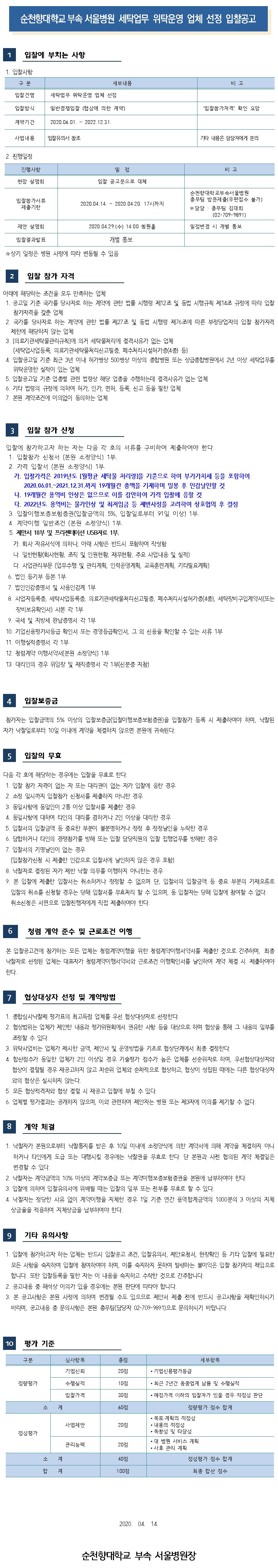 순천향대학교 부속 서울병원 세탁업무 위탁운영 업체 선정 입찰공고 입찰에 부치는 사항 1. 입찰사항 구 분 세부내용 비고 입찰건명 세탁업무 위탁운영 업체 선정 입찰방식 일반경쟁입찰 (협상에 의한 계약) '입찰참가자격 확인 요망 계약기간 2020.06.01. ~ 2022.12.31. 사업내용 입찰유의서 참조 기타 내용은 담당자에게 문의 2. 진행일정 진행사항 비고 일 정 입찰 공고문으로 대체 현장 설명회 입찰참가서류 제출기한 2020.04.14. ~ 2020.04.20. 17시까지 순천향대학교부속서 울병원 총무팀 방문제출(우편접수 불가) ※ 담당 : 총무팀 김대희 (02-709-9891) 제안 설명회 2020.04.29.(수) 14:00 청원홀 일정변경 시 개별통보 입찰결과발표 개별 통보 ※ 상기 일정은 병원 사정에 따라 변동될 수 있음 입찰 참가 자격 아래에 해당하는 조건을 모두 만족하는 업체 1. 공고일 기준 국가를 당사자로 하는 계약에 관한 법률 시행령 제12조 및 동법 시행규칙 제14조 규정에 따라 입찰 참가자격을 갖춘 업체 2. 국가를 당사자로 하는 계약에 관한 법률 제27조 및 동법 시행령 제76조에 따른 부정당업자의 입찰 참가자격 제한에 해당하지 않는 업체 3. [의료기관세탁물관리규칙]에 의거 세탁물처리에 결격사유가 없는 업체 (세탁업사업등록, 의료기관세탁물처리신고필증, 폐수처리시설허가증(4종 등) 4. 입찰공고일 기준 최근 3년 이내 허가병상 500병상 이상의 종합병원 또는 상급종합병원에서 2년 이상 세탁업무를 위탁운영한 실적이 있는 업체 5. 입찰공고일 기준 업종별 관련 법령상 해당 업종을 수행하는데 결격사유가 없는 업체 6. 기타 법령의 규정에 의하여 허가, 인가. 면허, 등록, 신고 등을 필한 업체 7. 본원 계약조건에 이의없이 동의하는 업체 입찰 참가 신청 입찰에 참가하고자 하는 자는 다음 각 호의 서류를 구비하여 제출하여야 한다. 1. 입찰참가 신청서 (본원 소정양식) 1부. 2. 가격 입찰서 (본원 소정양식) 1부. 가. 입찰가격은 2019년도 [월평균 세탁물 처리량을 기준으로 하여 부가가치세 등을 포함하여 2020.06.01.~2021.12.31.까지 19개월간 총액을 기재하며 밀봉 후 인감날인할 것 다. 19개월간 용역비 인상은 없으므로 이를 감안하여 가격 입찰에 응할 것 다. 2022년도 용역비는 물가인상 및 최저임금 등 제반사정을 고려하여 상호협의 후 결정 3. 입찰이행보증보험증권(입찰금액의 5%, 입찰일로부터 91일 이상) 1부. 4. 계약이행 일반조건 (본원 소정양식) 1부. 5. 제안서 10부 및 프리젠테이션 USB자료 1부. 가. 회사 자유서식에 의하나, 아래 사항은 반드시 포함하여 작성함 다. 일반현황(회사현황, 조직 및 인원현황, 재무현황, 주요 사업내용 및 실적) 다. 사업관리부문 (업무수행 및 관리계획, 인력운영계획, 교육훈련계획, 기타필요계획) 6. 법인 등기부 등본 1부 7. 법인인감증명서 및 사용인감계 1부 8. 사업자등록증, 세탁사업등록증, 의료기관세탁물처리신고필증, 폐수처리시설허가증(4종), 세탁장비구입계약서(또는 장비보유확인서 사본 각 1부 9. 국세 및 지방세 완납증명서 각 1부 10. 기업신용평가서등급 확인서 또는 경영등급확인서, 그 외 신용을 확인할 수 있는 서류 1부 11. 이행실적증명서 각 1부 12. 청렴계약 이행서약서(본원 소정양식) 1부 13. 대리인의 경우 위임장 및 재직증명서 각 1부(신분증 지참) 입찰보증금 참가자는 입찰금액의 5% 이상의 입찰보증금(입찰이행보증보험증권)을 입찰참가 등록 시 제출하여야 하며, 낙찰된 자가 낙찰일로부터 10일 이내에 계약을 체결하지 않으면 본원에 귀속된다. 입찰의 무효 다음 각 호에 해당하는 경우에는 입찰을 무효로 한다. 1. 입찰 참가 자격이 없는 자 또는 대리권이 없는 자가 입찰에 응한 경우 2. 소정 일시까지 입찰참가 신청서를 제출하지 아니한 경우 3. 동일사항에 동일인이 2통 이상 입찰서를 제출한 경우 4. 동일사항에 대하여 타인의 대리를 겸하거나 2인 이상을 대리한 경우 5. 입찰서의 입찰금액 등 중요한 부분이 불분명하거나 정정 후 정정날인을 누락한 경우 6. 담합하거나 타인의 경쟁참가를 방해 또는 입찰 담당직원의 입찰 집행업무를 방해한 경우 7. 입찰서의 기명날인이 없는 경우 (입찰참가신청 시 제출한 인감으로 입찰서에 날인하지 않은 경우 포함) 8. 낙찰자로 결정된 자가 제반 낙찰 의무를 이행하지 아니한는 경우 9. 본 입찰에 제출한 입찰서는 취소하거나 정정할 수 없으며 단, 입찰서의 입찰금액 등 중요 부분의 기재오류로 입찰의 취소를 신청할 경우는 당해 입찰서를 무효처리 할 수 있으며, 동 입찰자는 당해 입찰에 참여할 수 없다. 취소신청은 서면으로 입찰진행자에게 직접 제출하여야 한다. 청렴 계약 준수 및 근로조건 이행 본 입찰공고건에 참가하는 모든 업체는 청렴계약이행을 위한 청렴계약이행서약서를 제출한 것으로 간주하며, 최종 낙찰자로 선정된 업체는 대표자가 청렴계약이행서약서와 근로조건 이행확인서를 날인하여 계약 체결 시 제출하여야 한다. 7 협상대상자 선정 및 계약방법 1. 종합심사낙찰제 평가표의 최고득점 업체를 우선 협상대상자로 선정한다. 2. 협상범위는 업체가 제안한 내용과 평가위원회에서 권유한 사항 등을 대상으로 하며 협상을 통해 그 내용의 일부를 | 조정할 수 있다. 3. 위탁사업비는 업체가 제시한 금액, 제안서 및 운영방법을 기초로 협상단계에서 최종 결정한다. 4. 합산점수가 동일한 업체가 2인 이상일 경우 기술평가 점수가 높은 업체를 선순위자로 하며, 우선협상대상자와 협상이 결렬될 경우 재공고하지 않고 차순위 업체와 순차적으로 협상하고, 협상이 성립된 때에는 다른 협상대상자 와의 협상은 실시하지 않는다. 5. 모든 협상적격자와 협상 결렬 시 재공고 입찰에 부칠 수 있다. 6. 업체별 평가결과는 공개하지 않으며, 이와 관련하여 제안자는 병원 또는 제3자에 이의를 제기할 수 없다. 계약 체결 1. 낙찰자가 본원으로부터 낙찰통지를 받은 후 10일 이내에 소정양식에 의한 계약서에 의해 계약을 체결하지 아니하거나 타인에게 도급 또는 대행시킬 경우에는 낙찰권을 무효로 한다. 단 본원과 사전 협의된 계약 체결일은 변경할 수 있다. 2. 낙찰자는 계약금액의 10% 이상의 계약보증금 또는 계약이행보증보험증권을 본원에 납부하여야 한다. 3. 입찰에 의하여 입찰유의서에 위배될 때는 입찰의 일부 또는 전부를 무효로 할 수 있다. 4. 낙찰자는 정당한 사유 없이 계약이행을 지체한 경우 1일 기준 연간 용역합계금액의 1000분의 3 이상의 지체상금율을 적용하여 지체상금을 납부하여야 한다. 기타 유의사항 1. 입찰에 참가하고자 하는 업체는 반드시 입찰공고 조건, 입찰유의서, 제안요청서, 현장확인 등 기타 입찰에 필요한 모든 사항을 숙지하여 입찰에 참여하여야 하며, 이를 숙지하지 못하여 발생하는 불이익은 입찰 참가자의 책임으로 | 합니다. 또한 입찰등록을 필한 자는 이 내용을 숙지하고 수락한 것으로 간주합니다. | 2. 공고내용 중 해석상 이의가 있을 경우에는 본원 판단에 따라야 합니다. | 3. 본 공고사항은 본원 사정에 의하여 변경될 수도 있으므로 제안서 제출 전에 반드시 공고사항을 재확인하시기 | 바라며, 공고내용 중 문의사항은 본원 총무팀(담당자 02-709-9891)으로 문의하시기 바랍니다. 평가 기준 구분 세부항복 심사항목 기업신뢰 총점 20점 • 기업신용평가등급 정량평가 수행실적 10점 • 최근 2년간 동종업계 납품 및 수행실적 입찰가격 30점 • 예정가격 이하의 입찰자가 있을 경우 적정성 판단 60점 정량평가 점수 합계 사업제안 20점 정성평가 • 목표- 계획의 적정성 • 내용의 적정성 • 독창성 및 타당성 • 대 병원 서비스 계획 • 사후 관리 계획 관리능력 20점 소계 40점 정성평가 점수 합계 합계 100점 최종 합산 점수 2020. 04. 14. 순천향대학교 부속 서울병원장