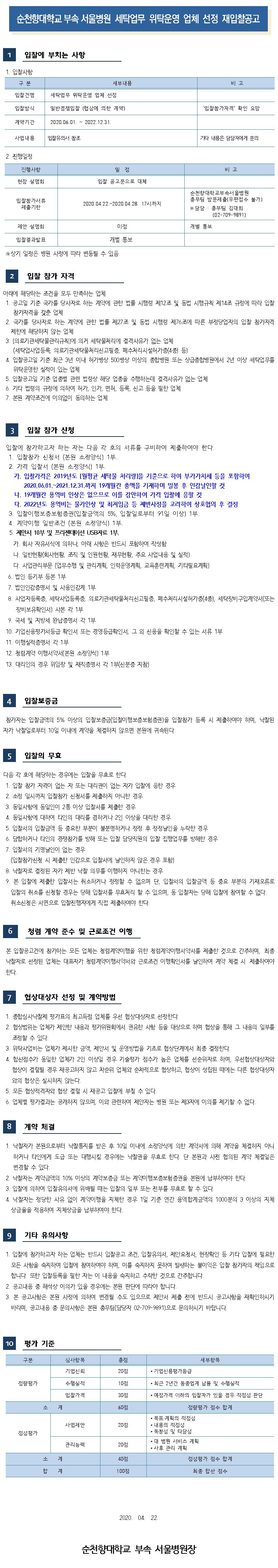 순천향대학교 부속 서울병원 세탁업무 위탁운영 업체 선정 재입찰공고 입찰에 부치는 사항 1. 입찰사항 구 분 세부내용 비고 입찰건명 세탁업무 위탁운영 업체 선정 입찰방식 일반경쟁입찰 (협상에 의한 계약) '입찰참가자격 확인 요망 계약기간 2020.06.01. ~ 2022.12.31. 사업내용 입찰유의서 참조 기타 내용은 담당자에게 문의 2. 진행일정 진행사항 비고 일 정 입찰 공고문으로 대체 현장 설명회 입찰참가서류 제출기한 2020.04.22.~2020.04.28. 17시까지 순천향대학교부속서 울병원 총무팀 방문제출(우편접수 불가) ※ 담당 : 총무팀 김대희 (02-709-9891) 제안 설명회 미정 개별 통보 입찰결과발표 개별 통보 ※ 상기 일정은 병원 사정에 따라 변동될 수 있음 입찰 참가 자격 아래에 해당하는 조건을 모두 만족하는 업체 1. 공고일 기준 국가를 당사자로 하는 계약에 관한 법률 시행령 제12조 및 동법 시행규칙 제14조 규정에 따라 입찰 참가자격을 갖춘 업체 2. 국가를 당사자로 하는 계약에 관한 법률 제27조 및 동법 시행령 제76조에 따른 부정당업자의 입찰 참가자격제한에 해당하지 않는 업체 3. [의료기관세탁물관리규칙]에 의거 세탁물처리에 결격사유가 없는 업체 (세탁업사업등록, 의료기관세탁물처리신고필증, 폐수처리시설허가증(4종 등) 4. 입찰공고일 기준 최근 3년 이내 허가병상 500병상 이상의 종합병원 또는 상급종합병원에서 2년 이상 세탁업무를 위탁운영한 실적이 있는 업체 5. 입찰공고일 기준 업종별 관련 법령상 해당 업종을 수행하는데 결격사유가 없는 업체 6. 기타 법령의 규정에 의하여 허가, 인가. 면허, 등록, 신고 등을 필한 업체 7. 본원 계약조건에 이의없이 동의하는 업체 입찰 참가 신청 입찰에 참가하고자 하는 자는 다음 각 호의 서류를 구비하여 제출하여야 한다. 1. 입찰참가 신청서 (본원 소정양식) 1부. 2. 가격 입찰서 (본원 소정양식) 1부. 가. 입찰가격은 2019년도 [월평균 세탁물 처리량을 기준으로 하여 부가가치세 등을 포함하여 2020.06.01.~2021.12.31.까지 19개월간 총액을 기재하며 밀봉 후 인감날인할 것 다. 19개월간 용역비 인상은 없으므로 이를 감안하여 가격 입찰에 응할 것 다. 2022년도 용역비는 물가인상 및 최저임금 등 제반사정을 고려하여 상호협의 후 결정 3. 입찰이행보증보험증권(입찰금액의 5%, 입찰일로부터 91일 이상) 1부. 4. 계약이행 일반조건 (본원 소정양식) 1부. 5. 제안서 10부 및 프리젠테이션 USB자료 1부. 가. 회사 자유서식에 의하나, 아래 사항은 반드시 포함하여 작성함 다. 일반현황(회사현황, 조직 및 인원현황, 재무현황, 주요 사업내용 및 실적) 다. 사업관리부문 (업무수행 및 관리계획, 인력운영계획, 교육훈련계획, 기타필요계획) 6. 법인 등기부 등본 1부 7. 법인인감증명서 및 사용인감계 1부 8. 사업자등록증, 세탁사업등록증, 의료기관세탁물처리신고필증, 폐수처리시설허가증(4종), 세탁장비구입계약서(또는 장비보유확인서) 사본 각 1부 9. 국세 및 지방세 완납증명서 각 1부 10. 기업신용평가서등급 확인서 또는 경영등급확인서, 그 외 신용을 확인할 수 있는 서류 1부 11. 이행실적증명서 각 1부 12. 청렴계약 이행서약서(본원 소정양식) 1부 13. 대리인의 경우 위임장 및 재직증명서 각 1부(신분증 지참) 입찰보증금 참가자는 입찰금액의 5% 이상의 입찰보증금(입찰이행보증보험증권)을 입찰참가 등록 시 제출하여야 하며, 낙찰된 자가 낙찰일로부터 10일 이내에 계약을 체결하지 않으면 본원에 귀속된다. 입찰의 무효 다음 각 호에 해당하는 경우에는 입찰을 무효로 한다. 1. 입찰 참가 자격이 없는 자 또는 대리권이 없는 자가 입찰에 응한 경우 2. 소정 일시까지 입찰참가 신청서를 제출하지 아니한 경우 3. 동일사항에 동일인이 2통 이상 입찰서를 제출한 경우 4. 동일사항에 대하여 타인의 대리를 겸하거나 2인 이상을 대리한 경우 5. 입찰서의 입찰금액 등 중요한 부분이 불분명하거나 정정 후 정정날인을 누락한 경우 6. 담합하거나 타인의 경쟁참가를 방해 또는 입찰 담당의입찰 집행업무를 방해한 경우 7. 입찰서의 기명날인이 없는 경우 (입찰참가신청 시 제출한 인감으로 입찰서에 날인하지 않은 경우 포함) 8. 낙찰자로 결정된 자가 제반 낙찰 의무를 이행하지 아니한는 경우 9. 본 입찰에 제출한 입찰서는 취소하거나 정정할 수 없으며 단, 입찰서의 입찰금액 등 중요 부분의 기재오류로 입찰의 취소를 신청할 경우는 당해 입찰서를 무효처리 할 수 있으며, 동 입찰자는 당해 입찰에 참여할 수 없다. 취소신청은 서면으로 입찰진행자에게 직접 제출하여야 한다. 청렴 계약 준수 및 근로조건 이행 본 입찰공고건에 참가하는 모든 업체는 청렴계약이행을 위한 청렴계약이행서약서를 제출한 것으로 간주하며, 최종 낙찰자로 선정된 업체는 대표자가 청렴계약이행서약서와 근로조건 이행확인서를 날인하여 계약 체결 시 제출하여야 한다. 7 협상대상자 선정 및 계약방법 1. 종합심사낙찰제 평가표의 최고득점 업체를 우선 협상대상자로 선정한다. 2. 협상범위는 업체가 제안한 내용과 평가위원회에서 권유한 사항 등을 대상으로 하며 협상을 통해 그 내용의 일부를 조정할 수 있다. 3. 위탁사업비는 업체가 제시한 금액, 제안서 및 운영방법을 기초로 협상단계에서 최종 결정한다. 4. 합산점수가 동일한 업체가 2인 이상일 경우 기술평가 점수가 높은 업체를 선순위자로 하며, 우선협상대상자와 협상이 결렬될 경우 재공고하지 않고 차순위 업체와 순차적으로 협상하고, 협상이 성립된 때에는 다른 협상대상자와의 협상은 실시하지 않는다. 5. 모든 협상적격자와 협상 결렬 시 재공고 입찰에 부칠 수 있다. 6. 업체별 평가결과는 공개하지 않으며, 이와 관련하여 제안자는 병원 또는 제3자에 이의를 제기할 수 없다. 계약 체결 1. 낙찰자가 본원으로부터 낙찰통지를 받은 후 10일 이내에 소정양식에 의한 계약서에 의해 계약을 체결하지 아니하거나 타인에게 도급 또는 대행시킬 경우에는 낙찰권을 무효로 한다. 단 본원과 사전 협의된 계약 체결일은 변경할 수 있다. 2. 낙찰자는 계약금액의 10% 이상의 계약보증금 또는 계약이행보증보험증권을 본원에 납부하여야 한다. 3. 입찰에 의하여 입찰유의서에 위배될 때는 입찰의 일부 또는 전부를 무효로 할 수 있다. 4. 낙찰자는 정당한 사유 없이 계약이행을 지체한 경우 1일 기준 연간 용역합계금액의 1000분의 3 이상의 지체상금율을 적용하여 지체상금을 납부하여야 한다. 기타 유의사항 1. 입찰에 참가하고자 하는 업체는 반드시 입찰공고 조건, 입찰유의서, 제안요청서, 현장확인 등 기타 입찰에 필요한 모든 사항을 숙지하여 입찰에 참여하여야 하며, 이를 숙지하지 못하여 발생하는 불이익은 입찰 참가자의 책임으로 합니다. 또한 입찰등록을 필한 자는 이 내용을 숙지하고 수락한 것으로 간주합니다. 2. 공고내용 중 해석상 이의가 있을 경우에는 본원 판단에 따라야 합니다. 3. 본 공고사항은 본원 사정에 의하여 변경될 수도 있으므로 제안서 제출 전에 반드시 공고사항을 재확인하시기 바라며, 공고내용 중 문의사항은 본원 총무팀(담당자 02-709-9891)으로 문의하시기 바랍니다. 10 평가 기준 구분 세부항복 심사항목 기업신뢰 총점 20점 • 기업신용평가등급 정량평가 수행실적 10점 • 최근 2년간 동종업계 납품 및 수행실적 입찰가격 30점 • 예정가격 이하의 입찰자가 있을 경우 적정성 판단 60점 정량평가 점수 합계 사업제안 20점 정성평가 • 목표- 계획의 적정성 • 내용의 적정성 • 독창성 및 타당성 • 대 병원 서비스 계획 • 사후 관리 계획 관리능력 20점 소계 40점 정성평가 점수 합계 합계 100점 최종 합산 점수 2020. 04. 22. 순천향대학교 부속 서울병원장