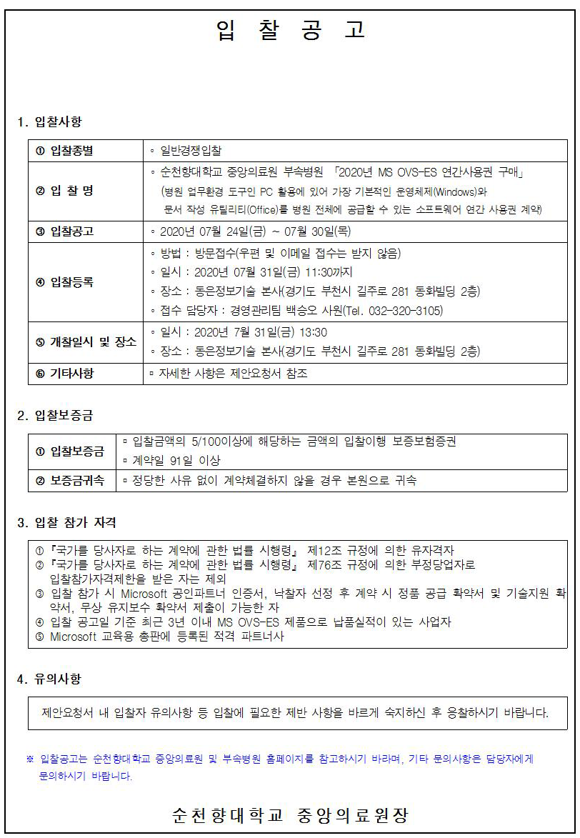 입찰공고 1. 입찰사항 1 입찰종별 - 일반경쟁입찰 2 입찰명 3 입찰공고 이 순천향대학교 중앙의료원 부속병원 「2020년 MS OVS-ES 연간사용권 구매」 (병원 업무환경 도구인 PC 활용에 있어 가장 기본적인 운영체제(Windows)와 문서 작성 유틸리티 (Office)를 병원 전체에 공급할 수 있는 소프트웨어 연간 사용권 계약) - 2020년 07월 24일(금) ~ 07월 30일(목) 이 방법 : 방문접수(우편 및 이메일 접수는 받지 않음) • 일시 : 2020년 07월 31일(금) 11:30까지 ○ 장소 : 동은정보기술 본사(경기도 부천시 길주로 281 동화빌딩 2층) - 접수 담당자 : 경영관리팀 백승오 사원(Tel. 032-320~3105) • 일시 : 2020년 7월 31일(금) 13:30 . 장소 : 동은정보기술 본사(경기도 부천시 길주로 281 동화빌딩 2층) ■ 자세한 사항은 제안요청서 참조 4 입찰등록 5 개찰일시 및 장소 6 기타사항 2. 입찰보증금 ■ 입찰금액의 5/100이상에 해당하는 금액의 입찰이행 보증보험증권 1 입찰보증금 ■ 계약일 91 일 이상 2 보증금귀속 정당한 사유 없이 계약체결하지 않을 경우 본원으로 귀속 3. 입찰 참가 자격 1 「국가를 당사자로 하는 계약에 관한 법를 시행령, 제12조 규정에 의한 유자격자 2 '국가를 당사자로 하는 계약에 관한 법를 시행령」 제76조 규정에 의한 부정당업자로 입찰참가자격제한을 받은 자는 제외 3 입찰 참가 시 Microsoft 공인파트너 인증서, 낙찰자 선정 후 계약 시 정품 공급 확약서 및 기술지원 확약서, 무상 유지보수 확약서 제출이 가능한 자 4 입찰 공고일 기준 최근 3년 이내 MS OVS-ES 제품으로 납품실적이 있는 사업자 5 Microsoft 교육용 총판에 등록된 적격 파트너사 4. 유의사항 제안요청서 내 입찰자 유의사항 등 입찰에 필요한 제반 사항을 바르게 숙지하신 후 응찰하시기 바랍니다. ※ 입찰공고는 순천향대 학교 중앙의료원 및 부속병원 홈페이지를 참고하시기 바라며, 기타 문의 사항은 담당자에게 문의하시기 바랍니다. 순천향대학교 중앙의료원장