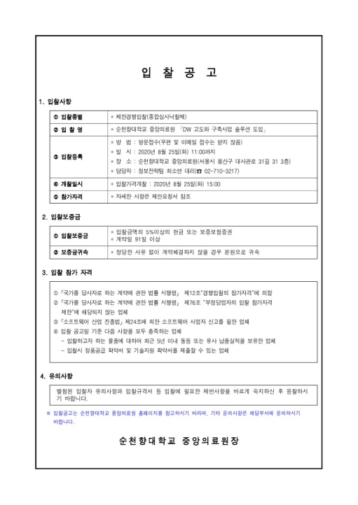 입찰공고 1. 입찰사항 ① 입찰종별  제한경쟁입찰(종합심사낙찰제) ② 입찰명 순천향대학교 중앙의료원 「DW 고도화 구축사업 솔루션 도입」 ③ 입찰등록 - 방법 : 방문접수 (우편 및 이메일 접수는 받지 않음) - 일시 : 2020년 8월 25일(화) 11:00까지 - 장소 : 순천향대학교 중앙의료원(서울시 용산구 대사관로 31길 31 3층) - 담당자 : 정보전략팀 최소연 대리 전화 : 02-710-3217 ④개찰일시 입찰가격개찰 : 2020년 8월 25일 (화) 15:00 ⑤ 참가자격 자세한 사항은 제안요청서 참조 2. 입찰보증금 ① 입찰보증금 - 입찰금액의 5% 이상의 현금 또는 보증보험증권 - 계약일 91일 이상 ② 보증금귀속 - 정당한 사유 없이 계약체결하지 않을 경우 본원으로 귀속 3. 입찰 참가 자격 ① 「국가를 당사로 하는 계약에 관한 법률 시행령」 제12조 