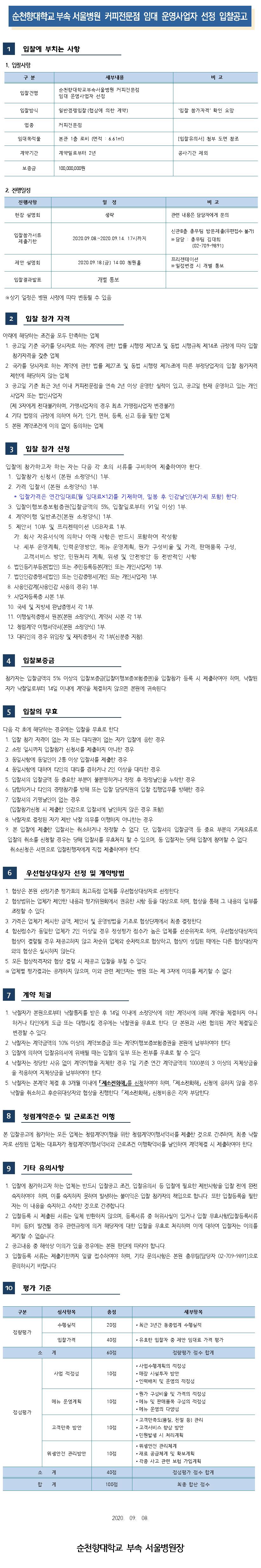 순천향대학교 부속 서울병원 커피전문점 임대 운영사업자 선정 입찰공고 입찰에 부치는 사항 1. 입찰사항 구분 세부내용 비고 입찰건명 순천향대학교부속서울병원 커피전문점 임대 운영사업자 선정 입찰방식 일반경쟁입찰 (협상에 의한 계약) '입찰 참가자격' 확인 요망 업종 커피전문점 임대복적물 본관 1층 로비 (면적 : 6.61m2) [입찰유의서] 첨부 도면 참조 계약기간 계약일로부터 2년 공사기간 제외 보증금 100,000,000원 2. 진행일정 진행사항 일정 비고 현장 설명회 생략 관련 내용은 담당자에게 문의 입찰참가서류 제출기한 2020.09.08.~2020.09.14.17시까지 신관 8층 총무팀 방문제출(우편접수 불가) ※ 담당 : 총무팀 김대희 (02-709-9891) 제안 설명회 2020.09.18.(금) 14:00 청원홀 프리젠테이션 ※ 일정변경 시 개별 통보 입찰결과발표 개별 통보 ※상기 일정은 병원 사정에 따라 변동될 수 있음 입찰 참가 자격 아래에 해당하는 조건을 모두 만족하는 업체 1. 공고일 기준 국가를 당사자로 하는 계약에 관한 법률 시행령 제12조 및 동법 시행규칙 제14조 규정에 따라 입찰참가자격을 갖춘 업체 2. 국가를 당사자로 하는 계약에 관한 법률 제27조 및 동법 시행령 제76조에 따른 부정당업자의 입찰 참가자격 제한에 해당하지 않는 업체 3. 공고일 기준 최근 3년 이내 커피전문점을 연속 2년 이상 운영한 실적이 있고, 공고일 현재 운영하고 있는 개인사업자 또는 법인사업자 (제 3자에게 전대불가하며, 가맹사업자의 경우 최초 가맹점사업자 변경불가) 4. 기타 법령의 규정에 의하여 허가, 인가, 면허, 등록, 신고 등을 필한 업체 5. 본원 계약조건에 이의 없이 동의하는 업체 3 입찰 참가 신청 입찰에 참가하고자 하는 자는 다음 각 호의 서류를 구비하여 제출하여야 한다. 1. 입찰참가 신청서 (본원 소정양식) 1부. 2. 가격 입찰서(본원 소정양식) 1부. * 입찰가격은 연간임대료(월 임대료×12)를 기재하며, 밀봉 후 인감날인(부가세 포함) 한다. 3. 입찰이행보증보험증권(입찰금액의 5%, 입찰일로부터 91일 이상) 1부. 4. 계약이행 일반조건(본원 소정양식) 1부. 5. 제안서 10부 및 프리젠테이션 USB 자료 1부. 가. 회사 자유서식에 의하나 아래 사항은 반드시 포함하여 작성함 | 다. 세부 운영계획, 인력운영방안, 메뉴 운영계획, 원가 구성비율 및 가격, 판매품목 구성, 고객서비스 방안, 민원처리 계획, 위생 및 안전방안 등 전반적인 사항 6. 법인등기부등본(법인) 또는 주민등록등본(개인 또는 개인사업자) 1부. 7. 법인인감증명서(법인) 또는 인감증명서(개인 또는 개인사업자) 1부. 8. 사용인감계(사용인감 사용의 경우 1부. 9. 사업자등록증 사본 1부. 10. 국세 및 지방세 완납증명서 각 1부 11. 이행실적증명서 원본(본원 소정양식), 계약서 사본 각 1부. 12. 청렴계약 이행서약서(본원 소정양식) 1부. 13. 대리인의 경우 위임장 및 재직증명서 각 1부(신분증 지참). 4 입찰보증금 참가자는 입찰금액의 5% 이상의 입찰보증금(입찰이행보증보험증권)을 입찰참가 등록 시 제출하여야 하며, 낙찰된 자가 낙찰일로부터 14일 이내에 계약을 체결하지 않으면 본원에 귀속된다. 5 입찰의 무효 다음 각 호에 해당하는 경우에는 입찰을 무효로 한다. 1. 입찰 참가 자격이 없는 자 또는 대리권이 없는 자가 입찰에 응한 경우 | 2. 소정 일시까지 입찰참가 신청서를 제출하지 아니한 경우 3. 동일사항에 동일인이 2통 이상 입찰서를 제출한 경우 4. 동일사항에 대하여 타인의 대리를 겸하거나 2인 이상을 대리한 경우 5. 입찰서의 입찰금액 등 중요한 부분이 불분명하거나 정정 후 정정날인을 누락한 경우6. 담합하거나 타인의 경쟁참가를 방해 또는 입찰 담당직원의 입찰 집행업무를 방해한 경우 7. 입찰서의 기명날인이 없는 경우 (입찰참가신청 시 제출한 인감으로 입찰서에 날인하지 않은 경우 포함) 8. 낙찰자로 결정된 자가 제반 낙찰 의무를 이행하지 아니한는 경우 9. 본 입찰에 제출한 입찰서는 취소하거나 정정할 수 없다. 단, 입찰서의 입찰금액 등 중요 부분의 기재오류로 입찰의 취소를 신청할 경우는 당해 입찰서를 무효처리 할 수 있으며, 동 입찰자는 당해 입찰에 참여할 수 없다. 취소신청은 서면으로 입찰진행자에게 직접 제출하여야 한다. 6 우선협상대상자 선정 및 계약방법 1. 협상은 본원 선정기준 평가표의 최고득점 업체를 우선협상대상자로 선정한다. 2. 협상범위는 업체가 제안한 내용과 평가위원회에서 권유한 사항 등을 대상으로 하며, 협상을 통해 그 내용의 일부를 조정할 수 있다. 3. 가격은 업체가 제시한 금액, 제안서 및 운영방법을 기초로 협상단계에서 최종 결정한다. | 4. 합산점수가 동일한 업체가 2인 이상일 경우 정성평가 점수가 높은 업체를 선순위자로 하며, 우선협상대상자의 협상이 결렬될 경우 재공고하지 않고 차순위 업체와 순차적으로 협상하고, 협상이 성립된 때에는 다른 협상대상자와의 협상은 실시하지 않는다. 5. 모든 협상적격자와 협상 결렬 시 재공고 입찰을 부칠 수 있다. ※ 업체별 평가결과는 공개하지 않으며, 이와 관련 제안자는 병원 또는 제 3자에 이의를 제기할 수 없다. 계약 체결 1. 낙찰자가 본원으로부터 낙찰통지를 받은 후 14일 이내에 소정양식에 의한 계약서에 의해 계약을 체결하지 아니하거나 타인에게 도급 또는 대행시킬 경우에는 낙찰권을 무효로 한다. 단 본원과 사전 협의된 계약 체결일은 변경할 수 있다. | 2. 낙찰자는 계약금액의 10% 이상의 계약보증금 또는 계약이행보증보험증권을 본원에 납부하여야 한다. | 3. 입찰에 의하여 입찰유의서에 위배될 때는 입찰의 일부 또는 전부를 무효로 할 수 있다. 4. 낙찰자는 정당한 사유 없이 계약이행을 지체한 경우 1일 기준 연간 계약금액의 1000분의 3 이상의 지체상금율을 적용하여 지체상금을 납부하여야 한다. 5. 낙찰자는 본계약 체결 후 3개월 이내에 제소전화해를 신청하여야 하며, 「제소전화해 신청에 응하지 않을 경우 낙찰을 취소하고 후순위대상자와 협상을 진행한다. 「제소전화해, 신청비용은 각자 부담한다. 청렴계약준수 및 근로조건 이행 본 입찰공고에 참가하는 모든 업체는 청렴계약이행을 위한 청렴계약이행서약서를 제출한 것으로 간주하며, 최종 낙찰 자로 선정된 업체는 대표자가 청렴계약이행서약서와 근로조건 이행확약서를 날인하여 계약체결 시 제출하여야 한다. 기타 유의사항 1. 입찰에 참가하고자 하는 업체는 반드시 입찰공고 조건, 입찰유의서 등 입찰에 필요한 제반사항을 입찰 전에 완전 숙지하여야 하며, 이를 숙지하지 못하여 발생하는 불이익은 입찰 참가자의 책임으로 합니다. 또한 입찰등록을 필한 | 자는 이 내용을 숙지하고 수락한 것으로 간주합니다. | 2. 입찰등록 시 제출된 서류는 일체 반환하지 않으며, 등록서류 중 허위사실이 있거나 입찰 무효사항(입찰등록서류 미비 등)이 발견될 경우 관련규정에 의거 해당자에 대한 입찰을 무효로 처리하며 이에 대하여 입찰자는 이의를 | 제기할 수 없습니다. | 2. 공고내용 중 해석상 이의가 있을 경우에는 본원 판단에 따라야 합니다. 3. 입찰등록 서류는 제출기한까지 일괄 접수하여야 하며, 기타 문의사항은 본원 총무팀(담당자 02-709-9891)으로 문의하시기 바랍니다. 10 평가 기준 구분 심사항목 총점 세부항목 수행실적 20점 • 최근 3년간 동종업계 수행실적 정량평가 입찰가격 40 점 · 유효한 입찰자 중 제안 임대료 가격 평가 60점 정량평가 점수 합계 사업 적정성10점 • 사업수행계획의 적정성 • 매장 시설투자 방안 • 인력배치 및 운영의 적정성 메뉴 운영계획 10점 • 원가 구성비율 및 가격의 적정성 • 메뉴 및 판매품목 구성의 적정성 • 메뉴 운영의 다양성 정성평가 고객만족 방안 10점 • 고객만족도(품질, 친절 등) 관리 • 고객서비스 향상 방안 • 민원발생 시 처리계획 위생안전 관리방안 10점 • 위생안전 관리체계 • 재료 공급체계 및 확보계획 • 각종 사고 관련 보험 가입계획 140점 정성평가 점수 합계합계 100 최종 합산 점수 2020. 09.08. 순천향대학교 부속 서울병원장