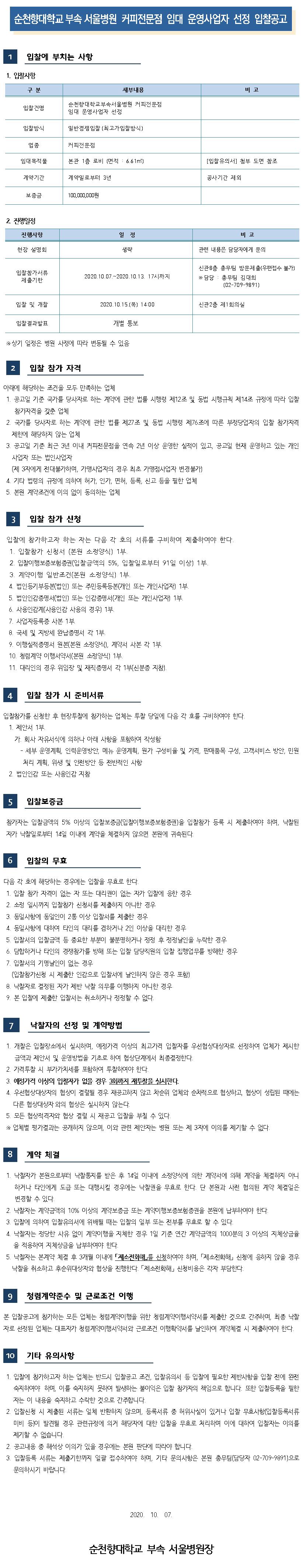 순천향대학교 부속 서울병원 커피전문점 임대 운영사업자 선정 입찰공고 입찰에 부치는 사항1. 입찰사항 구분 세부내용 비고 입찰건명 순천향대학교부속서울병원 커피전문점 임대 운영사업자 선정 입찰방식 일반경쟁입찰 (최고가입찰방식) 업종 커피전문점 임대복적물 본관 1층 로비 (면적 : 6.61m2) [입찰유의서] 첨부 도면 참조 계약기간 계약일로부터 3년 공사기간 제외 보증금 100,000,000원 2. 진행일정 진행사항 일정 비고 현장 설명회 생략 관련 내용은 담당자에게 문의 입찰참가서류 제출기한 2020.10.07.~2020.10.13. 17시까지 신관 8층 총무팀 방문제출(우편접수 불가) ※ 담당 : 총무팀 김대희 (02-709-9891) 입찰 및 개찰 2020.10.15.(목) 14:00 신관 2층 제1회의실 입찰결과발표 개별 통보 ※ 상기 일정은 병원 사정에 따라 변동될 수 있음 입찰 참가 자격 아래에 해당하는 조건을 모두 만족하는 업체 1. 공고일 기준 국가를 당사자로 하는 계약에 관한 법률 시행령 제12조 및 동법 시행규칙 제14조 규정에 따라 입찰 참가자격을 갖춘 업체 2. 국가를 당사자로 하는 계약에 관한 법률 제27조 및 동법 시행령 제76조에 따른 부정당업자의 입찰 참가자격 제한에 해당하지 않는 업체 3. 공고일 기준 최근 3년 이내 커피전문점을 연속 2년 이상 운영한 실적이 있고, 공고일 현재 운영하고 있는 개인사업자 또는 법인사업자(제 3자에게 전대불가하며, 가맹사업자의 경우 최초 가맹점사업자 변경불가) 4. 기타 법령의 규정에 의하여 허가, 인가, 면허, 등록, 신고 등을 필한 업체 5. 본원 계약조건에 이의 없이 동의하는 업체 3 입찰 참가 신청 입찰에 참가하고자 하는 자는 다음 각 호의 서류를 구비하여 제출하여야 한다. 1. 입찰참가 신청서 (본원 소정양식) 1부. 2. 입찰이행보증보험증권(입찰금액의 5%, 입찰일로부터 91일 이상) 1부. 3. 계약이행 일반조건(본원 소정양식) 1부. 4. 법인등기부등본(법인) 또는 주민등록등본(개인 또는 개인사업자) 1부. 5. 법인인감증명서(법인) 또는 인감증명서(개인 또는 개인사업자) 1부 6. 사용인감계(사용인감 사용의 경우) 1부. 7. 사업자등록증 사본 1부 8. 국세 및 지방세 완납증명서 각 1부. 9. 이행실적증명서 원본(본원 소정양식), 계약서 사본 각 1부. 10. 청렴계약 이행서약서(본원 소정양식) 1부. 11. 대리인의 경우 위임장 및 재직증명서 각 1부(신분증 지참). 4 입찰 참가 시 준비서류 입찰참가를 신청한 후 현장투찰에 참가하는 업체는 투찰 당일에 다음 각 호를 구비하여야 한다. 1. 제안서 1부. 가. 회사 자유서식에 의하나 아래 사항을 포함하여 작성함 - 세부 운영계획, 인력운영방안, 메뉴 운영계획, 원가 구성비율 및 가격, 판매품목 구성, 고객서비스 방안, 민원 처리 계획, 위생 및 안전방안 등 전반적인 사항 2. 법인인감 또는 사용인감 지참 5. 입찰보증금 참가자는 입찰금액의 5% 이상의 입찰보증금(입찰이행보증보험증권)을 입찰참가 등록 시 제출하여야 하며, 낙찰된 자가 낙찰일로부터 14일 이내에 계약을 체결하지 않으면 본원에 귀속된다. 입찰의 무효 다음 각 호에 해당하는 경우에는 입찰을 무효로 한다. 1. 입찰 참가 자격이 없는 자 또는 대리권이 없는 자가 입찰에 응한 경우 2. 소정 일시까지 입찰참가 신청서를 제출하지 아니한 경우 3. 동일사항에 동일인이 2통 이상 입찰서를 제출한 경우 4. 동일사항에 대하여 타인의 대리를 겸하거나 2인 이상을 대리한 경우 5. 입찰서의 입찰금액 등 중요한 부분이 불분명하거나 정정 후 정정날인을 누락한 경우 | 6. 담합하거나 타인의 경쟁참가를 방해 또는 입찰 담당직원의 입찰 집행업무를 방해한 경우 | 7. 입찰서의 기명날인이 없는 경우 | (입찰참가신청 시 제출한 인감으로 입찰서에 날인하지 않은 경우 포함) | 8. 낙찰자로 결정된 자가 제반 낙찰 의무를 이행하지 아니한 경우 | 9. 본 입찰에 제출한 입찰서는 취소하거나 정정할 수 없다. 낙찰자의 선정 및 계약방법 1. 개찰은 입찰장소에서 실시하며, 예정가격 이상의 최고가격 입찰자를 우선협상대상자로 선정하여 업체가 제한 금액과 제안서 및 운영방법을 기초로 하여 협상단계에서 최종결정한다. 2. 가격투찰 시 부가가치세를 포함하여 투찰하여야 한다. 3. 예정가격 이상의 입찰자가 없을 경우 3회까지 재투찰을 실시한다. | 4. 우선협상대상자의 협상이 결렬될 경우 재공고하지 않고 차순위 업체와 순차적으로 협상하고, 협상이 성립된 때에는 다른 협상대상자와의 협상은 실시하지 않는다. | 5. 모든 협상적격자와 협상 결렬 시 재공고 입찰을 부칠 수 있다. ※ 업체별 평가결과는 공개하지 않으며, 이와 관련 제안자는 병원 또는 제 3자에 이의를 제기할 수 없다. 계약 체결 1. 낙찰자가 본원으로부터 낙찰통지를 받은 후 14일 이내에 소정양식에 의한 계약서에 의해 계약을 체결하지 아니하거나 타인에게 도급 또는 대행시킬 경우에는 낙찰권을 무효로 한다. 단 본원과 사전 협의된 계약 체결일은 변경할 수 있다. 2. 낙찰자는 계약금액의 10% 이상의 계약보증금 또는 계약이행보증보험증권을 본원에 납부하여야 한다. 3. 입찰에 의하여 입찰유의서에 위배될 때는 입찰의 일부 또는 전부를 무효로 할 수 있다. 4. 낙찰자는 정당한 사유 없이 계약이행을 지체한 경우 1일 기준 연간 계약금액의 1000분의 3 이상의 지체상금율을 적용하여 지체상금을 납부하여야 한다. 5. 낙찰자는 본계약 체결 후 3개월 이내에 제소전화해를 신청하여야 하며, 「제소전화해 신청에 응하지 않을 경우 낙찰을 취소하고 후순위대상자와 협상을 진행한다. 「제소전화해 신청비용은 각자 부담한다. 9 청렴계약준수 및 근로조건 이행 본 입찰공고에 참가하는 모든 업체는 청렴계약이행을 위한 청렴계약이행서약서를 제출한 것으로 간주하며, 최종 낙찰 자로 선정된 업체는 대표자가 청렴계약이행서약서와 근로조건 이행확약서를 날인하여 계약체결 시 제출하여야 한다. 10 기타 유의사항 1. 입찰에 참가하고자 하는 업체는 반드시 입찰공고 조건, 입찰유의서 등 입찰에 필요한 제반사항을 입찰 전에 완전 숙지하여야 하며, 이를 숙지하지 못하여 발생하는 불이익은 입찰 참가자의 책임으로 합니다. 또한 입찰등록을 필한 | 자는 이 내용을 숙지하고 수락한 것으로 간주합니다. 2. 입찰신청 시 제출된 서류는 일체 반환하지 않으며, 등록서류 중 허위사실이 있거나 입찰 무효사항(입찰등록서류미비 등이 발견될 경우 관련규정에 의거 해당자에 대한 입찰을 무효로 처리하며 이에 대하여 입찰자는 이의를 제기할 수 없습니다. 2. 공고내용 중 해석상 이의가 있을 경우에는 본원 판단에 따라야 합니다. 3. 입찰등록 서류는 제출기한까지 일괄 접수하여야 하며, 기타 문의사항은 본원 총무팀(담당자 02-709-9891)으로 문의하시기 바랍니다. 2020. 10. 07. 순천향대학교 부속 서울병원장