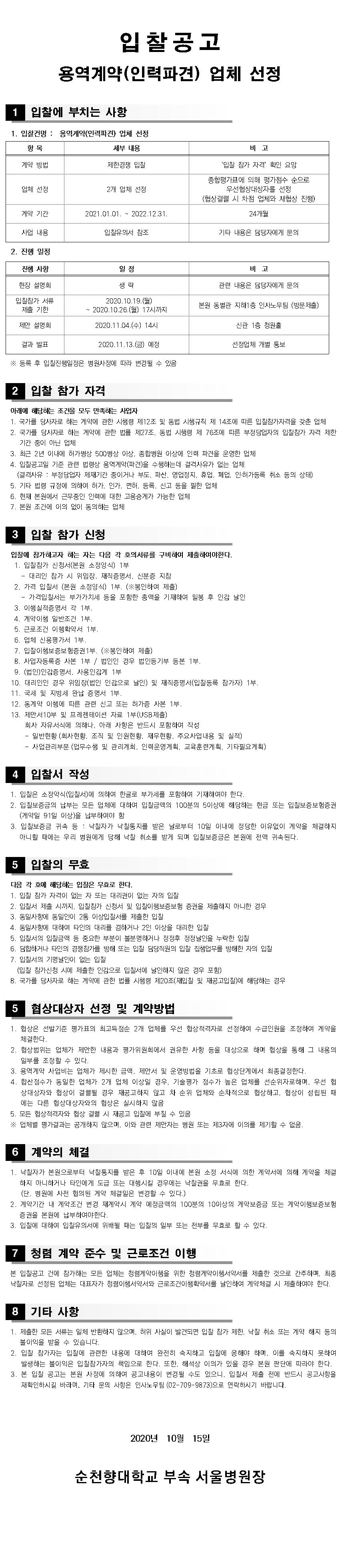 입찰공고 용역계약 (인력파견) 업체 선정 1 입찰에 부치는 사항 1. 입찰건명 : 용역계약(인력파견) 업체 선정 항목 세부 내용 비고 계약 방법 제한경쟁 입찰 '입찰 참가 자격 확인 요망 업체 선정 2개 업체 선정 종합평가표에 의해 평가점수 순으로 우선협상대상자를 선정 (협상결렬 시 차점 업체와 재협상 진행) 계약 기간 2021.01.01. ~ 2022.12.31 24개월 사업 내용 입찰유의서 참조 기타 내용은 담당자에게 문의 2. 진행 일정 진행 사항 일정 비고 현장 설명회 생략 관련 내용은 담당자에게 문의 입찰참가 서류 제출 기한 2020.10.19.(월) ~ 2020.10.26.(월) 17시까지 본원 동별관 지하1층 인사노무팀 (방문제출) 제안 설명회 2020.11.04.(수) 14시) 신관 1층 청원홀 결과 발표 2020.11.13.(금) 예정 선정업체 개별 통보 ※ 등록 후 입찰진행일정은 병원사정에 따라 변경될 수 있음 2 입찰 참가 자격아래에 해당하는 조건을 모두 만족하는 사업자 1. 국가를 당사자로 하는 계약에 관한 시행령 제12조 및 동법 시행규칙 제 14조에 따른 입찰참가자격을 갖춘 업체 2. 국가를 당사자로 하는 계약에 관한 법률 제27조, 동법 시행령 제 76조에 따른 부정당업자의 입찰참가 자격 제한기간 중이 아닌 업체 3. 최근 2년 이내에 허가병상 500병상 이상, 종합병원 이상에 인력 파견을 운영한 업체 4. 입찰공고일 기준 관련 법령상 용역계약(파견)을 수행하는데 결격사유가 없는 업체 (결격사유 : 부정당업자 제재기간 중이거나 부도, 파산, 영업정지, 휴업, 폐업, 인허가등록 취소 등의 상태) 5. 기타 법령 규정에 의하여 허가, 인가, 면허, 등록, 신고 등을 필한 업체 6. 현재 본원에서 근무중인 인력에 대한 고용승계가 가능한 업체 7. 본원 조건에 이의 없이 동의하는 업체 3 입찰 참가 신청 입찰에 참가하고자 하는 자는 다음 각 호의 서류를 구비하여 제출하여야한다. 1. 입찰참가 신청서(본원 소정양식) 1부 | - 대리인 참가 시 위임장, 재직증명서, 신분증 지참 2. 가격 입찰서 (본원 소정양식) 1부. (※봉인하여 제출) | - 가격입찰서는 부가가치세 등을 포함한 총액을 기재하여 밀봉 후 인감 날인 3. 이행실적증명서 각 1부. 4. 계약이행 일반조건 1부. 5. 근로조건 이행확약서 1부. 6. 업체 신용평가서 1부. 7. 입찰이행보증보험증권 1부. (※봉인하여 제출) 8. 사업자등록증 사본 1부 / 법인인 경우 법인등기부 등본 1부. 19. (법인) 인감증명서, 사용인감계 1부 10. 대리인인 경우 위임장(법인 인감으로 날인) 및 재직증명서(입찰등록 참가자) 1부. 11. 국세 및 지방세 완납 증명서 1부. 12. 동계약 이행에 따른 관련 신고 또는 허가증 사본 1부. 13. 제안서 10부 및 프레젠테이션 자료 1부(USB 제출)회사 자유서식에 의하나, 아래 사항은 반드시 포함하여 작성 - 일반현황 (회사현황, 조직 및 인원현황, 재무현황, 주요사업내용 및 실적) - 사업관리부문 (업무수행 및 관리계회, 인력운영계획, 교육훈련계획, 기타필요계획) 4 입찰서 작성 1. 입찰은 소정약식 (입찰서)에 의하여 한글로 부가세를 포함하여 기재하여야 한다. 2. 입찰보증금의 납부는 모든 업체에 대하여 입찰금액의 100분의 50이상에 해당하는 현금 또는 입찰보증보험증권(계약일 91일 이상)을 납부하여야 함 3. 입찰보증금 귀속 등 : 낙찰자가 낙찰통지를 받은 날로부터 10일 이내에 정당한 이유없이 계약을 체결하지 아니할 때에는 우리 병원에게 당해 낙찰 취소를 받게 되며 입찰보증금은 본원에 전액 귀속된다. 5 입찰의 무효 다음 각 호에 해당하는 입찰은 무효로 한다. 1. 입찰 참가 자격이 없는 자 또는 대리권이 없는 자의 입찰 2. 입찰서 제출 시까지, 입찰참가 신청서 및 입찰이행보증보험 증권을 제출하지 아니한 경우 3. 동일사항에 동일인이 2통 이상입찰서를 제출한 입찰 4. 동일사항에 대하여 타인의 대리를 겸하거나 2인 이상을 대리한 입찰 5. 입찰서의 입찰금맥 등 중요한 부분이 불분명하거나 정정후 정정날인을 누락한 입찰 6. 담합하거나 타인의 경쟁참가를 방해 또는 입찰 담당직원의 입찰 집행업무를 방해한 자의 입찰 7. 입찰서의 기명날인이 없는 입찰 (입찰 참가신청 시에 제출한 인감으로 입찰서에 날인하지 않은 경우 포함) 8. 국가를 당사자로 하는 계약에 관한 법률 시행령 제20조(재입찰 및 재공고입찰)에 해당하는 경우 5 협상대상자 선정 및 계약방법 1. 협상은 선발기준 평가표의 최고득점순 2개 업체를 우선 협상적격자로 선정하여 수급인원을 조정하여 계약을 체결한다. 2. 협상범위는 업체가 제안한 내용과 평가위원회에서 권유한 사항 등을 대상으로 하며 협상을 통해 그 내용의 일부를 조정할 수 있다. 3. 용역계약 사업비는 업체가 제시한 금맥, 제안서 및 운영방법을 기초로 협상단계에서 최종결정한다. 4. 합산점수가 동일한 업체가 2개 업체 이상일 경우, 기술평가 점수가 높은 업체를 선순위자로하며, 우선 협 상대상자와 협상이 결렬될 경우 재공고하지 않고 차 순위 업체와 순차적으로 협상하고, 협상이 성립된 때에는 다른 협상대상자와의 협상은 실시하지 않음 5. 모든 협상적격자와 협상 결렬 시 재공고 입찰에 부칠 수 있음 ※ 업체별 평가결과는 공개하지 않으며, 이와 관련 제안자는 병원 또는 제3자에 이의를 제기할 수 없음.6 계약의 체결 1. 낙찰자가 본원으로부터 낙찰통지를 받은 후 10일 이내에 본원 소정 서식에 의한 계약서에 의해 계약을 체결하지 아니하거나 타인에게 도급 또는 대행시킬 경우에는 낙찰권을 무효로 한다. (단, 병원에 사전 협의된 계약 체결일은 변경할 수 있다.) 2. 계약기간 내 계약조건 변경 재계약시 계약 예정금액의 100분의 1000이상의 계약보증금 또는 계약이행보증보험 증권을 본원에 납부하여야한다. 3. 입찰에 대하여 입찰유의서에 위배될 때는 입찰의 일부 또는 전부를 무효로 할 수 있다. 7 청렴 계약 준수 및 근로조건 이행 본 입찰공고 건에 참가하는 모든 업체는 청렴계약이행을 위한 청렴계약이행서약서를 제출한 것으로 간주하며, 최종 낙찰자로 선정된 업체는 대표자가 청렴이행서약서와 근로조건이행확약서를 날인하여 계약체결 시 제출하여야 한다. 8 기타 사항 1. 제출한 모든 서류는 일체 반환하지 않으며, 허위 사실이 발견되면 입찰 참가 제한, 낙찰 취소 또는 계약 해지 등의 불이익을 받을 수 있습니다. 2. 입찰 참가자는 입찰에 관련한 내용에 대하여 완전히 숙지하고 입찰에 응해야 하며, 이를 숙지하지 못하여 발생하는 불이익은 입찰참가자의 책임으로 한다. 또한, 해석상 이의가 있을 경우 본원 판단에 따라야 한다. 3. 본 입찰 공고는 본원 사정에 의하여 공고내용이 변경될 수도 있으니, 입찰서 제출 전에 반드시 공고사항을 | 재확인하시길 바라며, 기타 문의 사항은 인사노무팀 (02-709-9873)으로 연락하시기 바랍니다. 2020년 10월 15일 순천향대학교 부속 서울병원장