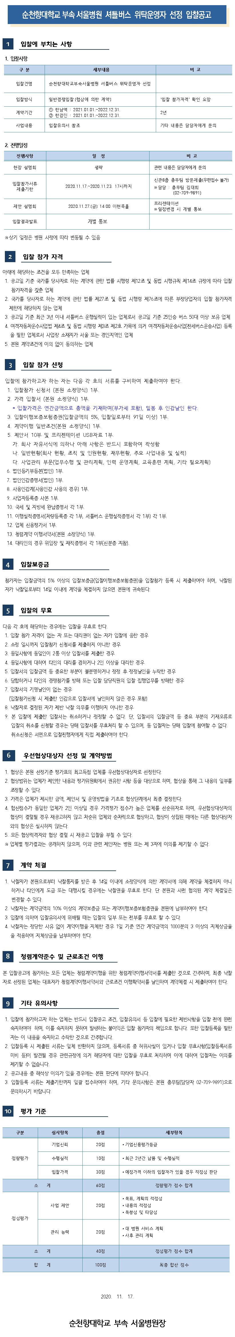 순천향대학교 부속 서울병원 셔틀버스 위탁운영자 선정 입찰공고 입찰에 부치는 사항 1. 입찰사항 구분 세부내용 비고 입찰건명 순천향대학교부속서울병원 셔틀버스 위탁운영자 선정 입찰방식 일반경쟁입찰 (협상에 의한 계약] '입찰 참가자격' 확인 요망 계약기간 1 한남역 : 2021.01.01.~2022.12.31. 2 한강진 : 2021.01.01.~2022.12.31. 2년 사업내용 입찰유의서 참조 기타 내용은 담당자에게 문의 2. 진행일정 진행사항 일정 비고 현장 설명회 생략 관련 내용은 담당자에게 문의 입찰참가서류 제출기한 2020.11.17.~2020.11.23. 17시까지 신관 8층 총무팀 방문제출(우편접수 불가) ※ 담당 : 총무팀 김대희 (02-709-9891) 제안 설명회 2020.11.27.(금) 14:00 이현옥홀 프리젠테이션 ※ 일정변경 시 개별 통보 입찰결과발표 개별 통보 ※ 상기 일정은 병원 사정에 따라 변동될 수 있음 입찰 참가 자격 아래에 해당하는 조건을 모두 만족하는 업체 1. 공고일 기준 국가를 당사자로 하는 계약에 관한 법률 시행령 제12조 및 동법 시행규칙 제14조 규정에 따라 입찰 참가자격을 갖춘 업체 2. 국가를 당사자로 하는 계약에 관한 법률 제27조 및 동법 시행령 제76조에 따른 부정당업자의 입찰 참가자격 | 제한에 해당하지 않는 업체 | 3. 공고일 기준 최근 3년 이내 셔틀버스 운행실적이 있는 업체로서 공고일 기준 25인승 버스 50대 이상 보유 업체 | 4. 여객자동차운수사업법 제4조 및 동법 시행령 제3조 제2호 가목에 의거 여객자동차운송사업(전세버스운송사업) 등록을 필한 업체로서 사업장 소재지가 서울 또는 경인지역인 업체 5. 본원 계약조건에 이의 없이 동의하는 업체 3 입찰 참가 신청 입찰에 참가하고자 하는 자는 다음 각 호의 서류를 구비하여 제출하여야 한다. 1. 입찰참가 신청서 (본원 소정양식) 1부. 2. 가격 입찰서(본원 소정양식) 1부. * 입찰가격은 연간금액으로 총액을 기재하며(부가세 포함), 밀봉 후 인감날인 한다. 3. 입찰이행보증보험증권(입찰금액의 5%, 입찰일로부터 91일 이상) 1부. 4. 계약이행 일반조건(본원 소정양식) 1부. 5. 제안서 10부 및 프리젠테이션 USB자료 1부. 가. 회사 자유서식에 의하나 아래 사항은 반드시 포함하여 작성함 다. 일반현황(회사 현황, 조직 및 인원현황, 재무현황, 주요 사업내용 및 실적) 다. 사업관리 부문(업무수행 및 관리계획, 인력 운영계획, 교육훈련 계획, 기타 필요계획) 6. 법인등기부등본(법인) 1부. 7. 법인인감증명서(법인) 1부. 8. 사용인감계(사용인감 사용의 경우위 1부. 9. 사업자등록증 사본 1부. 10. 국세 및 지방세 완납증명서 각 1부. 11. 이행실적증명서(차량등록증 각 1부, 셔틀버스 운행실적증명서 각 1부 각 1부. 12. 업체 신용평가서 1부. 13. 청렴계약 이행서약서(본원 소정양식) 1부. 14. 대리인의 경우 위임장 및 재직증명서 각 1부(신분증 지참). 입찰보증금 참가자는 입찰금액의 5% 이상의 입찰보증금입찰이행보증보험증권)을 입찰참가 등록 시 제출하여야 하며, 낙찰된 자가 낙찰일로부터 14일 이내에 계약을 체결하지 않으면 본원에 귀속된다. 입찰의 무효 다음 각 호에 해당하는 경우에는 입찰을 무효로 한다. 1. 입찰 참가 자격이 없는 자 또는 대리권이 없는 자가 입찰에 응한 경우 2. 소정 일시까지 입찰참가 신청서를 제출하지 아니한 경우 3. 동일사항에 동일인이 2통 이상 입찰서를 제출한 경우 4. 동일사항에 대하여 타인의 대리를 겸하거나 2인 이상을 대리한 경우 5. 입찰서의 입찰금액 등 중요한 부분이 불분명하거나 정정 후 정정날인을 누락한 경우 6. 담합하거나 타인의 경쟁참가를 방해 또는 입찰 담당직원의 입찰 집행업무를 방해한 경우 7. 입찰서의 기명날인이 없는 경우 (입찰참가신청 시 제출한 인감으로 입찰서에 날인하지 않은 경우 포함) 8. 낙찰자로 결정된 자가 제반 낙찰 의무를 이행하지 아니한 경우 9. 본 입찰에 제출한 입찰서는 취소하거나 정정할 수 없다. 단, 입찰서의 입찰금액 등 중요 부분의 기재오류로 입찰의 취소를 신청할 경우는 당해 입찰서를 무효처리 할 수 있으며, 동 입찰자는 당해 입찰에 참여할 수 없다. 취소신청은 서면으로 입찰진행자에게 직접 제출하여야 한다. 6 우선협상대상자 선정 및 계약방법 1. 협상은 본원 선정기준 평가표의 최고득점 업체를 우선협상대상자로 선정한다. 2. 협상범위는 업체가 제안한 내용과 평가위원회에서 권유한 사항 등을 대상으로 하며, 협상을 통해 그 내용의 일부를| 조정할 수 있다. | 3. 가격은 업체가 제시한 금액, 제안서 및 운영방법을 기초로 협상단계에서 최종 결정한다. 4. 합산점수가 동일한 업체가 2인 이상일 경우 가격평가 점수가 높은 업체를 선순위자로 하며, 우선협상대상자의 협상이 결렬될 경우 재공고하지 않고 차순위 업체와 순차적으로 협상하고, 협상이 성립된 때에는 다른 협상대상자 와의 협상은 실시하지 않는다. 5. 모든 협상적격자와 협상 결렬 시 재공고 입찰을 부칠 수 있다. ※ 업체별 평가결과는 공개하지 않으며, 이와 관련 제안자는 병원 또는 제 3자에 이의를 제기할 수 없다. 계약 체결 1. 낙찰자가 본원으로부터 낙찰통지를 받은 후 14일 이내에 소정양식에 의한 계약서에 의해 계약을 체결하지 아니하거나 타인에게 도급 또는 대행시킬 경우에는 낙찰권을 무효로 한다. 단 본원과 사전 협의된 계약 체결일은 변경할 수 있다. 2. 낙찰자는 계약금액의 10% 이상의 계약보증금 또는 계약이행보증보험증권을 본원에 납부하여야 한다. 3. 입찰에 의하여 입찰유의서에 위배될 때는 입찰의 일부 또는 전부를 무효로 할 수 있다. 4. 낙찰자는 정당한 사유 없이 계약이행을 지체한 경우 1일 기준 연간 계약금액의 1000분의 3 이상의 지체상금율을 적용하여 지체상금을 납부하여야 한다. 8 청렴계약준수 및 근로조건 이행 본 입찰공고에 참가하는 모든 업체는 청렴계약이행을 위한 청렴계약이행서약서를 제출한 것으로 간주하며, 최종 낙찰 자로 선정된 업체는 대표자가 청렴계약이행서약서와 근로조건 이행확약서를 날인하여 계약체결 시 제출하여야 한다. 9 기타 유의사항 1. 입찰에 참가하고자 하는 업체는 반드시 입찰공고 조건, 입찰유의서 등 입찰에 필요한 제반사항을 입찰 전에 완전 숙지하여야 하며, 이를 숙지하지 못하여 발생하는 불이익은 입찰 참가자의 책임으로 합니다. 또한 입찰등록을 필한자는 이 내용을 숙지하고 수락한 것으로 간주합니다. 2. 입찰등록 시 제출된 서류는 일체 반환하지 않으며, 등록서류 중 허위사실이 있거나 입찰 무효사항(입찰등록서류미비 등이 발견될 경우 관련규정에 의거 해당자에 대한 입찰을 무효로 처리하며 이에 대하여 입찰자는 이의를제기할 수 없습니다. )  2. 공고내용 중 해석상 이의가 있을 경우에는 본원 판단에 따라야 합니다. 3. 입찰등록 서류는 제출기한까지 일괄 접수하여야 하며, 기타 문의사항은 본원 총무팀(담당자 02-709-9891)으로 문의하시기 바랍니다. 100 평가 기준 구분 심사항목 총점 세부항목 기업신뢰 20점 • 기업신용평가등급 정량평가 수행실적 10점 • 최근 2년간 납품 및 수행실적 입찰가격 30점 • 예정가격 이하의 입찰자가 있을 경우 적정성 판단 소계 60점 정량평가 점수 합계 사업 제안 20점 • 목표, 계획의 적정성 • 내용의 적정성 • 독창성 및 타당성 정성평가 관리 능력 20점 • 대 병원 서비스 계획 • 사후 관리 계획 소계 40점 정성평가 점수 합계 합계 100점 최종 합산 점수 2020. 11. 17. 순천향대학교 부속 서울병원장