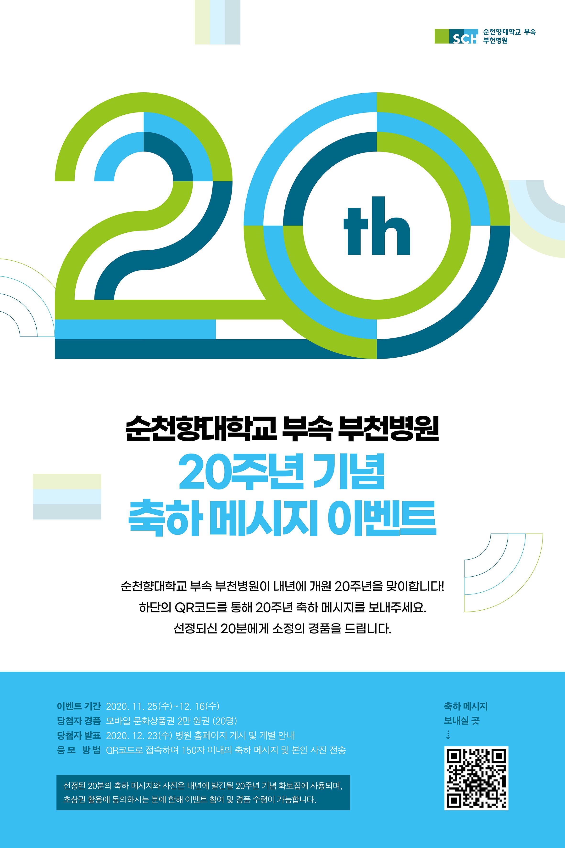 순천향대학교 부속 부천병원 20주년 순천향대학교 부속 부천병원 20주년 기념 축하 메시지 이벤트 순천향대학교 부속 부천병원이 내년에 개원 20주년을 맞이합니다! 하단의 QR코드를 통해 20주년 축하 메시지를 보내주세요. 선정되신 20분에게 소정의 경품을 드립니다.이벤트 기간 2020.11.25(수) ~12.16(수) 당첨자 경품 모바일 문화상품권 2만 원권 (20명) 당첨자 발표 2020.12.23(수) 병원 홈페이지 게시 및 개별 안내 응모방법 QR코드로 접속하여 150자 이내의 축하 메시지 및 본인 사진 전송 선정된 20분의 축하 메시지와 사진은 내년에 발간될 20주년 기념 화보집에 사용되며, 초상권 활용에 동의하시는 분에 한해 이벤트 참여 및 경품 수령이 가능합니다. 축하 메시지 보내실 곳