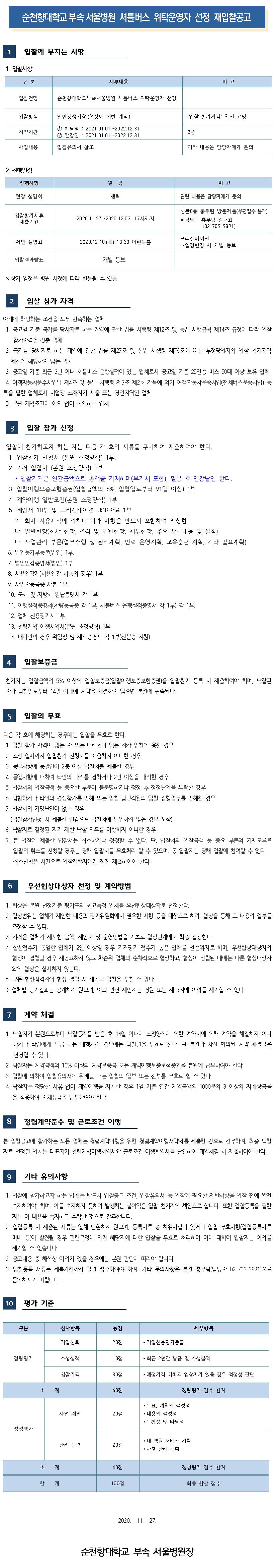 순천향대학교 부속 서울병원 셔틀버스 위탁운영자 선정 재입찰공고 입찰에 부치는 사항 1. 입찰사항 구분 세부내용 비고 입찰건명 순천향대학교부속서울병원 셔틀버스 위탁운영자 선정 입찰방식 일반경쟁입찰 (협상에 의한 계약) '입찰 참가자격' 확인 요망 계약기간 1 한남역 : 2021.01.01.~2022.12.31. 2 한강진 : 2021.01.01.~2022.12.31. 2년 사업내용 입찰유의서 참조 기타 내용은 담당자에게 문의 2. 진행일정 진행사항 일정비고 현장 설명회 생략 관련 내용은 담당자에게 문의 입찰참가서류 제출기한 2020.11.27.~2020.12.03. 17시까지 신관 8층 총무팀 방문제출(우편접수 불가) ※ 담당 : 총무팀 김대희 (02-709-9891) 제안 설명회 2020.12.10.(목) 13:30 이현옥홀 프리젠테이션 ※ 일정변경 시 개별 통보 입찰결과발표 개별 통보 ※ 상기 일정은 병원 사정에 따라 변동될 수 있음 입찰 참가 자격 아래에 해당하는 조건을 모두 만족하는 업체 1. 공고일 기준 국가를 당사자로 하는 계약에 관한 법률 시행령 제12조 및 동법 시행규칙 제14조 규정에 따라 입찰 참가자격을 갖춘 업체 2. 국가를 당사자로 하는 계약에 관한 법률 제27조 및 동법 시행령 제76조에 따른 부정당업자의 입찰 참가자격 | 제한에 해당하지 않는 업체 | 3. 공고일 기준 최근 3년 이내 셔틀버스 운행실적이 있는 업체로서 공고일 기준 25인승 버스 50대 이상 보유 업체 4. 여객자동차운수사업법 제4조 및 동법 시행령 제3조 제2호 가목에 의거 여객자동차운송사업(전세버스운송사업) 등 | 록을 필한 업체로서 사업장 소재지가 서울 또는 경인지역인 업체 | 5. 본원 계약조건에 이의 없이 동의하는 업체 3 입찰 참가 신청 입찰에 참가하고자 하는 자는 다음 각 호의 서류를 구비하여 제출하여야 한다. 1. 입찰참가 신청서 (본원 소정양식) 1부. 2. 가격 입찰서(본원 소정양식) 1부. * 입찰가격은 연간금액으로 총액을 기재하며(부가세 포함), 밀봉 후 인감날인 한다. 3. 입찰이행보증보험권(입찰금액의 5%, 입찰일로부터 91일 이상) 1부. 4. 계약이행 일반조건(본원 소정양식) 1부. 5. 제안서 10부 및 프리젠테이션 USB자료 1부. 가. 회사 자유서식에 의하나 아래 사항은 반드시 포함하여 작성함 다. 일반현황(회사 현황, 조직 및 인원현황, 재무현황, 주요 사업내용 및 실적) 다. 사업관리 부문(업무수행 및 관리계획, 인력 운영계획, 교육훈련 계획, 기타 필요계획) 6. 법인등기부등본(법인) 1부. 7. 법인인감증명서(법인) 1부. 8. 사용인감계(사용인감 사용의 경우위 1부. 9. 사업자등록증 사본 1부. 10. 국세 및 지방세 완납증명서 각 1부. 11. 이행실적증명서(차량등록증 각 1부, 셔틀버스 운행실적증명서 각 1부 각 1부. 12. 업체 신용평가서 1부. 13. 청렴계약 이행서약서(본원 소정양식) 1부. 14. 대리인의 경우 위임장 및 재직증명서 각 1부(신분증 지참). 입찰보증금 참가자는 입찰금액의 5% 이상의 입찰보증금입찰이행보증보험증권)을 입찰참가 등록 시 제출하여야 하며, 낙찰된 자가 낙찰일로부터 14일 이내에 계약을 체결하지 않으면 본원에 귀속된다. 입찰의 무효 다음 각 호에 해당하는 경우에는 입찰을 무효로 한다. 1. 입찰 참가 자격이 없는 자 또는 대리권이 없는 자가 입찰에 응한 경우 2. 소정 일시까지 입찰참가 신청서를 제출하지 아니한 경우 | 3. 동일사항에 동일인이 2통 이상 입찰서를 제출한 경우 | 4. 동일사항에 대하여 타인의 대리를 겸하거나 2인 이상을 대리한 경우 5. 입찰서의 입찰금액 등 중요한 부분이 불분명하거나 정정 후 정정날인을 누락한 경우 6. 담합하거나 타인의 경쟁참가를 방해 또는 입찰 담당직원의 입찰 집행업무를 방해한 경우 7. 입찰서의 기명날인이 없는 경우 (입찰참가신청 시 제출한 인감으로 입찰서에 날인하지 않은 경우 포함) 8. 낙찰자로 결정된 자가 제반 낙찰 의무를 이행하지 아니한 경우 9. 본 입찰에 제출한 입찰서는 취소하거나 정정할 수 없다. 단, 입찰서의 입찰금액 등 중요 부분의 기재오류로 입찰의 취소를 신청할 경우는 당해 입찰서를 무효처리 할 수 있으며, 동 입찰자는 당해 입찰에 참여할 수 없다. 취소신청은 서면으로 입찰진행자에게 직접 제출하여야 한다. 6 우선협상대상자 선정 및 계약방법 1. 협상은 본원 선정기준 평가표의 최고득점 업체를 우선협상대상자로 선정한다. 2. 협상범위는 업체가 제안한 내용과 평가위원회에서 권유한 사항 등을 대상으로 하며, 협상을 통해 그 내용의 일부를 조정할 수 있다. 3. 가격은 업체가 제시한 금액, 제안서 및 운영방법을 기초로 협상단계에서 최종 결정한다. 4. 합산점수가 동일한 업체가 2인 이상일 경우 가격평가 점수가 높은 업체를 선순위자로 하며, 우선협상대상자의 협상이 결렬될 경우 재공고하지 않고 차순위 업체와 순차적으로 협상하고, 협상이 성립된 때에는 다른 협상대상자와의 협상은 실시하지 않는다. 5. 모든 협상적격자와 협상 결렬 시 재공고 입찰을 부칠 수 있다. ※ 업체별 평가결과는 공개하지 않으며, 이와 관련 제안자는 병원 또는 제 3자에 이의를 제기할 수 없다. 계약 체결 1. 낙찰자가 본원으로부터 낙찰통지를 받은 후 14일 이내에 소정양식에 의한 계약서에 의해 계약을 체결하지 아니하거나 타인에게 도급 또는 대행시킬 경우에는 낙찰권을 무효로 한다. 단 본원과 사전 협의된 계약 체결일은 변경할 수 있다. 2. 낙찰자는 계약금액의 10% 이상의 계약보증금 또는 계약이행보증보험증권을 본원에 납부하여야 한다. 3. 입찰에 의하여 입찰유의서에 위배될 때는 입찰의 일부 또는 전부를 무효로 할 수 있다. 4. 낙찰자는 정당한 사유 없이 계약이행을 지체한 경우 1일 기준 연간 계약금액의 1000분의 3 이상의 지체상금율을 적용하여 지체상금을 납부하여야 한다. 8 청렴계약준수 및 근로조건 이행 본 입찰공고에 참가하는 모든 업체는 청렴계약이행을 위한 청렴계약이행서약서를 제출한 것으로 간주하며, 최종 낙찰 자로 선정된 업체는 대표자가 청렴계약이행서약서와 근로조건 이행확약서를 날인하여 계약체결 시 제출하여야 한다. 9 기타 유의사항1. 입찰에 참가하고자 하는 업체는 반드시 입찰공고 조건, 입찰유의서 등 입찰에 필요한 제반사항을 입찰 전에 완전 숙지하여야 하며, 이를 숙지하지 못하여 발생하는 불이익은 입찰 참가자의 책임으로 합니다. 또한 입찰등록을 필한자는 이 내용을 숙지하고 수락한 것으로 간주합니다. 2. 입찰등록 시 제출된 서류는 일체 반환하지 않으며, 등록서류 중 허위사실이 있거나 입찰 무효사항(입찰등록서류미비 등이 발견될 경우 관련규정에 의거 해당자에 대한 입찰을 무효로 처리하며 이에 대하여 입찰자는 이의를 제기할 수 없습니다. 2. 공고내용 중 해석상 이의가 있을 경우에는 본원 판단에 따라야 합니다. 3. 입찰등록 서류는 제출기한까지 일괄 접수하여야 하며, 기타 문의사항은 본원 총무팀(담당자 02-709-9891)으로 문의하시기 바랍니다. 10 평가 기준 구분 심사항목 총점 세부항목 기업신뢰 20점 • 기업신용평가등급 정량평가 수행실적 10점 • 최근 2년간 납품 및 수행실적 입찰가격 30점 • 예정가격 이하의 입찰자가 있을 경우 적정성 판단 소계 60점 정량평가 점수 합계 사업 제안 20점 • 목표, 계획의 적정성 • 내용의 적정성 • 독창성 및 타당성 정성평가 관리 능력 20점 • 대 병원 서비스 계획 • 사후 관리 계획 소계 40점 정성평가 점수 합계 합계 100 최종 합산 점수 2020. 11. 27. 순천향대학교 부속 서울병원장