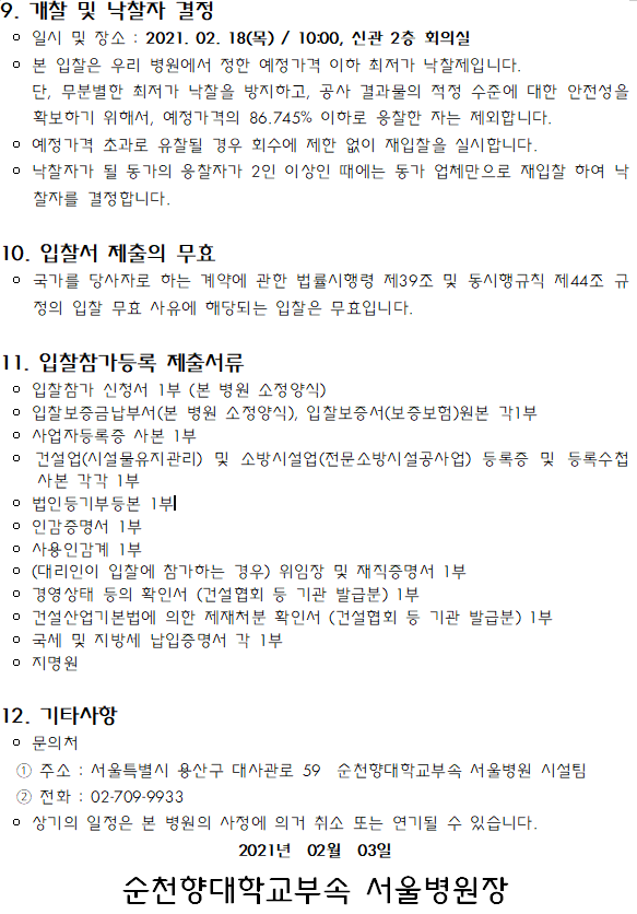 1. 입찰에 부치는 사항 입찰참가신청서 입찰/개찰일시 .. 공사명 공사기간 현장설명 제출기간 및 장소 현장설명일로부터 순천향대학교부속 삭공일로 2021.02.10(수) 2021.02.17(수) 2021.02.18(목) 서울병원 14:00 17:00까지 10:00 가스소화설비설치공사 약3개월 신관 2층 본관 11승 신관 2층 3회의실 시설팀 3회의실 공사현장 : 서울특별시 용산구 대사관로 59 (한남동 657) 이 공사개요 가스소화설비 설치공사 *설계도면 및 현장설명서 참조 2. 입찰 및 계약방식 | 이 제한경쟁입찰입니다. | 이 입찰서에 산출내역서를 첨부하지 않으며, 부가세를 포함한 총액입찰입니다. 이 본 공사는 공동도급이 허용되지 않습니다. 이 입찰참가자는 입찰금액 산정시 제경비 법적항목과 원가계산 요율을 조정 없이 반영 하여야 하며 대가지급 시 관련규정에 의거 사후 정산합니다. 상기 보험료의 정산서류는 사업장명에 반드시 순천향대학교부속 서울병원 공사현 장이 명기된 확인서 (예시:00 건설-순천향대학교부속 서울병원 공사현장)에 한 해서만 인정합니다. 3. 입찰 참가자격 | 이 「국가를 당사자로 하는 계약에 관한 법률」 및 동법 시행령, 기타 관련법이나 이에 | 의한 처분으로 입찰참가자격이 제한 또는 정지 되지 아니한 업체이어야 합니다. | 이 건설산업기본법에 의한 건설업(시설물유지관리) 및 소방시설업(전문소방시설공사업) 등록업체로 소정의 서류를 갖춘 업체이어야 합니다. | 이 최근 2년간 500병상이상 또는 연면적 40,000 제곱미터 이상 종합병원급 스프링클 | 러설비 설치공사 실적이 있는 업체이어야 합니다. | 상기항을 모두 만족하고 현장설명에 참가한 업체로 개찰일 전일까지 입찰참가 등록 을 하여야 합니다.