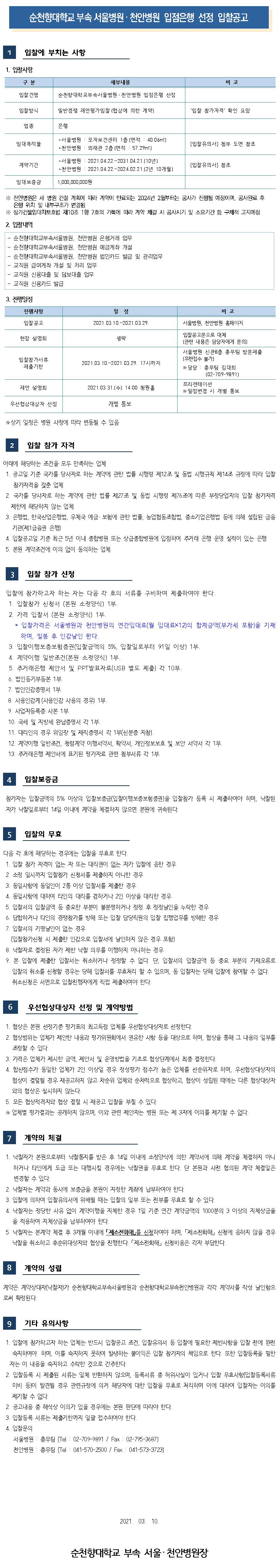 순천향대학교 부속 서울병원 · 천안병원 입점은행 선정 입찰공고 입찰에 부치는 사항 1. 압찰사항 구분 세부내용 비고 입찰건명 순천향대학교부속서울병원 · 천안병원 입점은행 선정 입찰방식 일반경쟁 제안평가입찰 (협상에 의한 계약) 입찰 참가자격 확인 요망 업종 임대복적물 - 서울병원 : 모자보건센터 1층 (면적 : 40.06m2) - 천안병원 : 외래관 2층 (면적 : 57.29m2) [입찰유의서] 첨부 도면 참조 계약기간 - 서울병원 : 2021.04.22.~2031.04.21.(10년) - 천안병원 : 2021.04.22.~202 4.02.21.(2년 10개월) [입찰유의서] 참조 임대보증금 1,000,000,000원 ※ 천안병원은 새 병원 건설 계획에 따라 계약이 만료되는 2024년 2월부터는 공사가 진행될 예정이며, 공사완료 후 은행 위치 및 내부구조가 변경됨 | ※ 상가건물임대차보호법 제10조 1항 7호의 가목에 따라 계약 체결 시 공사시기 및 소요기간 등 구체적 고지예정 2. 입찰내역- 순천향대학교부속서울병원, 천안병원 은행거래 업무 - 순천향대학교부속서울병원, 천안병원 예금계좌 개설 순천향대학교부속서울병원, 천안병원 법인카드 발급 및 관리업무 - 교직원 급여계좌 개설 및 처리 업무 - 교직원 신용대출 및 담보대출 업무 - 교직원 신용카드 발급 3. 진행일정 진행사항 비고 일정 2021.03.10.~2021.03.29. 입찰공고 2021. 서울병원, 천안병원 홈페이지 현장 설명회 생략 입찰참가서류 제출기한 2021.03.10.~2021.03.29. 17시까지 입찰공고문으로 대체 (관련 내용은 담당자에게 문의) 서울병원 신관8층 총무팀 방문제출 (우편접수 불가) ※ 담당 : 총무팀 김대희 (02-709-9891) 프리젠테이션 ※ 일정변경 시 개별 통보 제안 설명회 2021.03.31.(수) 14:00 청원홀 우선협상대상자 선정 개별 통보 ※ 상기 일정은 병원 사정에 따라 변동될 수 있음 입찰 참가 자격아래에 해당하는 조건을 모두 만족하는 업체 1. 공고일 기준 국가를 당사자로 하는 계약에 관한 법률 시행령 제12조 및 동법 시행규칙 제14조 규정에 따라 입찰참가자격을 갖춘 업체 | 2. 국가를 당사자로 하는 계약에 관한 법률 제27조 및 동법 시행령 제76조에 따른 부정당업자의 입찰 참가자격 | 제한에 해당하지 않는 업체 3. 은행법, 한국산업은행법, 우체국 예금 · 보험에 관한 법률, 농업협동조합법, 중소기업은행법 등에 의해 설립된 금융기관(제1금융권 은행) | 4. 입찰공고일 기준 최근 5년 이내 종합병원 또는 상급종합병원에 입점하여 주거래 은행 운영 실적이 있는 은행 | 5. 본원 계약조건에 이의 없이 동의하는 업체 입찰 참가 신청 입찰에 참가하고자 하는 자는 다음 각 호의 서류를 구비하여 제출하여야 한다. 1. 입찰참가 신청서 (본원 소정양식) 1부. 2. 가격 입찰서 (본원 소정양식) 1부. 1 * 입찰가격은 서울병원과 천안병원의 연간임대료(월 임대료 12)의 합계금액(부가세 포함)을 기재하며, 밀봉 후 인감날인 한다. 3. 입찰이행보증보험증권(입찰금액의 5%, 입찰일로부터 91일 이상) 1부. 4. 계약이행 일반조건(본원 소정양식) 1부. 5. 주거래은행 제안서 및 PPT발표자료(USB 별도 제출) 각 10부, 6. 법인등기부등본 1부. 7. 법인인감증명서 1부. 8. 사용인감계 (사용인감 사용의 경위 1부. 9. 사업자등록증 사본 1부. 10. 국세 및 지방세 완납증명서 각 1부. 11. 대리인의 경우 위임장 및 재직증명서 각 1부(신분증 지참). 12. 계약이행 일반조건, 청렴계약 이행서약서, 확약서, 개인정보보호 및 보안 서약서 각 1부 13. 주거래은행 제안서에 표기된 평가자료 관련 첨부서류 각 1부, 14 입찰보증금 참가자는 입찰금액의 5% 이상의 입찰보증금(입찰이행보증보험증권)을 입찰참가 등록 시 제출하여야 하며, 낙찰된 자가 낙찰일로부터 14일 이내에 계약을 체결하지 않으면 본원에 귀속된다. 15 입찰의 무효 다음 각 호에 해당하는 경우에는 입찰을 무효로 한다. 1. 입찰 참가 자격이 없는 자 또는 대리권이 없는 자가 입찰에 응한 경우 2. 소정 일시까지 입찰참가 신청서를 제출하지 아니한 경우 3. 동일사항에 동일인이 2통 이상 입찰서를 제출한 경우 4. 동일사항에 대하여 타인의 대리를 겸하거나 2인 이상을 대리한 경우 5. 입찰서의 입찰금액 등 중요한 부분이 불분명하거나 정정 후 정정날인을 누락한 경우 6. 담합하거나 타인의 경쟁참가를 방해 또는 입찰 담당직원의 입찰 집행업무를 방해한 경우 7. 입찰서의 기명날인이 없는 경우 (입찰참가신청 시 제출한 인감으로 입찰서에 날인하지 않은 경우 포함) | 8. 낙찰자로 결정된 자가 제반 낙찰 의무를 이행하지 아니하는 경우 9. 본 입찰에 제출한 입찰서는 취소하거나 정정할 수 없다. 단, 입찰서의 입찰금액 등 중요 부분의 기재오류로 입찰의 취소를 신청할 경우는 당해 입찰서를 무효처리 할 수 있으며, 동 입찰자는 당해 입찰에 참여할 수 없다. 취소신청은 서면으로 입찰진행자에게 직접 제출하여야 한다. 16 우선협상대상자 선정 및 계약방법 1. 협상은 본원 선정기준 평가표의 최고득점 업체를 우선협상대상자로 선정한다. 2. 협상범위는 업체가 제안한 내용과 평가위원회에서 권유한 사항 등을 대상으로 하며, 협상을 통해 그 내용의 일부를 조정할 수 있다. 3. 가격은 업체가 제시한 금액, 제안서 및 운영방법을 기초로 협상단계에서 최종 결정한다. 4. 합산점수가 동일한 업체가 2인 이상일 경우 정성평가 점수가 높은 업체를 선순위자로 하며, 우선협상대상자의 협상이 결렬될 경우 재공고하지 않고 차순위 업체와 순차적으로 협상하고, 협상이 성립된 때에는 다른 협상대상자와의 협상은 실시하지 않는다. 5. 모든 협상적격자와 협상 결렬 시 재공고 입찰을 부칠 수 있다. ※ 업체별 평가결과는 공개하지 않으며, 이와 관련 제안자는 병원 또는 제 3자에 이의를 제기할 수 없다. 계약의 체결 1. 낙찰자가 본원으로부터 낙찰통지를 받은 후 14일 이내에 소정양식에 의한 계약서에 의해 계약을 체결하지 아니하거나 타인에게 도급 또는 대행시킬 경우에는 낙찰권을 무효로 한다. 단 본원과 사전 협의된 계약 체결일은 변경할 수 있다. 2. 낙찰자는 계약과 동시에 보증금을본원이 지정한 계좌에 납부하여야 한다. 3. 입찰에 의하여 입찰유의서에 위배될 때는 입찰의 일부 또는 전부를 무효로 할 수 있다. 4. 낙찰자는 정당한 사유 없이 계약이행을 지체한 경우 1일 기준 연간 계약금액의 1000분의 3 이상의 지체상금율을 적용하여 지체상금을 납부하여야 한다. | 5. 낙찰자는 본계약 체결 후 3개월 이내에 제소전화해를 신청하여야 하며, 「제소전화해 신청에 응하지 않을 경우 낙찰을 취소하고 후순위대상자와 협상을 진행한다. 「제소전화해 신청비용은 각자 부담한다. 18 계약의 성립 계약은 계약상대자(낙찰자가 순천향대학교부속서울병원과 순천향대학교부속천안병원과 각각 계약서를 작성 날인함으 로써 확정된다. 기타 유의사항 1. 입찰에 참가하고자 하는 업체는 반드시 입찰공고 조건, 입찰유의서 등 입찰에 필요한 제반사항을 입찰 전에 완전 숙지하여야 하며, 이를 숙지하지 못하여 발생하는 불이익은 입찰 참가자의 책임으로 한다. 또한 입찰등록을 필한 자는 이 내용을 숙지하고 수락한 것으로 간주한다. 2. 입찰등록 시 제출된 서류는 일체 반환하지 않으며, 등록서류 중 허위사실이 있거나 입찰 무효사항입찰등록서류미비 등이 발견될 경우 관련규정에 의거 해당자에 대한 입찰을 무효로 처리하며 이에 대하여 입찰자는 이의를 제기할 수 없다. 2. 공고내용 중 해석상 이의가 있을 경우에는 본원 판단에 따라야 한다. 3. 입찰등록 서류는 제출기한까지 일괄 접수하여야 한다. 4. 입찰문의 서울병원 : 총무팀 (Tel : 02-709-9891 Fax : 02-795-3687) 천안병원 : 총무팀 (Tel : 041-570-2500 / Fax : 041-573-3723) 2021. 03. 10. 순천향대학교 부속 서울 천안병원장