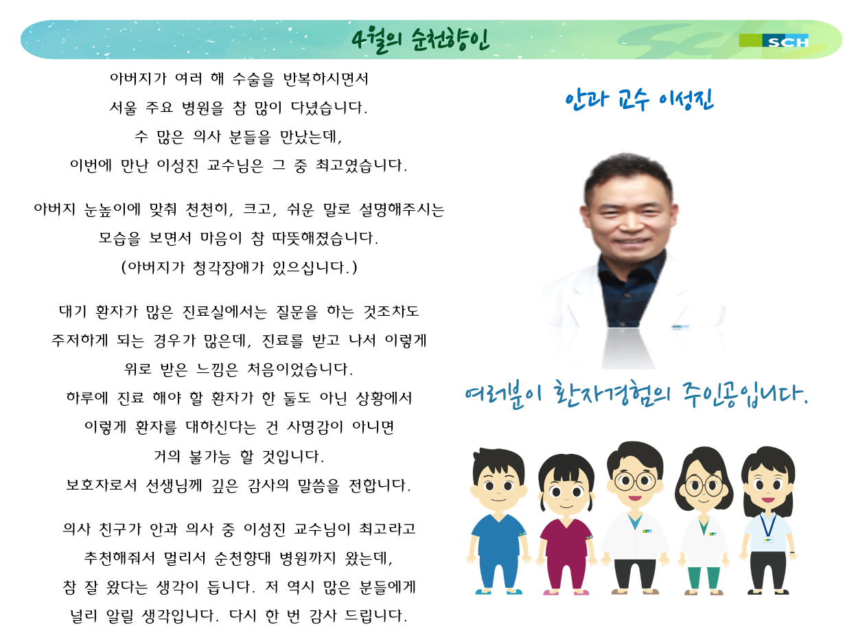 4월의 순천향인 안과 교수 이성진 고객칭찬글 아버지가 여러 해 수술을 반복하시면서 서울 주요 병원을 참 많이 다녔습니다. 수 많은 의사 분들을 만났는데, 이번에 만난 이성진 교수님은 그 중 최고였습니다.아버지 눈높이에 맞춰 천천히, 크고, 쉬운 말로 설명해주시는 모습을 보면서 마음이 참 따뜻해졌습니다. (아버지가 청각장애가 있으십니다.) 대기 환자가 많은 진료실에서는 질문을 하는 것조차도 주저하게 되는 경우가 많은데, 진료를 받고 나서 이렇게 위로 받은 느낌은 처음이었습니다. 하루에 진료 해야 할 환자가 한 둘도 아닌 상황에서 이렇게 환자를 대하신다는 건 사명감이 아니면 거의 불가능 할 것입니다. 보호자로서 선생님께 깊은 감사의 말씀을 전합니다. 의사 친구가 안과 의사 중 이성진 교수님이 최고라고 추천해줘서 멀리서 순천향대 병원까지 왔는데, 참 잘 왔다는 생각이 듭니다. 저 역시 많은 분들에게 널리 알릴 생각입니다. 다시 한 번 감사 드립니다.