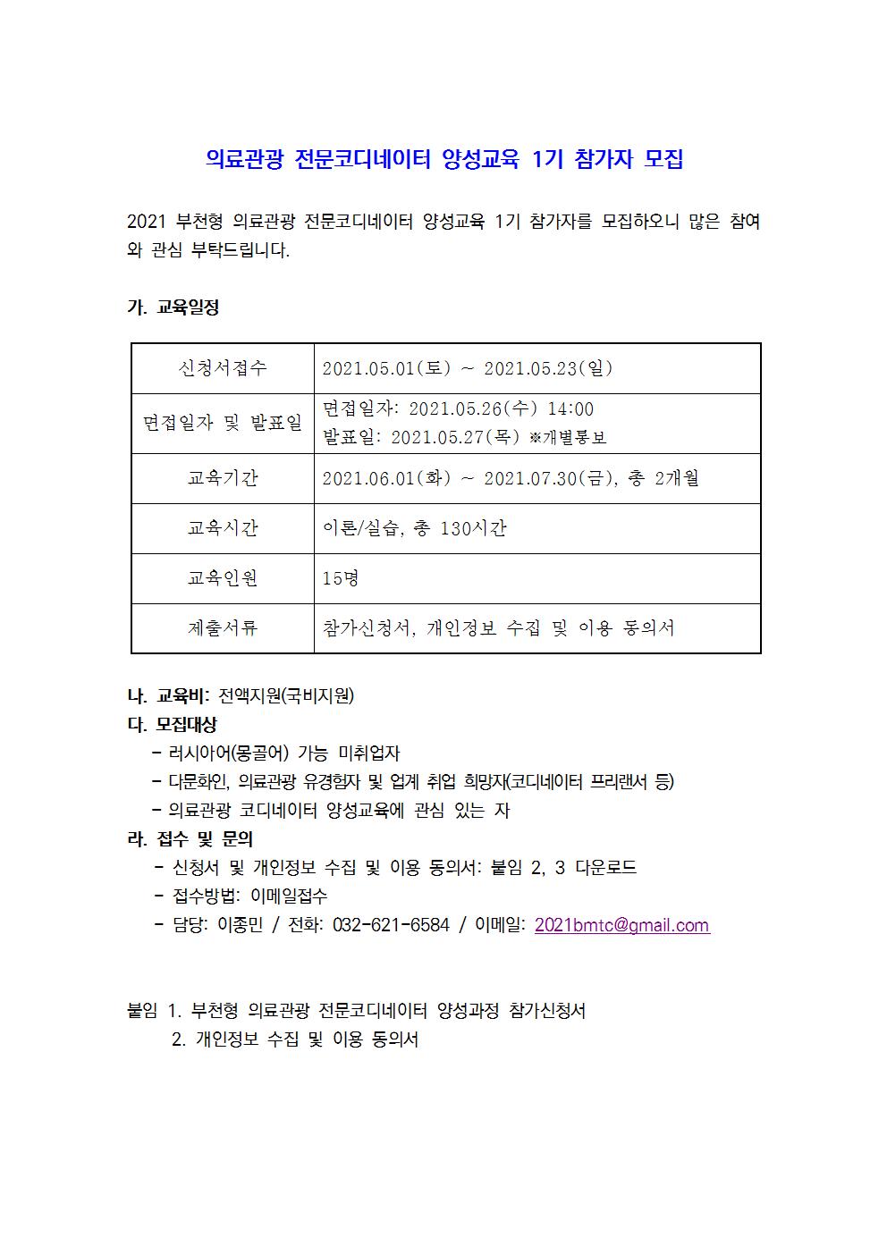 의료관광 전문코디네이터 양성교육 1기 참가자 모집 2021 부천형 의료관광 전문코디네이터 양성교육 1기 참가자를 모집하오니 많은 참여 와 관심 부탁드립니다. 가. 교육일정 신청서 접수 2021.05.01(토) ~ 2021.05.23(일) 면접일자 및 발표일 면접일자: 2021.05.26(수) 14:00 발표일: 2021.05.27(목) 개별 통보 교육기간 2021.06.01(화) ~ 2021.07.30(금), 총 2개월 교육시간 이론/실습, 총 130시간 교육인원 15명 제출서류 참가신청서, 개인정보 수집 및 이용 동의서 나. 교육비: 전액지원(국비지원) 다. 모집대상 - 러시아어(몽골어) 가능 미취업자 - 다문화인, 의료관광 유경험자 및 업계 취업 희망자코디네이터 프리랜서 등) - 의료관광 코디네이터 양성교육에 관심 있는 자 라. 접수 및 문의  - 신청서 및 개인정보 수집 및 이용 동의서: 붙임 2, 3 다운로드 - 접수방법: 이메일접수 - 담당: 이종민 / 전화: 032-621-6584 / 이메일: 2021bmtc@gmail.com 붙임 1. 부천형 의료관광 전문코디네이터 양성과정 참가신청서 2. 개인정보 수집 및 이용 동의서