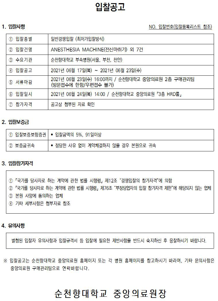 입찰공고 1. 입찰사항 NO. 입찰번호(입찰품목리스트 참조) 1 입찰종별 일반경쟁입찰 (최저가입찰방식) 2 입찰건명 ANESTHESIA MACHINE(전신마취기) 외 7건 순천향대학교 부속병원(서울, 부천, 천안) 3 수요기관 1 입찰공고  5 서류마감 2021년 06월 17일(목) ~ 2021년 06월 23일(수) 2021년 06월 23일(수) 16:00까지 / 순천향대학교 중앙의료원 2층 구매관리팀 (방문접수에 한함/우편접수 불가) 2021년 06월 24일(목) 14:00 / 순천향대학교 중앙의료원 '3층 HRD룸』 6 입찰일시 1 참가자격 공고상 첨부된 자료 확인 2. 입찰보증 1 입찰보증보험증권 · 입찰금액의 5%, 91 일이상 2 보증금귀속 • 정당한 사유 없이 계약체결하지 않을 경우 본원으로 귀속 3. 입찰참가자격 1 '국가를 당사자로 하는 계약에 관한 법률 시행령, 제12조 “경쟁입찰의 참가자격”에 의함 2 국가를 당사자로 하는 계약에 관한 법률 시행령, 제76조 “부정당업자의 입찰 참가자격 제한에 해당되지 않는 업체 3 본원 사양에 동의하는 업체 4 기타 세부사항은 첨부자료 참조 4. 유의사항 별첨된 입찰자 유의사항과 입찰규격서 등 입찰에 필요한 제반사항을 반드시 숙지하신 후 응찰하시기 바랍니다. ※ 입찰공고는 순천향대학교 중앙의료원 홈페이지 또는 각 병원 홈페이지를 참고하시기 바라며, 기타 문의사항은 중앙의료원 구매관리팀으로 연락바랍니다. 순천향대학교 중앙의료원장