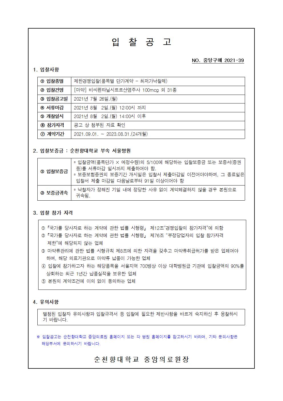 입찰공고 NO. 중앙구매 2021-39 1. 입찰사항 1 입찰종별 제한경쟁입찰(품목별 단가계약 - 최저가낙찰제) 2 입찰건명 [마약] 비씨펜타닐시트르산염주사 100mcg 외 31 종 3 입찰공고일 2021년 7월 26일.(월) 4 서류마감 2021년 8월 2일.() 12:00시 까지 5 개찰일시 2021년 8월 2일.(월) 14:00시 이후 6 참가자격 공고 상 첨부된 자료 확인 1 계약기간 2021.09.01. ~ 2023.08.31.(24개월) 2. 입찰보증금 : 순천향대학교 부속 서울병원 - 입찰금액(품목단가 X 예정수량)의 5/100에 해당하는 입찰보증금 또는 보증서(증권 등)를 서류마감 일시까지 제출하여야 함. 1 입찰보증금 - 보증보험증권의 보증기간 개시일은 입찰서 제출마감일 이전어야야하며, 그 종료일은 입찰서 제출 마감일 다음날로부터 91일 이상이어야 함 2 보증금귀속 ᄆ 낙찰자가 정해진 기일 내에 정당한 사유 없이 계약체결하지 않을 경우 본원으로 귀속됨. 3. 입찰 참가 자격 1 「국가를 당사자로 하는 계약에 관한 법를 시행령」 제12조 “경쟁입찰의 참가자격”에 의함 2 「국가를 당사자로 하는 계약에 관한 법률 시행령 제76조 “부정당업자의 입찰 참가자격 | 제한에 해당되지 않는 업체 3 마약류관리에 관한 법를 시행규칙 제8조에 의한 자격을 갖추고 마약류취급허가를 받은 업체여야 하며, 해당 의료기관으로 마약류 납품이 가능한 업체 1 입찰에 참가하고자 하는 해당품목을 서울지역 700병상 이상 대학병원급 기관에 입찰금액의 90%를 상회하는 최근 1년간 납품실적을 보유한 업체 5 본원의 계약조건에 이의 없이 동의하는 업체 4. 유의사항 별첨된 입찰자 유의사항과 입찰규격서 등 입찰에 필요한 제반사항을 바르게 숙지하신 후 응찰하시 기 바랍니다. ※ 입찰공고는 순천향대학교 중앙의료원 홈페이지 또는 각 병원 홈페이지를 참고하시기 바라며, 기타 문의사항은 해당부서에 문의 하시기 바랍니다. 순천향대학교 중앙의료원 장