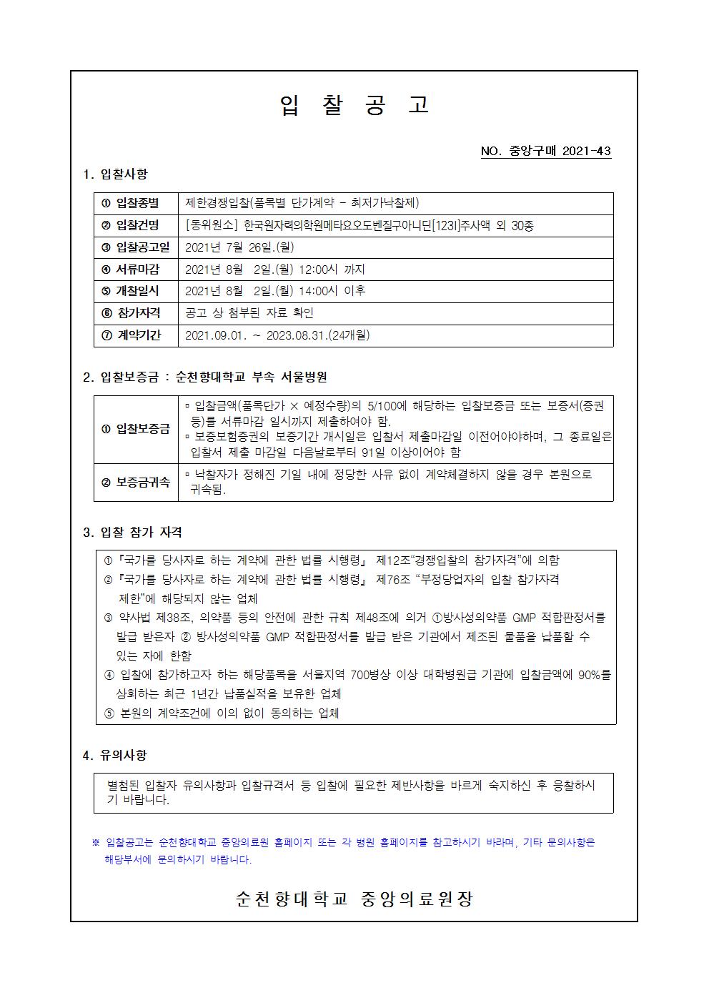 입찰공고 NO. 중앙구매 2021-43 1. 입찰사항 1 입찰종별 제한경쟁입찰(품목별 단가계약 - 최저가낙찰제) 2 입찰건명 [동위원소] 한국원자력의학원메타요오도벤질구아니딘[1231] 주사액 외 30종 3 입찰공고일 2021년 7월 26일.(월) 4 서류마감 2021년 8월 2일.(월) 12:00시 까지 5 개찰일시 2021년 8월 2일.(월) 14:00시 이후 6 참가자격 공고 상 첨부된 자료 확인 1 계약기간 | 2021.09.01. ~ 2023.08.31.(24개월) 2. 입찰보증금 : 순천향대학교 부속 서울병원 - 입찰금액(품목단가 X 예정수량)의 5/100에 해당하는 입찰보증금 또는 보증서(증권 등)를 서류마감 일시까지 제출하여야 함. 1 입찰보증금 - 보증보험증권의 보증기간 개시일은 입찰서 제출마감일 이전어야야하며, 그 종료일은 입찰서 제출 마감일 다음날로부터 91일 이상이어야 함 ᄆ 낙찰자가 정해진 기일 내에 정당한 사유 없이 계약체결하지 않을 경우 본원으로 2 보증금귀속 귀속됨. 3. 입찰 참가 자격 1 「국가를 당사자로 하는 계약에 관한 법률 시행령」 제12조 경쟁입찰의 참가자격에 의함 2 「국가를 당사자로 하는 계약에 관한 법률 시행령」 제76조 “부정당업자의 입찰 참가자격 제한에 해당되지 않는 업체 3 약사법 제38조, 의약품 등의 안전에 관한 규칙 제48조에 의거 1 방사성의약품 GMP 적합판정서를 발급 받은자 2 방사성의약품 GMP 적합판정서를 발급 받은 기관에서 제조된 물품을 납품할 수 있는 자에 한함 4 입찰에 참가하고자 하는 해당품목을 서울지역 700병상 이상 대학병원급 기관에 입찰금액에 90%를 상회하는 최근 1년간 납품실적을 보유한 업체 5 본원의 계약조건에 이의 없이 동의하는 업체 4. 유의사항 별첨된 입찰자 유의사항과 입찰규격서 등 입찰에 필요한 제반사항을 바르게 숙지하신 후 응찰하시 기 바랍니다. ※ 입찰공고는 순천향대학교 중앙의료원 홈페이지 또는 각 병원 홈페이지를 참고하시기 바라며, 기타 문의사항은 해당부서에 문의 하시기 바랍니다. 순천향대학교 중앙의료원 장