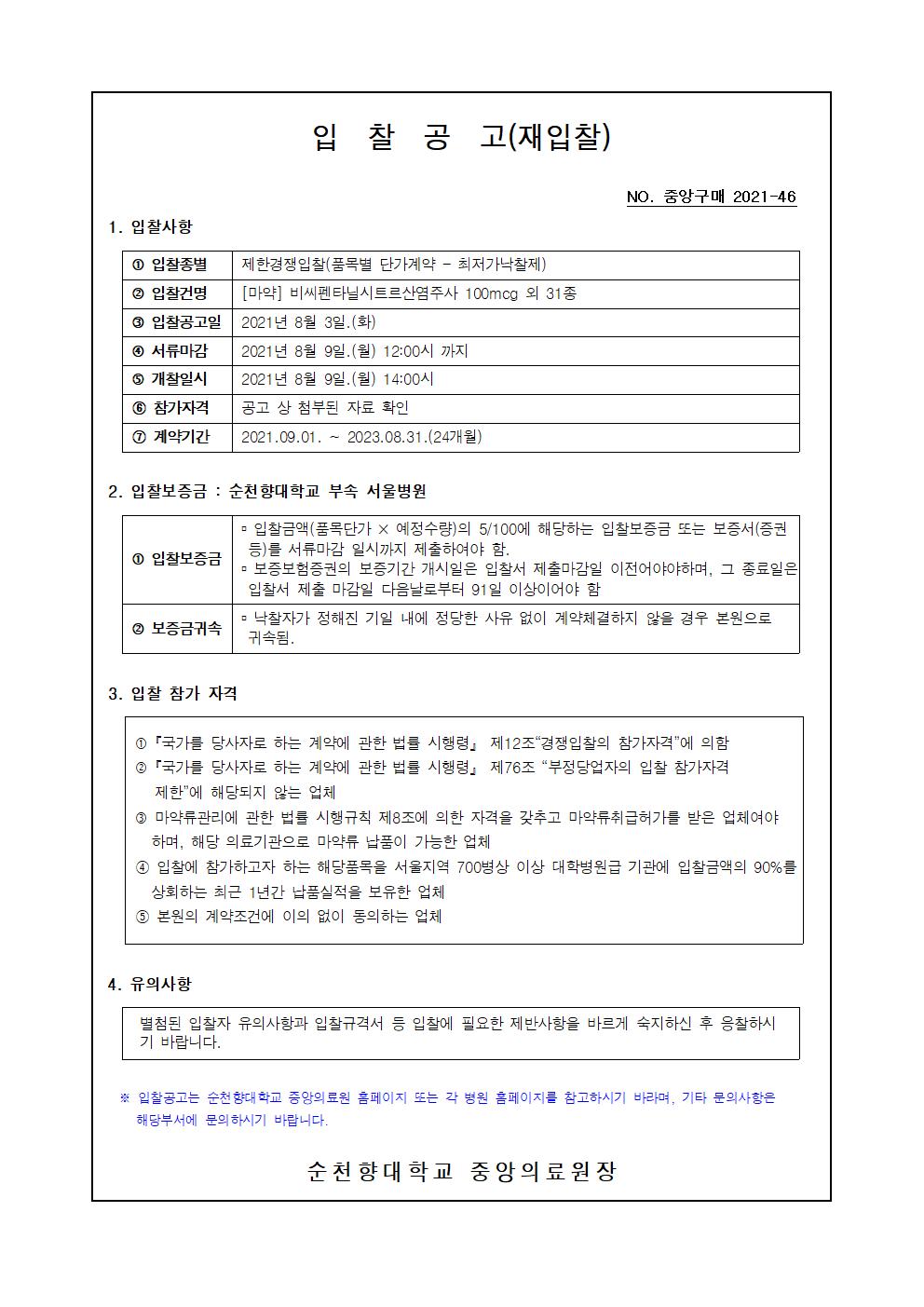 입 찰 공 고(재입찰) NO. 중앙구매 2021-46 1. 입찰사항 1 입찰종별 제한경쟁입찰(품목별 단가계약 - 최저가낙찰제) 2 입찰건명 [마약] 비씨펜타닐시트르산염주사 100mcg 외 31 종 3 입찰공고일 2021년 8월 3일.(화) 4 서류마감 2021년 8월 9일(월) 12:00시 까지 5 개찰일시 2021년 8월 9일.(월) 14:00시 6 참가자격 공고 상 첨부된 자료 확인 1 계약기간 2021.09.01. ~ 2023.08.31.(24개월) 2. 입찰보증금 : 순천향대학교 부속 서울병원 - 입찰금액(품목단가 × 예정수량)의 5/100에 해당하는 입찰보증금 또는 보증서(증권 1 입찰보증금| 등)를 서류마감 일시까지 제출하여야 함. - 보증보험증권의 보증기간 개시일은 입찰서 제출마감일 이전어야야하며, 그 종료일은 입찰서 제출 마감일 다음날로부터 91일 이상이어야 함 낙찰자가 정해진 기일 내에 정당한 사유 없이 계약체결하지 않을 경우 본원으로 2 보증금귀속 귀속됨. 3. 입찰 참가 자격 1 「국가를 당사자로 하는 계약에 관한 법를 시행령 제12조 경쟁입찰의 참가자격에 의함 2 「국가를 당사자로 하는 계약에 관한 법를 시행령 제76조 “부정당업자의 입찰 참가자격 | 제한에 해당되지 않는 업체 3 마약류관리에 관한 법률 시행규칙 제8조에 의한 자격을 갖추고 마약류취급허가를 받은 업체여야 하며, 해당 의료기관으로 마약류 납품이 가능한 업체 1 입찰에 참가하고자 하는 해당품목을 서울지역 700병상 이상 대학병원급 기관에 입찰금액의 90%를 상회하는 최근 1년간 납품실적을 보유한 업체 5 본원의 계약조건에 이의 없이 동의하는 업체 4. 유의사항 별첨된 입찰자 유의사항과 입찰규격서 등 입찰에 필요한 제반사항을 바르게 숙지하신 후 응찰하시 기 바랍니다. * 입찰공고는 순천향대학교 중앙의료원 홈페이지 또는 각 병원 홈페이지를 참고하시기 바라며, 기타 문의사항은 해당부서에 문의 하시기 바랍니다. 순천 향대학교 중앙의료원장