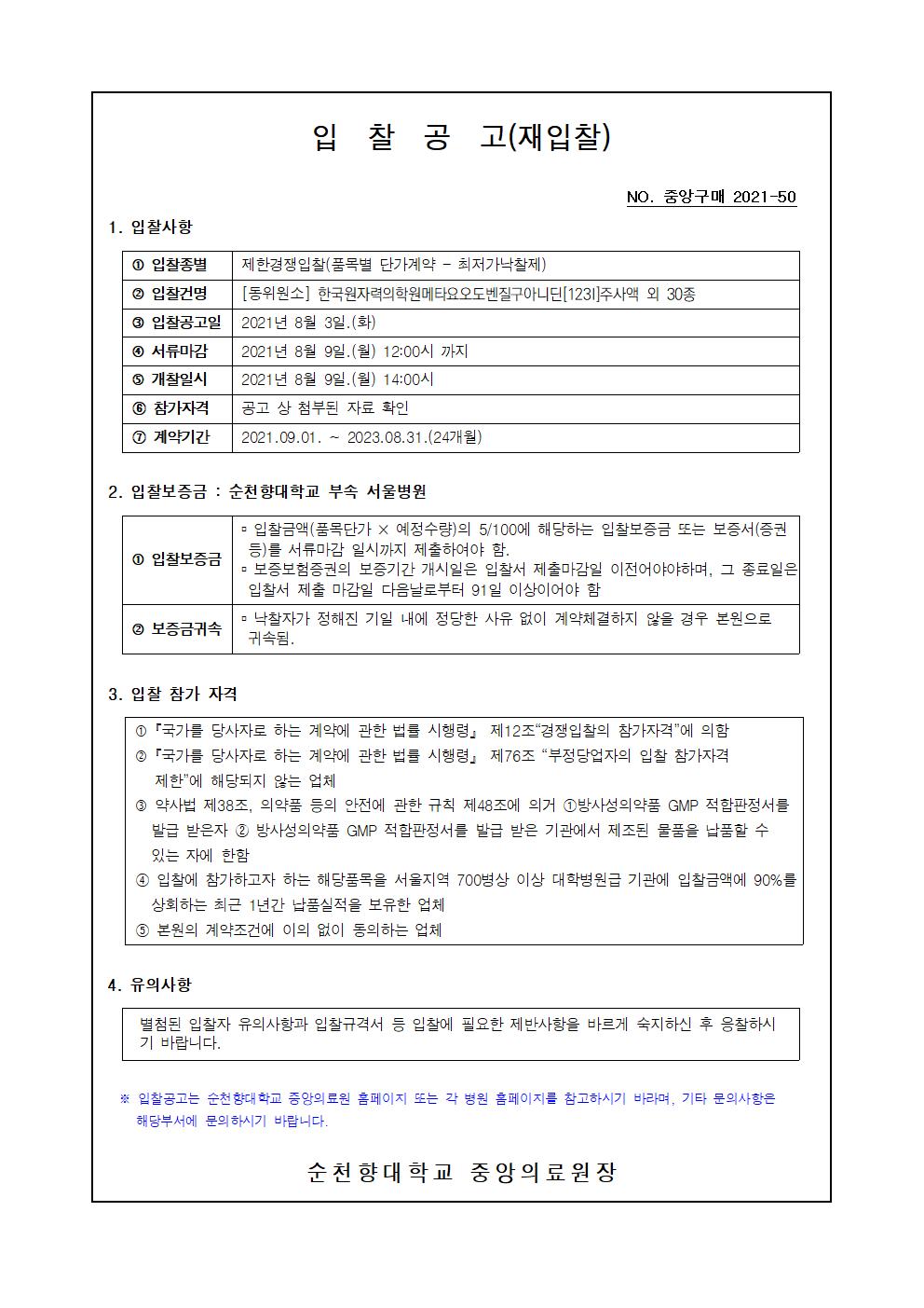 입 찰 공 고(재입찰) NO. 중앙구매 2021-50 1. 입찰사항 1 입찰종별 제한경쟁입찰(품목별 단가계약 - 최저가낙찰제) 2 입찰건명 [동위원소] 한국원자력의학원메타요오도벤질구아니딘[1231] 주사액 외 30종 3 입찰공고일 | 2021년 8월 3일.(화) 4 서류마감 2021년 8월 9일.(월) 12:00시 까지 5 개찰일시 2021년 8월 9일.(월) 14:00시 6 참가자격 공고 상 첨부된 자료 확인 1 계약기간 | 2021.09.01. ~ 2023.08.31.(24개월) 2. 입찰보증금 : 순천향대학교 부속 서울병원 - 입찰금액(품목단가 × 예정수량)의 5/100에 해당하는 입찰보증금 또는 보증서(증권 등)를 서류마감 일시까지 제출하여야 함. 1 입찰보증금 - 보증보험증권의 보증기간 개시일은 입찰서 제출마감일 이전어야야하며, 그 종료일은 입찰서 제출 마감일 다음날로부터 91일 이상이어야 함 2 보증금귀속 ᄆ 낙찰자가 정해진 기일 내에 정당한 사유 없이 계약체결하지 않을 경우 본원으로 | 귀속됨. 3. 입찰 참가 자격 1 「국가를 당사자로 하는 계약에 관한 법률 시행령」 제12조 경쟁입찰의 참가자격에 의함 2 「국가를 당사자로 하는 계약에 관한 법률 시행령」 제76조 “부정당업자의 입찰 참가자격 제한에 해당되지 않는 업체 3 약사법 제38조, 의약품 등의 안전에 관한 규칙 제48조에 의거 1방사성의약품 GMP 적합판정서를 발급 받은자 2 방사성의약품 GMP 적합판정서를 발급 받은 기관에서 제조된 물품을 납품할 수 있는 자에 한함 4 입찰에 참가하고자 하는 해당품목을 서울지역 700병상 이상 대학병원급 기관에 입찰금액에 90%를 상회하는 최근 1년간 납품실적을 보유한 업체 5 본원의 계약조건에 이의 없이 동의하는 업체 4. 유의사항 별첨된 입찰자 유의사항과 입찰규격서 등 입찰에 필요한 제반사항을 바르게 숙지하신 후 응찰하시 기 바랍니다. * 입찰공고는 순천향대학교 중앙의료원 홈페이지 또는 각 병원 홈페이지를 참고하시기 바라며, 기타 문의사항은 해당부서에 문의 하시기 바랍니다. 순천 향대학교 중앙의료원장