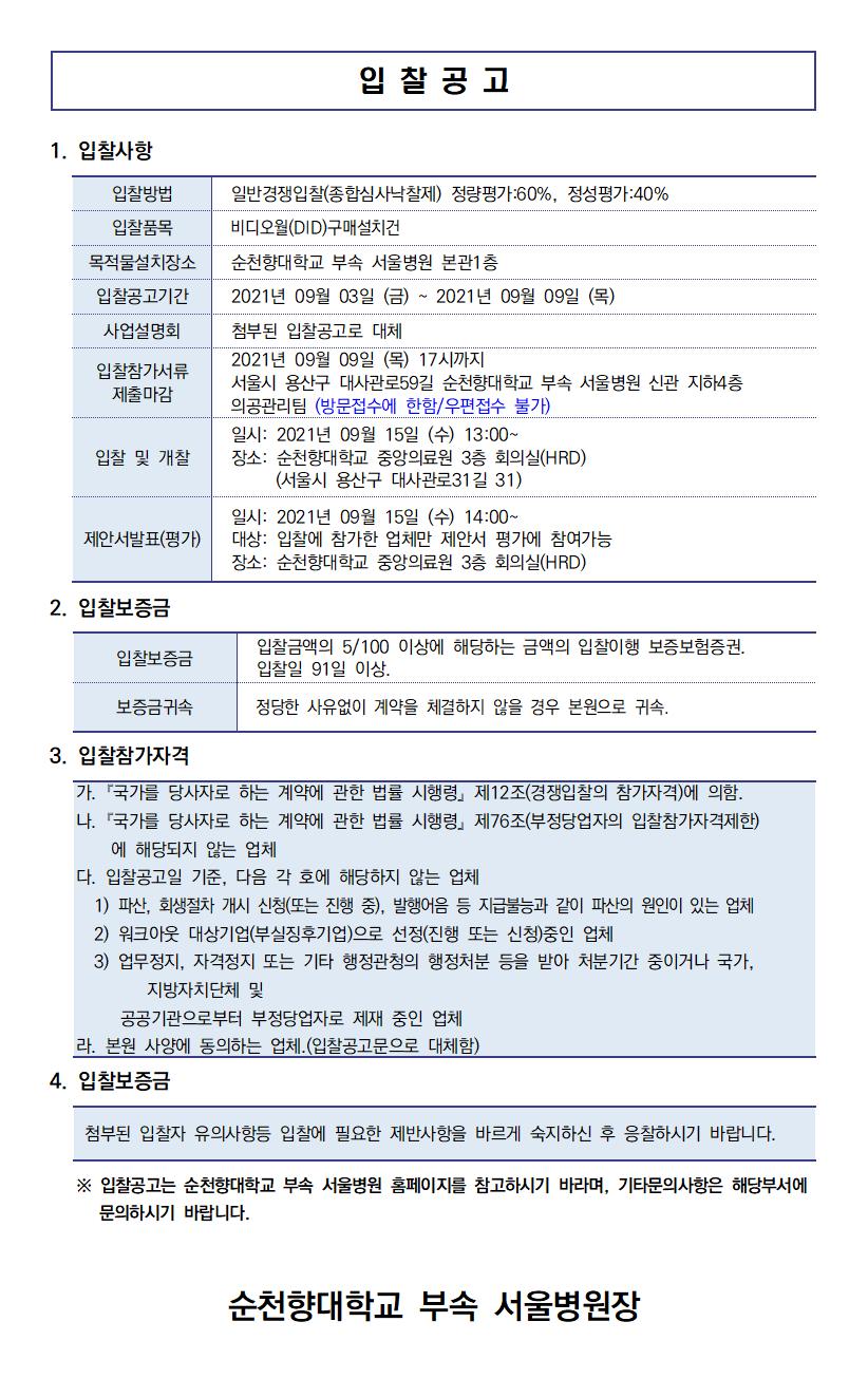 입찰공고 1. 입찰사항 입찰방법 일반경쟁입찰(종합심사낙찰제) 정량평가 :60%, 정성평가 : 40% 입찰품목 비디오월(DID) 구매설치건 목적물설치장소 순천향대학교 부속 서울병원 본관1층 입찰공고기간 | | 2021년 09월 03일 (금) ~ 2021년 09월 09일 (목) 사업설명회 | 첨부된 입찰공고로 대체 2021년 09월 09일 (목) 17시까지 입찰참가서류 서울시 용산구 대사관로59길 순천향대학교 부속 서울병원 신관 지하4층 제출마감 의공관리팀 (방문접수에 한함/우편접수 불가) 일시: 2021년 09월 15일 (수) 13:00~ 입찰 및 개찰 장소: 순천향대학교 중앙의료원 3층 회의실(HRD) (서울시 용산구 대사관로31길 31) 제안서발표(평가) 일시: 2021년 09월 15일 (수) 14:00~ 대상: 입찰에 참가한 업체만 제안서 평가에 참여가능 장소: 순천향대학교 중앙의료원 3층 회의실(HRD) 2. 입찰보증금 입찰보증금 입찰금액의 5/100 이상에 해당하는 금액의 입찰이행 보증보험증권. 입찰일 91일 이상. 정당한 사유없이 계약을 체결하지 않을 경우 본원으로 귀속. 보증금귀속 3. 입찰참가자격 가. 「국가를 당사자로 하는 계약에 관한 법률 시행령」 제12조(경쟁입찰의 참가자격)에 의함. 다. 「국가를 당사자로 하는 계약에 관한 법률 시행령」 제76조(부정당업자의 입찰참가자격제한) | 에 해당되지 않는 업체 다. 입찰공고일 기준, 다음 각 호에 해당하지 않는 업체 1) 파산, 회생절차 개시 신청(또는 진행 중), 발행어음 등 지급불능과 같이 파산의 원인이 있는 업체 2) 워크아웃 대상기업(부실징후기업)으로 선정(진행 또는 신청)중인 업체 3) 업무정지, 자격정지 또는 기타 행정관청의 행정처분 등을 받아 처분기간 중이거나 국가,지방자치단체 및 공공기관으로부터 부정당업자로 제재 중인 업체 라. 본원 사양에 동의하는 업체.(입찰공고문으로 대체함) 4. 입찰보증금 첨부된 입찰자 유의사항등 입찰에 필요한 제반사항을 바르게 숙지하신 후 응찰하시기 바랍니다. 이 ※ 입찰공고는 순천향대학교 부속 서울병원 홈페이지를 참고하시기 바라며, 기타문의사항은 해당부서에 문의하시기 바랍니다. 순천향대학교 부속 서울병원장