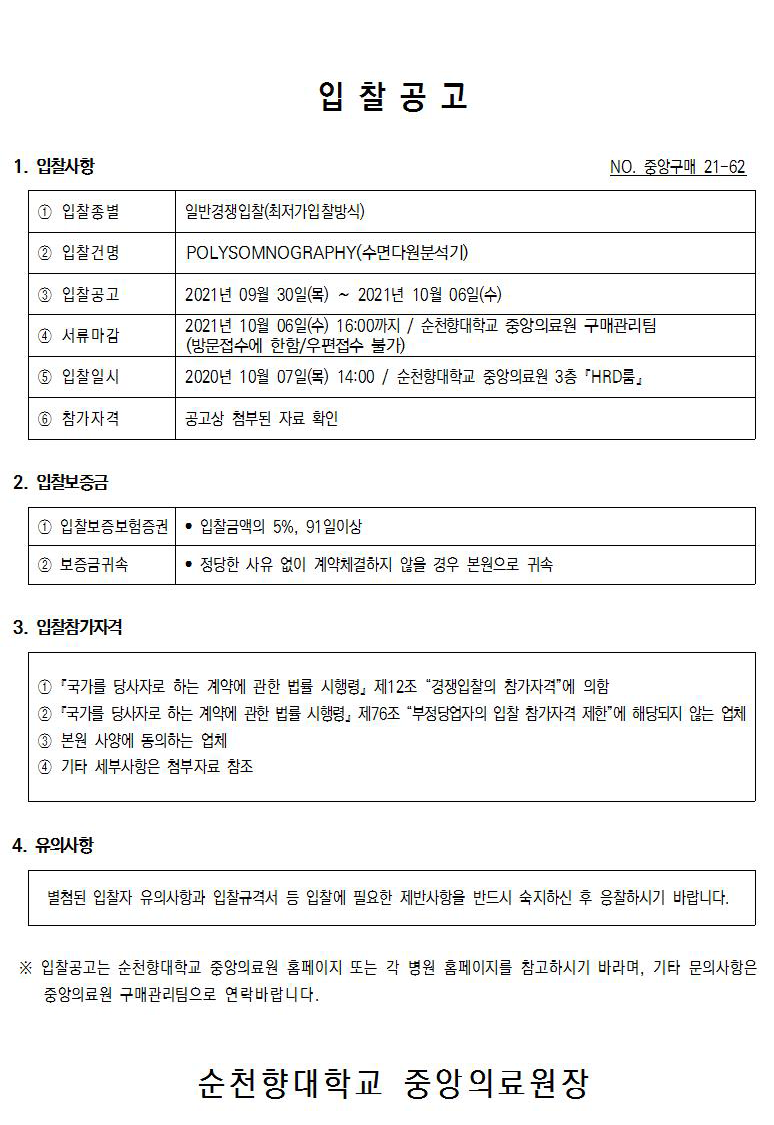 입찰공고 1. 입찰사항 NO. 중앙구매 21-62 1 입찰종별 일반경쟁입찰(최저가입찰방식) 2 입찰건명 POLYSOMNOGRAPHY(수면다원분석기) 3 입찰공고 4 서류마감 2021년 09월 30일(목) ~ 2021년 10월 06일(수) 2021년 10월 06일(수) 16:00까지 / 순천향대학교 중앙의료원 구매관리팀 (방문접수에 한함/우편접수 불가) 2020년 10월 07일(목) 14:00 / 순천향대학교 중앙의료원 3층 'HRD룸』 5 입찰일시 6 참가자격 공고상 첨부된 자료 확인 2. 입찰보증 1 입찰보증보험증권 · 입찰금액의 5%, 91일이상 2 보증금귀속 • 정당한 사유 없이 계약체결하지 않을 경우 본원으로 귀속 3. 입찰참가자격 1 '국가를 당사자로 하는 계약에 관한 법률 시행령, 제12조 “경쟁입찰의 참가자격”에 의함 2 국가를 당사자로 하는 계약에 관한 법률 시행령, 제76조 “부정당업자의 입찰 참가자격 제한에 해당되지 않는 업체 3 본원 사양에 동의하는 업체 4 기타 세부사항은 첨부자료 참조4. 유의사항 별첨된 입찰자 유의사항과 입찰규격서 등 입찰에 필요한 제반사항을 반드시 숙지하신 후 응찰하시기 바랍니다. ※ 입찰공고는 순천향대학교 중앙의료원 홈페이지 또는 각 병원 홈페이지를 참고하시기 바라며, 기타 문의사항은 중앙의료원 구매관리팀으로 연락 바랍니다.순천향대학교 중앙의료원장