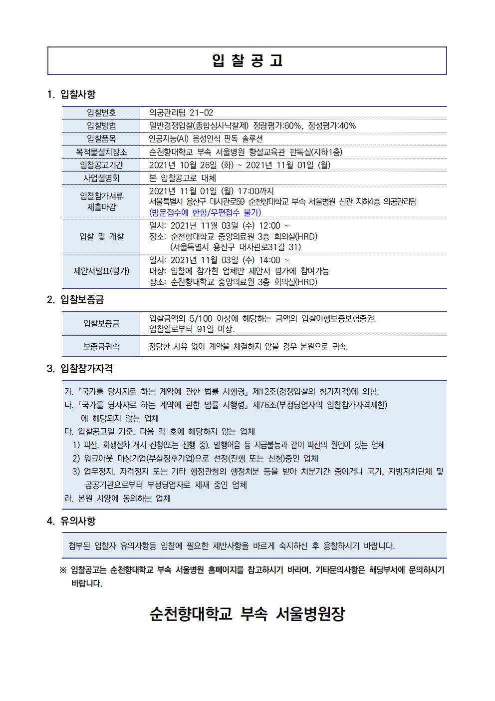 입찰 공고 1. 입찰사항 입찰번호 입찰방법 입찰품목 목적물설치장소 입찰공고기간 사업설명회 입찰참가서류 제출마감 의공관리팀 21-02 일반경쟁입찰(종합심사낙찰제) 정량평가:60%, 정성평가 40% 인공지능(AI) 음성인식 판독 솔루션 | 순천향대학교 부속 서울병원 향설교육관 판독실(지하1층) | 2021년 10월 26일 (화) ~ 2021년 11월 01일 (월) 본 입찰공고로 대체 2021년 11월 01일 (월) 17:00까지 서울특별시 용산구 대사관로59 순천향대학교 부속 서울병원 신관 지하4층 의공관리팀 (방문접수에 한함/우편접수 불가) 일시: 2021년 11월 03일 (수) 12:00 ~ 장소: 순천향대학교 중앙의료원 3층 회의실(HRD) (서울특별시 용산구 대사관로31길 31) 일시: 2021년 11월 03일(수) 14:00 ~ 대상: 입찰에 참가한 업체만 제안서 평가에 참여가능 장소: 순천향대학교 중앙의료원 3층 회의실(HRD) 입찰 및 개찰 제안서발표(평가) 2. 입찰보증금 입찰보증금 입찰금액의 5/100 이상에 해당하는 금액의 입찰이행보증보험증권. | 입찰일로부터 91 일 이상. 보증금귀속 정당한 사유 없이 계약을 체결하지 않을 경우 본원으로 귀속. 3. 입찰참가자격 가. 「국가를 당사자로 하는 계약에 관한 법률 시행령」 제12조(경쟁입찰의 참가자격)에 의함. 다. 「국가를 당사자로 하는 계약에 관한 법률 시행령」 제76조(부정당업자의 입찰참가자격제한) | 에 해당되지 않는 업체 다. 입찰공고일 기준, 다음 각 호에 해당하지 않는 업체 | 1) 파산, 회생절차 개시 신청(또는 진행 중), 발행어음 등 지급불능과 같이 파산의 원인이 있는 업체 2) 워크아웃 대상기업(부실징후기업)으로 선정(진행 또는 신청)중인 업체 3) 업무정지, 자격정지 또는 기타 행정관청의 행정처분 등을 받아 처분기간 중이거나 국가, 지방자치단체 및 공공기관으로부터 부정당업자로 제재 중인 업체 라. 본원 사양에 동의하는 업체 4. 유의사항 첨부된 입찰자 유의사항등 입찰에 필요한 제반사항을 바르게 숙지하신 후 응찰하시기 바랍니다. ※ 입찰공고는 순천향대학교 부속 서울병원 홈페이지를 참고하시기 바라며, 기타문의사항은 해당부서에 문의하시기 바랍니다. 순천향대학교 부속 서울병원장