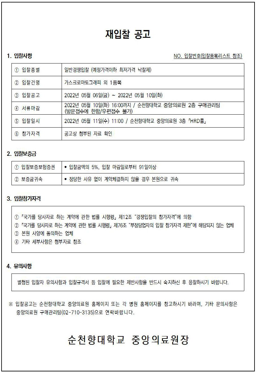 재입찰 공고 1. 입찰사항 NO. 입찰번호(입찰품목리스트 참조) 1 입찰종별 일반경쟁입찰 (예정가격이하 최저가격 낙찰제) 2 입찰건명 가스크로마토그래피 외 1품목 1 입찰공고 4 서류마감 2022년 05월 06일(금) ~ 2022년 05월 10일(화) | 2022년 05월 10일(화) 16:00까지 / 순천향대학교 중앙의료원 2층 구매관리팀 (방문접수에 한함/우편접수 불가) 2022년 05월 11일(수) 11:00 / 순천향대학교 중앙의료원 3층 'HRD룸. 6 입찰일시 5 참가자격 공고상 첨부된 자료 확인 2. 입찰보증금 • 입찰금액의 5%, 입찰 마감일로부터 91일이상 2 보증금귀속 • 정당한 사유 없이 계약체결하지 않을 경우 본원으로 귀속 3. 입찰참가자격 1 국가를 당사자로 하는 계약에 관한 법률 시행령, 제12조 “경쟁입찰의 참가자격”에 의함 2 '국가를 당사자로 하는 계약에 관한 법률 시행령 제76조 “부정당업자의 입찰 참가자격 제한에 해당되지 않는 업체 3 본원 사양에 동의하는 업체 4 기타 세부사항은 첨부자료 참조 4. 유의사항 별첨된 입찰자 유의사항과 입찰규격서 등 입찰에 필요한 제반사항을 반드시 숙지하신 후 응찰하시기 바랍니다. ※ 입찰공고는 순천향대학교 중앙의료원 홈페이지 또는 각 병원 홈페이지를 참고하시기 바라며, 기타 문의사항은 중앙의료원 구매관리팀(02-710-3135)으로 연락바랍니다. 순천향대학교 중앙의료원장