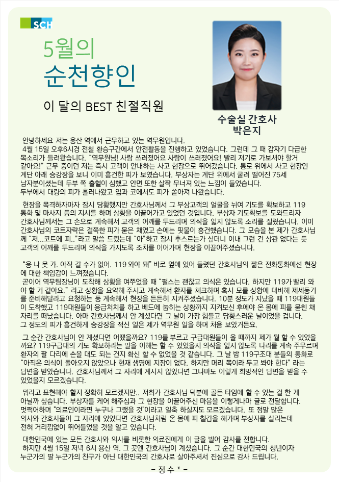SCH 5월의 순천향인 이 달의 BEST 친절직원 수술실 간호사 박은지 안녕하세요 저는 용산 역에서 근무하고 있는 역무원입니다.  4월 15일 오후6시경 전철 환승구간에서 안전활동을 진행하고 있었습니다. 그런데 그 때 갑자기 다급한 목소리가 들려왔습니다.  역무원님! 사람 쓰러졌어요 사람이 쓰러졌어요! 빨리 저기로 가보셔야 할거 같아요! 근무 중이던 저는 즉시 고객이 안내하는 사고 현장으로 뛰어갔습니다. 통로 위에서 사고 현장인 계단 아래 승강장을 보니 이미 흥건한 피가 보였습니다. 부상자는 계단 위에서 굴러 떨어진 75세 남자분이셨는데 두부 쪽 출혈이 심했고 안면 또한 살짝 무너져 있는 느낌이 들었습니다. 두부에서 대량의 피가 흘러나왔고 입과 코에서도 피가 쏟아져 나왔습니다. 현장을 목격하자마자 잠시 당황했지만 간호사님께서 그 부상고객의 얼굴을 뉘여 기도를 확보하고 119 통화 및 마사지 등의 지시를 하며 상황을 이끌어가고 있었던 것입니다.  부상자 기도확보를 도와드리자 간호사님께서는 그 손으로 계속해서 고객의 어깨를 두드리며 의식을 잃지 않도록 소리를 질렀습니다.  이미 간호사님의 코트자락은 걸쭉한 피가 묻은 채였고 손에는 핏물이 흥건했습니다.  그 모습을 본 제가 간호사님 께 저...코트에 피.. 라고 말씀 드렸는데 아 하고 잠시 추스르는가 싶더니 이내 그런 건 상관 없다는 듯 고객의 어깨를 두드리며 의식을 가지도록 조치를 이어가며 현장을 이끌어주셨습니다. 응 나 못 가. 아직 갈 수가 없어. 119 와야 돼 바로 옆에 있어 들렸던 간호사님의 짧은 전화통화에선 현장 에 대한 책임감이 느껴졌습니다. 곧이어 역무팀장님이 도착해 상황을 여쭈었을 때 펄스는 괜찮고 의식은 있습니다.  하지만 119가 빨리 와 야 할 거 같아요. 라고 상황을 요약해 주시고 계속해서 환자를 체크하며 혹시 모를 상황에 대비해 제세동기 를 준비해달라고 요청하는 등 계속해서 현장을 든든히 지켜주셨습니다.  10분 정도가 지났을 때 119대원들 이 도착했고 119대원들이 응급처치를 하고 베드에 눕히는 상황까지 지켜보신 후에야 온 몸에 피를 묻힌 채 자리를 떠났습니다.  아마 간호사님께서 안 계셨다면 그 날이 가장 힘들고 당황스러운 날이었을 겁니다. 그 정도의 피가 흥건하게 승강장을 적신 일은 제가 역무원 일을 하며 처음 보았거든요.  그 순간 간호사님이 안 계셨다면 어땠을까요? 119를 부르고 구급대원들이 올 때까지 제가 뭘 할 수 있었을 까요?  119구급대의 기도 확보하라는 말을 이해는 할 수 있었을지 의식을 잃지 않도록 다리를 계속 주무르며, 환자의 딸 다리에 손을 대도 되는 건지 확신 할 수 없었을 것 같습니다.  그 날 밤 119구조대 분들의 통화로 아직은 의식이 돌아오지 않았으나 현재 생명에 지장이 없다. 하지만 머리 쪽이라 두고 봐야 한다 라는 답변을 받았습니다.  간호사님께서 그 자리에 계시지 않았다면 그나마도 이렇게 희망적인 답변을 받을 수 있었을지 모르겠습니다. 뭐라고 표현해야 할지 정확히 모르겠지만..  저희가 간호사님 덕분에 골든 타임에 할 수 있는 걸 한 게 아닐까 싶습니다.  부상자를 케어 해주심과 그 현장을 이끌어주신 마음을 이렇게나마 글로 전달합니다. 멋쩍어하며 의료인이라면 누구나 그랬을 것이라고 일축 하실지도 모르겠습니다.  또 정말 많은 의사와 간호사들이 그 자리에 있었다면 간호사님처럼 온 몸에 피 칠갑을 해가며 부상자를 살리는데, 전혀 거리낌없이 뛰어들었을 것을 알고 있습니다.  대한민국에 있는 모든 간호사와 의사를 비롯한 의료진에게 이 글을 빌어 감사를 전합니다. 하지만 4월 15일 저녁 6시 용산 역. 그 곳엔 간호사님이 계셨습니다.  그 순간 대한민국의 청년이자 누군가의 딸 누군가의 친구가 아닌 대한민국의 간호사로 살아주셔서 진심으로 감사 드립니다. - 정수* -