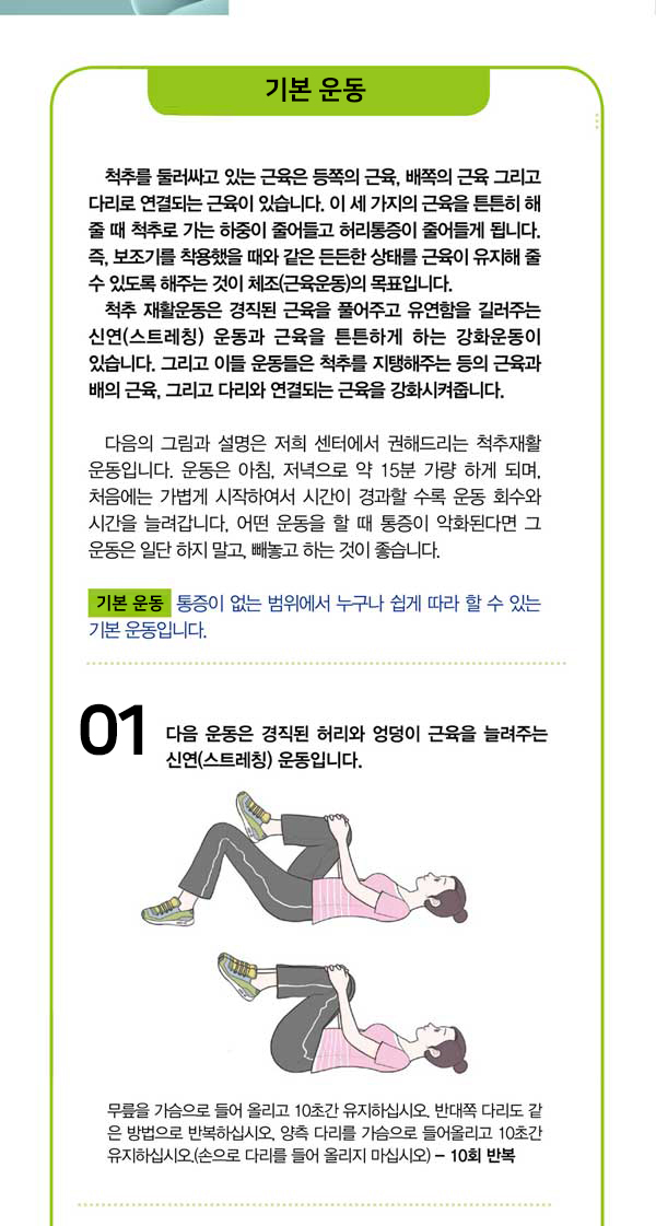 기본 운동 척추를 둘러싸고 있는 근육은 등쪽의 근육, 배쪽의 근육 그리고 다리로 연결되는 근육이 있습니다. 이 세 가지의 근육을 튼튼히 해 줄 때 척추로 가는 하중이 줄어들고 허리통증이 줄어들게 됩니다. 즉, 보조기를 착용했을 때와 같은 든든한 상태를 근육이 유지해 줄 수 있도록 해주는 것이 체조(근육운동의 목표입니다. 척추 재활운동은 경직된 근육을 풀어주고 유연함을 길러주는 신연(스트레칭) 운동과 근육을 튼튼하게 하는 강화운동이 있습니다. 그리고 이들 운동들은 척추를 지탱해주는 등의 근육과 배의 근육, 그리고 다리와 연결되는 근육을 강화시켜줍니다. 다음의 그림과 설명은 저희 센터에서 권해드리는 척추재활 운동입니다. 운동은 아침, 저녁으로 약 15분 가량 하게 되며, 처음에는 가볍게 시작하여서 시간이 경과할 수록 운동 회수와 시간을 늘려갑니다. 어떤 운동을 할 때 통증이 악화된다면 그 운동은 일단 하지 말고, 빼놓고 하는 것이 좋습니다. 기본 운동 통증이 없는 범위에서 누구나 쉽게 따라 할 수 있는 기본 운동입니다. 1.다음 운동은 경직된 허리와 엉덩이 근육을 늘려주는 신연(스트레칭) 운동입니다. 무릎을 가슴으로 들어 올리고 10초간 유지하십시오. 반대쪽 다리도 같 은 방법으로 반복하십시오, 양측 다리를 가슴으로 들어올리고 10초간 유지하십시오.(손으로 다리를 들어 올리지 마십시오) - 10회 반복