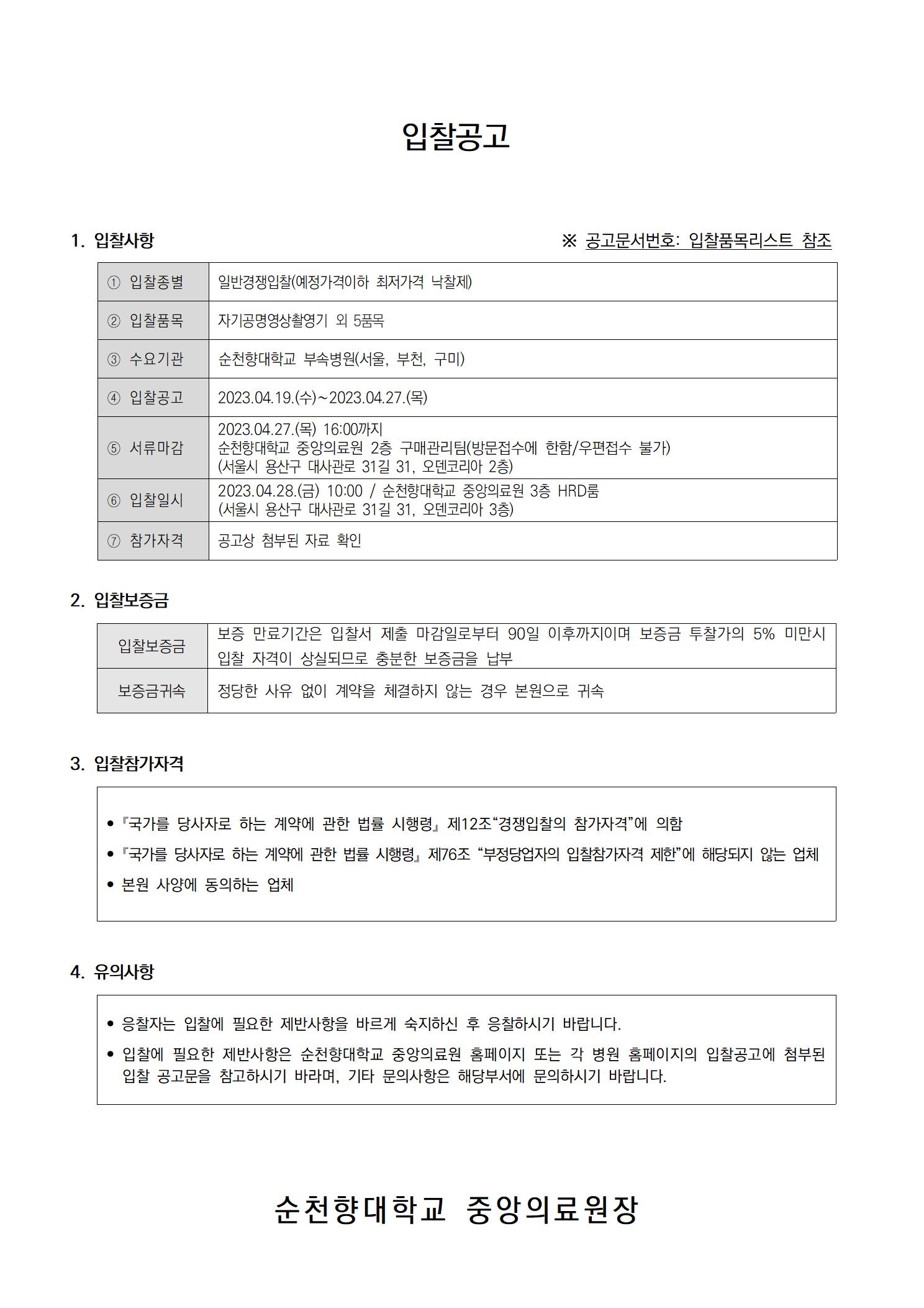 입찰공고 1. 입찰사항 ※ 공고문서번호: 입찰품목리스트 참조 1 입찰종별 일반경쟁입찰(예정가격이하 최저가격 낙찰제) 2 입찰품목 자기공명영상촬영기 외 5품목 3 수요기관 순천향대학교 부속병원(서울, 부천, 구미) 입찰공고 서류마감 6 입찰일시 2023.04.19.(수)~2023.04.27.(목) 2023.04.27.(목) 16:00까지 순천향대학교 중앙의료원 2층 구매관리팀(방문접수에 한함/우편접수 불가) (서울시 용산구 대사관로 31길 31, 오덴코리아 2층) 2023.04.28.(금) 10:00/ 순천향대학교 중앙의료원 3층 HRD룸 (서울시 용산구 대사관로 31길 31, 오덴코리아 3층) 7 참가자격 공고상 첨부된 자료 확인 2. 입찰보증금 입찰보증금 보증 만료기간은 입찰서 제출 마감일로부터 90일 이후까지이며 보증금 투찰가의 5% 미만시 입찰 자격이 상실되므로 충분한 보증금을 납부 보증금귀속 정당한 사유 없이 계약을 체결하지 않는 경우 본원으로 귀속 3. 입찰참가자격 • 『국가를 당사자로 하는 계약에 관한 법률 시행령」제12조 “경쟁입찰의 참가자격”에 의함 •「국가를 당사자로 하는 계약에 관한 법률 시행령」 제76조 