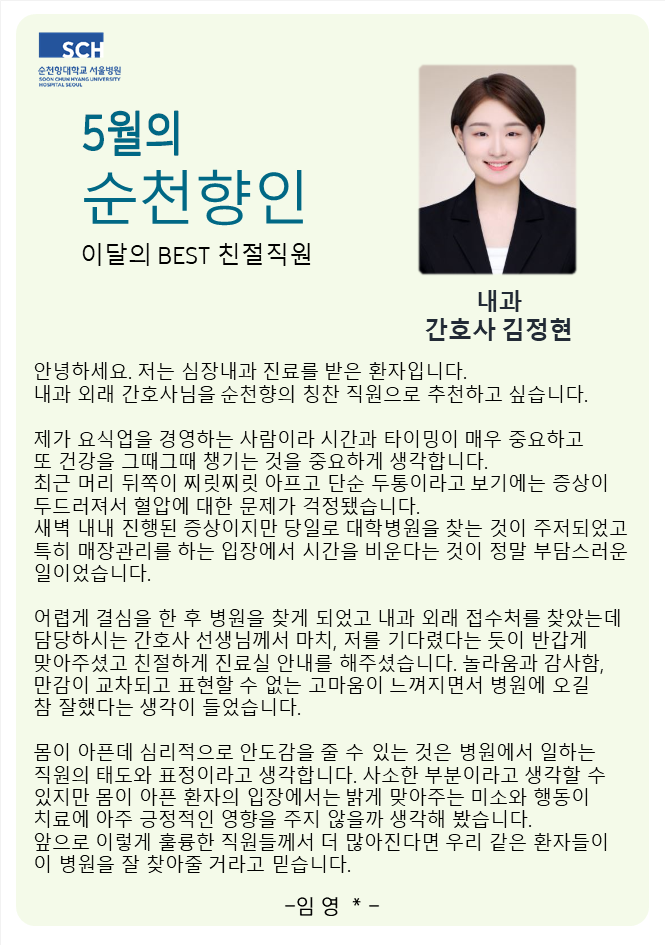 5월의 순천향인 이달의 BEST 친절직원 내과 간호사 김정현 안녕하세요. 저는 심장내과 진료를 받은 환자입니다. 내과 외래 간호사님을 순천향의 칭찬 직원으로 추천하고 싶습니다. 제가 요식업을 경영하는 사람이라 시간과 타이밍이 매우 중요하고 또 건강을 그때그때 챙기는 것을 중요하게 생각합니다. 최근 머리 뒤쪽이 찌릿찌릿 아프고 단순 두통이라고 보기에는 증상이 두드러져서 혈압에 대한 문제가 걱정됐습니다. 새벽 내내 진행된 증상이지만 당일로 대학병원을 찾는 것이 주저되었고 특히 매장관리를 하는 입장에서 시간을 비운다는 것이 정말 부담스러운 일이었습니다. 어렵게 결심을 한 후 병원을 찾게 되었고 내과 외래 접수처를 찾았는데 담당하시는 간호사 선생님께서 마치, 저를 기다렸다는 듯이 반갑게 맞아주셨고 친절하게 진료실 안내를 해주셨습니다. 놀라움과 감사함, 만감이 교차되고 표현할 수 없는 고마움이 느껴지면서 병원에 오길 참 잘했다는 생각이 들었습니다. 몸이 아픈데 심리적으로 안도감을 줄 수 있는 것은 병원에서 일하는 직원의 태도와 표정이라고 생각합니다. 사소한 부분이라고 생각할 수 있지만 몸이 아픈 환자의 입장에서는 밝게 맞아주는 미소와 행동이 치료에 아주 긍정적인 영향을 주지 않을까 생각해 봤습니다. 앞으로 이렇게 훌륭한 직원들께서 더 많아진다면 우리 같은 환자들이 이 병원을 잘 찾아줄 거라고 믿습니다. -임영*