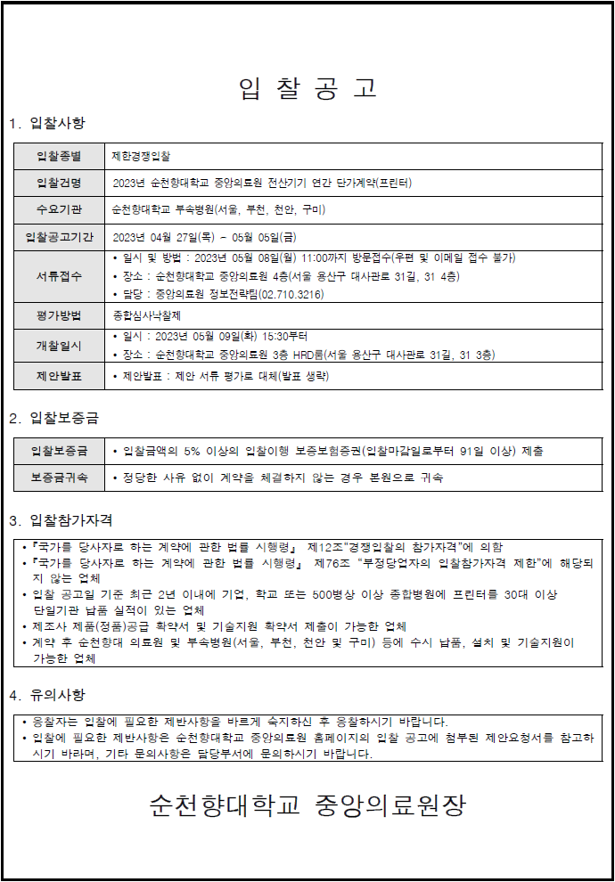 입 찰 공 고                                                                   1. 입찰사항 입찰종별  제한경쟁입찰 입찰건명 2023년 순천향대학교 중앙의료원 전산기기 연간 단가계약(프린터) 수요기관  순천향대학교 부속병원(서울, 부천, 천안, 구미) 입찰공고기간 2023년 04월 27일(목) ~ 05월 05일(금) 서류접수 • 일시 및 방법 : 2023년 05월 08일(월) 11:00까지 방문접수(우편 및 이메일 접수 불가) • 장소 : 순천향대학교 중앙의료원 4층(서울 용산구 대사관로 31길, 31 4층) • 담당 : 중앙의료원 정보전략팀(02.710.3216) 평가방법 종합심사낙찰제 개찰일시 • 일시 : 2023년 05월 09일(화) 15:30부터 • 장소 : 순천향대학교 중앙의료원 3층 HRD룸(서울 용산구 대사관로 31길, 31 3층) 제안발표 • 제안발표 : 제안 서류 평가로 대체(발표 생략) 2. 입찰보증금 입찰보증금 • 입찰금액의 5% 이상의 입찰이행 보증보험증권(입찰마감일로부터 91일 이상) 제출 보증금귀속 • 정당한 사유 없이 계약을 체결하지 않는 경우 본원으로 귀속  3. 입찰참가자격 •『국가를 당사자로 하는 계약에 관한 법률 시행령』 제12조“경쟁입찰의 참가자격”에 의함 •『국가를 당사자로 하는 계약에 관한 법률 시행령』 제76조 “부정당업자의 입찰참가자격 제한”에 해당되지 않는 업체 • 입찰 공고일 기준 최근 2년 이내에 기업, 학교 또는 500병상 이상 종합병원에 프린터를 30대 이상 단일기관 납품 실적이 있는 업체 • 제조사 제품(정품)공급 확약서 및 기술지원 확약서 제출이 가능한 업체 • 계약 후 순천향대 의료원 및 부속병원(서울, 부천, 천안 및 구미) 등에 수시 납품, 설치 및 기술지원이 가능한 업체 4. 유의사항 • 응찰자는 입찰에 필요한 제반사항을 바르게 숙지하신 후 응찰하시기 바랍니다. • 입찰에 필요한 제반사항은 순천향대학교 중앙의료원 홈페이지의 입찰 공고에 첨부된 제안요청서를 참고하시기 바라며, 기타 문의사항은 담당부서에 문의하시기 바랍니다. 순천향대학교 중앙의료원장