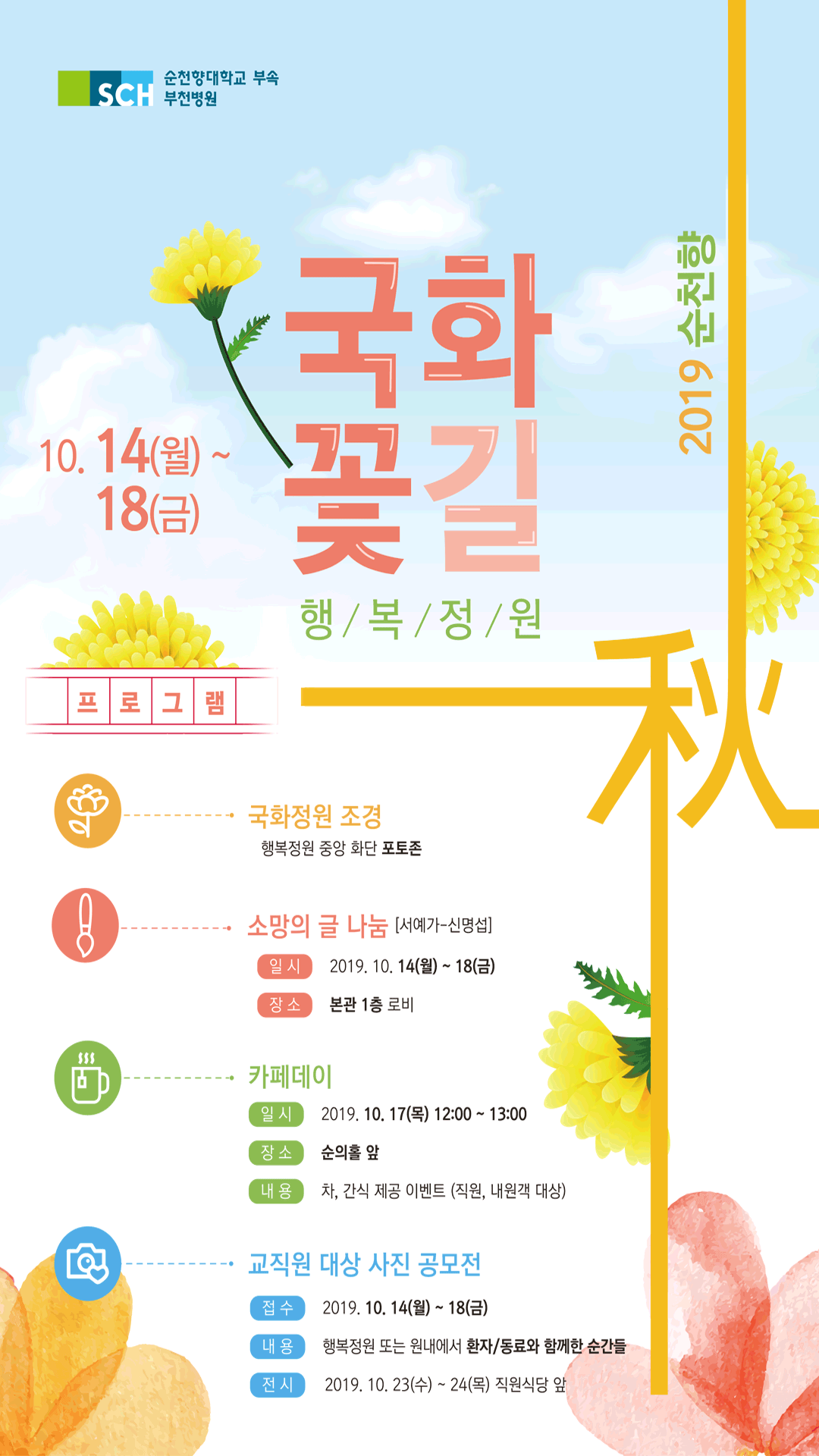 순천향대학교 부속 부천병원 국화꽃길 행복정원 2019 순천향 10.14(월)~18(금) 프로그램 국화정원 조경 : 행복정원 중앙 화단 포토존 소망의 글 나눔[서예가 - 신명섭] 일시 : 2019.10.14(월)~18일(금) 장소 : 본관 1층 로비 카페데이 일시 2019.10,17(목) 12:00~13:00 장소 순의홀 앞 내용 차,간식 제공,이벤트 (직원,내원객 대상) 교직원 대상 사진 공모전,접수2019.10.14(월)~ 18(금) 내용 행복정원 또는 원내에서 환자/동료와 함께한 순간들 전시 2019. 10.23(수) ~24(목) 직원식당 앞