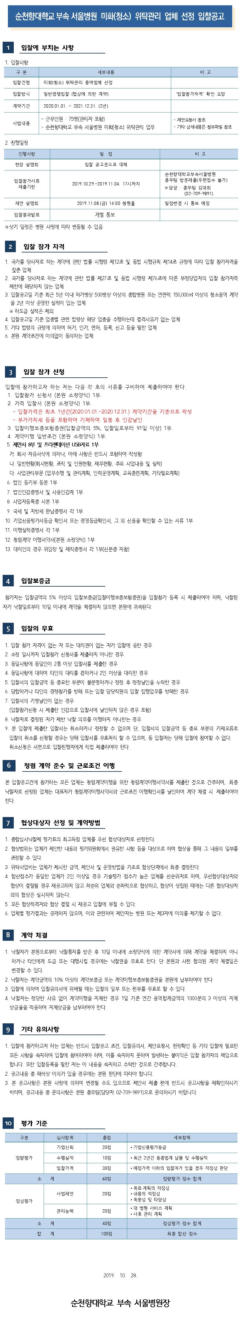 순천향대학교 부속 서울병원 보안(경비) 위탁관리 업체 선정 입찰공고 입찰에 부치는 사항 1. 입찰사항 구 분 세부내용 비고 입찰건명 보안(경비) 위탁관리 용역업체 선정 입찰방식 일반경쟁입찰(협상에 의한 계약) 입찰참가자격 확인 요망 계약기간 2020.01.01. ~ 2021.12.31. (2년) 사업내용 - 근무인원 : 19명(관리자 포함) - 순천향대학교 부속 서울병원 보안(경비) 위탁관리 업무 - 제안요청서 참조 - 기타 상세내용은 첨부파일 참조 2. 진행일정 진행사항 일정 비고 현장 설명회 입찰 공고문으로 대체 입찰참가서류 제출기한 2019.10.29.~2019.11.04. 17시까지 순천향대학교부속서울병원 총무팀 방문제출(우편접수 불가) ※ 담당 : 총무팀 김대희 (02-709-9891) 제안 설명회 2019.11.08.(금) 14:00 청원홀 일정변경 시 통보 예정 입찰결과발표 개별 통보 ※ 상기 일정은 병원 사정에 따라 변동될 수 있음 2 입찰 참가 자격 1. 국가를 당사자로 하는 계약에 관한 법률 시행령 제12조 및 동법 시행규칙 제14조 규정에 따라 입찰 참가자격을 갖춘 업체 2. 국가를 당사자로 하는 계약에 관한 법률 제27조 및 동법 시행령 제76조에 따른 부정당업자의 입찰 참가자격 제한에 해당하지 않는 업체 3. 입찰공고일 기준 최근 5년 이내 허가병상 500병상 이상의 종합병원 및 이에 상응하는 관공서 및 사업장(직원수 1,000명 이상의 보안용역 계약을 2년 이상 운영한 실적이 있는 업체 ※ 하도급 실적은 제외 4. 입찰공고일 기준 업종별 관련 법령상 해당 업종을 수행하는데 결격사유가 없는 업체 5. 기타 법령의 규정에 의하여 허가, 인가. 면허, 등록, 신고 등을 필한 업체 6. 본원 계약조건에 이의없이 동의하는 업체 입찰 참가 신청 입찰에 참가하고자 하는 자는 다음 각 호의 서류를 구비하여 제출하여야 한다. 1. 입찰참가 신청서 (본원 소정양식) 1부 2. 가격 입찰서 (본원 소정양식) 1부 - 입찰가격은 최초 1년간(2020.01.01.~2020.12.31.) 계약기간을 기준으로 작성 - 부가가치세 등을 포함하여 기재하며 밀봉 후 인감날인 3. 입찰이행보증보험증권(입찰금액의 5%, 입찰일로부터 21일 이상) 1부. 4. 계약이행 일반조건 (본원 소정양식) 1부 5. 제안서 8부 및 프리젠테이션 USB자료 1부 가. 회자 자유서식에 의하나, 아래 사항은 반드시 포함하여 작성함 다. 일반현황(회사현황, 조직 및 인원현황, 재무현황, 주요 사업내용 및 실적) 다. 사업관리부문 (업무수행 및 관리계획, 인력운영계획, 교육훈련계획, 기타필요계획) 6. 법인 등기부 등본 1부 7. 법인인감증명서 및 사용인감계 1부 8. 사업자등록증 사본 1부 9. 국세 및 지방세 완납증명서 각 1부 10. 기업신용평가서등급 확인서 또는 경영등급확인서, 그 외 신용을 확인할 수 있는 서류 1부 11. 이행실적증명서 각 1부 12. 청렴계약 이행서약서(본원 소정양식) 1부 13. 대리인의 경우 위임장 및 재직증명서 각 1부신분증 지참) 입찰보증금 참가자는 입찰금액의 5% 이상의 입찰보증금(입찰이행보증보험증권)을 입찰참가 등록 시 제출하여야 하며, 낙찰된 자가 낙찰일로부터 10일 이내에 계약을 체결하지 않으면 본원에 귀속된다. 입찰의 무효 1. 입찰 참가 자격이 없는 자 또는 대리권이 없는 자가 입찰에 응한 경우 2. 소정 일시까지 입찰참가 신청서를 제출하지 아니한 경우 3. 동일사항에 동일인이 2통 이상 입찰서를 제출한 경우 4. 동일사항에 대하여 타인의 대리를 겸하거나 2인 이상을 대리한 경우 5. 입찰서의 입찰금액 등 중요한 부분이 불분명하거나 정정 후 정정날인을 누락한 경우 6. 담합하거나 타인의 경쟁참가를 방해 또는 입찰 담당직원의 입찰 집행업무를 방해한 경우 7. 입찰서의 기명날인이 없는 경우 (입찰참가신청 시 제출한 인감으로 입찰서에 날인하지 않은 경우 포함) 8. 낙찰자로 결정된 자가 제반 낙찰 의무를 이행하지 아니한는 경우 9. 본 입찰에 제출한 입찰서는 취소하거나 정정할 수 없으며 단, 입찰서의 입찰금액 등 중요 부분의 기재오류로 입찰의 취소를 신청할 경우는 당해 입찰서를 무효처리 할 수 있으며, 동 입찰자는 당해 입찰에 참여할 수 없다. 취소신청은 서면으로 입찰진행자에게 직접 제출하여야 한다. 청렴 계약 준수 및 근로조건 이행 본 입찰공고건에 참가하는 모든 업체는 청렴계약이행을 위한 청렴계약이행서약서를 제출한 것으로 간주하며, 최종 낙찰자로 선정된 업체는 대표자가 청렴계약이행서약서와 근로조건 이행확인서를 날인하여 계약 체결 시 제출하여야, 한다. 협상대상자 선정 및 계약방법 1. 종합심사낙찰제 평가표의 최고득점 업체를 우선 협상대상자로 선정한다. 2. 협상범위는 업체가 제안한 내용과 평가위원회에서 권유한 사항 등을 대상으로 하며 협상을 통해 그 내용의 일부를 조정할 수 있다. 3. 위탁사업비는 업체가 제시한 금액, 제안서 및 운영방법을 기초로 협상단계에서 최종 결정한다. 4. 합산점수가 동일한 업체가 2인 이상일 경우 기술평가 점수가 높은 업체를 선순위자로 하며, 우선협상대상자와 협상이 결렬될 경우 재공고하지 않고 차순위 업체와 순차적으로 협상하고, 협상이 성립된 때에는 다른 협상대상자 와의 협상은 실시하지 않는다. 5. 모든 협상적격자와 협상 결렬 시 재공고 입찰에 부칠 수 있다. 6. 업체별 평가결과는 공개하지 않으며, 이와 관련하여 제안자는 병원 또는 제 3자에 이의를 제기할 수 없다. 계약 체결 1. 낙찰자가 본원으로부터 낙찰통지를 받은 후 10일 이내에 소정양식에 의한 계약서에 의해 계약을 체결하지 아니하거나 타인에게 도급 또는 대행시킬 경우에는 낙찰권을 무효로 한다. 단 본원과 사전 협의된 계약 체결일은 변경할 수 있다. 2. 낙찰자는 계약금액의 10% 이상의 계약보증금 또는 계약이행보증보험증권을 본원에 납부하여야 한다. 3. 입찰에 의하여 제안요청서에 위배될 때는 입찰의 일부 또는 전부를 무효로 할 수 있다. 4. 낙찰자는 정당한 사유 없이 계약이행을 지체한 경우 1일 기준 연간 용역합계금액의 1000분의 3 이상의 지체상금율을 적용하여 지체상금을 납부하여야 한다. 9 기타 유의사항 1. 입찰에 참가하고자 하는 업체는 반드시 입찰공고 조건, 입찰유의서, 제안요청서, 현장확인 등 기타 입찰에 필요한 | 모든 사항을 숙지하여 입찰에 참여하여야 하며, 이를 숙지하지 못하여 발생하는 불이익은 입찰 참가자의 책임으로 합니다. 또한 입찰등록을 필한 자는 이 내용을 숙지하고 수락한 것으로 간주합니다. 2. 공고내용 중 해석상 이의가 있을 경우에는 본원 판단에 따라야 합니다. | 3. 본 공고사항은 본원 사정에 의하여 변경될 수도 있으므로 제안서 제출 전에 반드시 공고사항을 재확인하시기 바라며, 공고내용 중 문의사항은 본원 총무팀(담당자 02-709-9891)으로 문의하시기 바랍니다. 10 평가 기준 구분점 세부항목 심사항목 기업신뢰• 기업신용평가등급 20점 정량평가 수행실적 10점 • 최근 2년간 동종업계 납품 및 수행실적 • 예정가격 이하의 입찰자가 있을 경우 적정성 판단 입찰가격 30점 소계 60점 사업제안 20점 정량평가 점수 합계 • 목표 계획의 적정성 • 내용의 적정성 • 독창성 및 타당성 • 대 병원 서비스 계획• 사후 관리 계획 정성평가 관리능력 20점 40점 정성평가 점수 합계 소 합 계 계 100점 최종 합산 점수 2019. 10. 28. 순천향대학교 부속 서울병원장