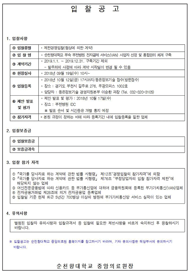 [별지 제5호 서식] <개정 2017.9.1.> 입찰공고 1. 입찰사항 1 입찰종별 일반경쟁입찰 2 장비명 서울병원 정형외과 초음파절삭흡입기 2 입찰등록 2018년 10월 26일 17까지(서울병원 의공관리팀에 접수) 4 입찰일시 2018년 10월 29일 오후 2시(서울병원 신관2층 3회의실) 5 참가자격 - 본원 규정이 정하는 바에 따라 등록기간 내에 등록을 필한 업체 2. 입찰보증금 - 입찰금액의 5% 이상의 현금 또는 보증보험증권 1 입찰보증금 계약일 91 일 이상 2 보증금귀속 정당한 사유 없이 계약체결하지 않을 경우 본원으로 귀속 3. 입찰 참가 자격 1 「국가를 당사자로 하는 계약에 관한 법률 시행령 제12조 경쟁입찰의 참가자격에 의함 2 「국가를 당사자로 하는 계약에 관한 법률 시행령」 제76조 “부정당업자의 입찰 참가자격 제한에 해당되지 않는 업체 3 본원 사양에 동의하는 업체 4. 유의사항 별첨된 입찰자 유의사항과 입찰규격서 등 입찰에 필요한 제반사항을 바르게 숙지하신 후 응찰하시기 바랍니다. ※ 입찰공고는 순천향대학교 부속 서울병원 홈페이지를 참고하시기 바라며, 기타 문의사항은 해당부서에 문의하시기 바랍니다. 순천향대학교 부속 서울병원장