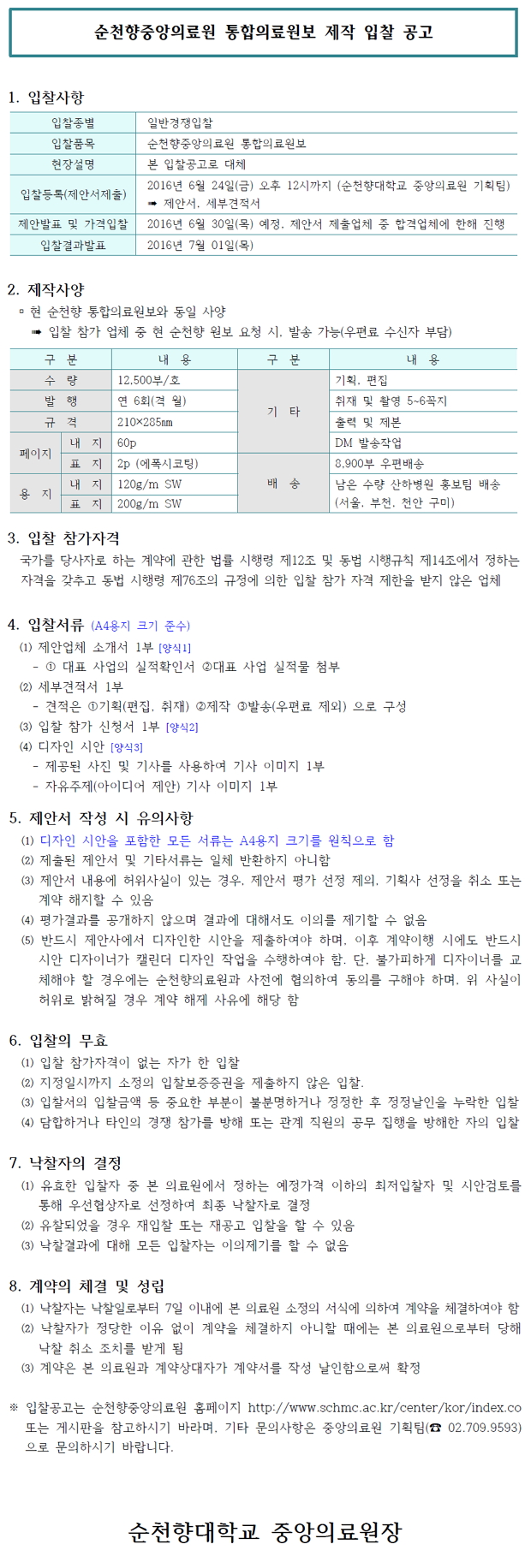 순천향중앙의료원 통합의료원보 제작 입찰 공고 1. 입찰사항 입찰종별 일반경쟁입찰 입찰품목 순천향중앙의료원 통합의료원보 현장설명 본 입찰공고로 대체 2016년 6월 24일(금) 오후 12시까지 (순천향대학교 중앙의료원 기획팀) 입찰등록(제안서제출) * 제안서. 세부견적서 제안발표 및 가격입찰 2016년 6월 30일(목) 예정, 제안서 제출업체 중 합격업체에 한해 진행 입찰결과발표 2016년 7월 01일(목) 2. 제작사양 이 현 순천향 통합의료원보와 동일 사양 * 입찰 참가 업체 중 현 순천향 원보 요청 시, 발송 가능(우편료 수신자 부담) 구분 내용 구분  내 용 수 량 12,500부/호 기획, 편집 발 행 연 6회(격 월) 취재 및 촬영 5~6꼭지 기 타 규 격 210×285mm 출력 및 제본 내 지 160p DM 발송작업 페이지 [표 지 2p (에폭시코팅) 8,900부 우편배송 내 지 120g/m Sw 배 송 남은 수량 산하병원 홍보팀 배송 용 지 표 지 200g/m SW _ (서울, 부천, 천안 구미) 3. 입찰 참가자격 국가를 당사자로 하는 계약에 관한 법률 시행령 제12조 및 동법 시행규칙 제14조에서 정하는 자격을 갖추고 동법 시행령 제76조의 규정에 의한 입찰 참가 자격 제한을 받지 않은 업체 4. 입찰서류 (A4용지 크기 준수) (1) 제안업체 소개서 1부 [양식 1] - 1 대표 사업의 실적확인서 2대표 사업 실적물 첨부 (2) 세부견적서 1부 - 견적은 1기획(편집, 취재) 2제작 3 발송(우편료 제외) 으로 구성 (3) 입찰 참가 신청서 1부 [양식2]] (4) 디자인 시안 [양식] - 제공된 사진 및 기사를 사용하여 기사 이미지 1부 - 자유주제(아이디어 제안) 기사 이미지 1부 5. 제안서 작성 시 유의사항 (1) 디자인 시안을 포함한 모든 서류는 A4용지 크기를 원칙으로 함 (2) 제출된 제안서 및 기타서류는 일체 반환하지 아니함 (3) 제안서 내용에 허위사실이 있는 경우, 제안서 평가 선정 제의, 기획사 선정을 취소 또는 계약 해지할 수 있음 (4) 평가결과를 공개하지 않으며 결과에 대해서도 이의를 제기할 수 없음 (5) 반드시 제안사에서 디자인한 시안을 제출하여야 하며, 이후 계약이행 시에도 반드시 시안 디자이너가 캘린더 디자인 작업을 수행하여야 함. 단, 불가피하게 디자이너를 교 체해야 할 경우에는 순천향의료원과 사전에 협의하여 동의를 구해야 하며, 위 사실이 허위로 밝혀질 경우 계약 해제 사유에 해당 함 6. 입찰의 무효 (1) 입찰 참가자격이 없는 자가 한 입찰 (2) 지정일시까지 소정의 입찰보증증권을 제출하지 않은 입찰. (3) 입찰서의 입찰금액 등 중요한 부분이 불분명하거나 정정한 후 정정날인을 누락한 입찰 (4) 담합하거나 타인의 경쟁 참가를 방해 또는 관계 직원의 공무 집행을 방해한 자의 입찰 7. 낙찰자의 결정 (1) 유효한 입찰자 중 본 의료원에서 정하는 예정가격 이하의 최저입찰자 및 시안검토를 통해 우선협상자로 선정하여 최종 낙찰자로 결정 (2) 유찰되었을 경우 재입찰 또는 재공고 입찰을 할 수 있음 (3) 낙찰결과에 대해 모든 입찰자는 이의제기를 할 수 없음 8. 계약의 체결 및 성립 (1) 낙찰자는 낙찰일로부터 7일 이내에 본 의료원 소정의 서식에 의하여 계약을 체결하여야 함 . (2) 낙찰자가 정당한 이유 없이 계약을 체결하지 아니할 때에는 본 의료원으로부터 당해 낙찰 취소 조치를 받게 됨 (3) 계약은 본 의료원과 계약상대자가 계약서를 작성 날인함으로써 확정 * 입찰공고는 순천향중앙의료원 홈페이지 http://www.schmc.ac.kr/center/kor/index.co 또는 게시판을 참고하시기 바라며, 기타 문의사항은 중앙의료원 기획팀(☎ 02.709.9593) | 으로 문의하시기 바랍니다. 순천향대학교 중앙의료원장