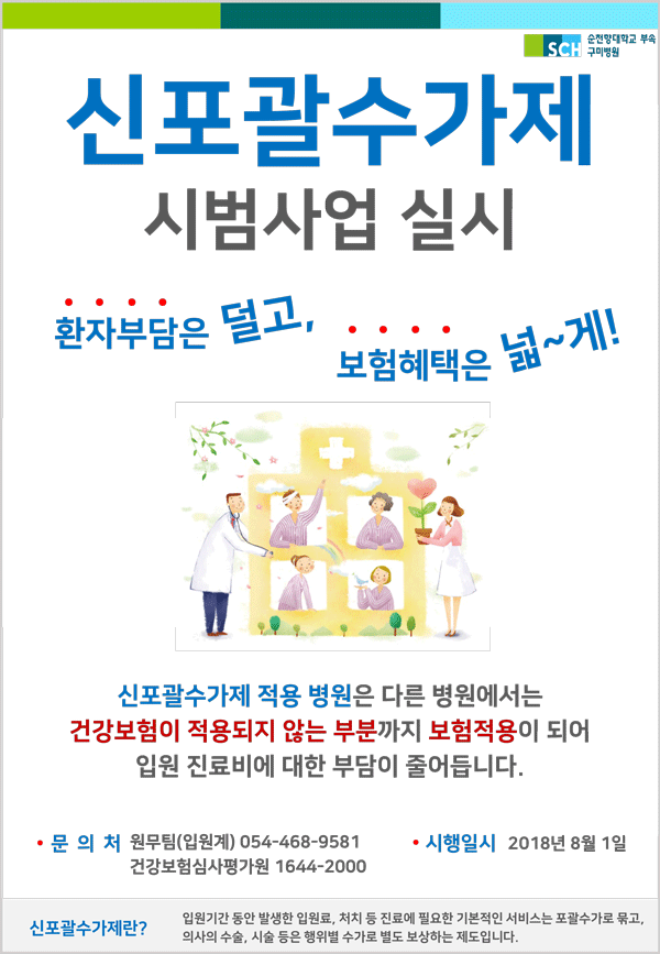 신포괄수가제 시범사업 실시,환자부담은 덜고,보험혜택을 넓~게!,신포괄수가제 적용 병원은 다른 병원에서는 건강보험이 적용되지 않는 부분까지 보험적용이 되어 입원 진료비에 대한 부담이 줄어듭니다 , 시행일시 2018년 8월 1일, 문 의 처 원무팀(입원계) 054-468-9581,건강보험심사평가원 1644-2000,신포괄수가제란? 입원기간 동안 발생한 입원료, 처치 등 진료에 필요한 기본적인 서비스는 포괄수가로 묶고, 의사의 수술, 시술 등은 행위별 수가로 별도 보상하는 제도입니다. 