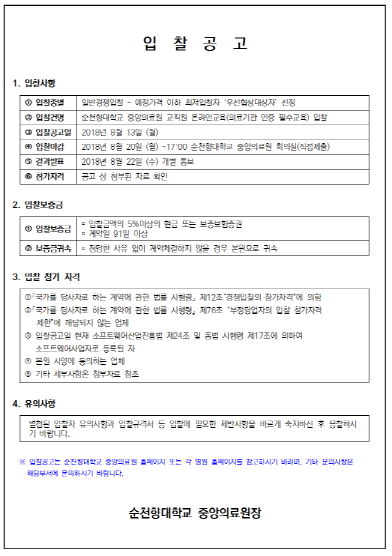 입 찰 공 고 (재공고) 1. 입찰사항 1 0 입찰종별 일반경쟁입찰 - 예정가격 이하 최저입찰자 '우선협상대상자 선정 입찰건명 순천향대학교 중앙의료원 교직원 온라인교육 (의료기관 인증 필수교육) 입찰 0 입찰공고일 2018년 3월 21일 (화) 입찰마 2018년 8월 27일 (월) ~12:00 순천향대학교 중앙의로원 회의실(직접 제출) 10 결과발표 2018년 8월 28일 (화) 개널 동보 참가자격 공고 상 첨부된 자료 확인 2. 입찰보증금 입찰보증금 이 약 91일 이상 입찰금액의 5% 이상의 현금 또는 보증보험증권 보증금귀속 - 정당한 사유 없이 계약체결하지 않을 경우 본원으로 귀속 3. 입찰 참가 자격 국가를 당사자로 하는 계약에 관한 법를 시행령, 제12조 경쟁입찰의 참가자격”에 의함 국가를 당사자로 하는 게약에 관한 법률 시행령 제76조 부정당업자의 입찰 참가자격 제한에 해당되지 않는 업체 3 입찰공고일 현재 소프트웨어산업진흥법 제24조 및 동법 시행령 제17조에 의하여 소프트웨어사업자로 등록된 자 0 본원 사양에 동의하는 업체 기타 세부사항은 첨부자료 참조 4. 유의사항 별첨된 입찰자 유의사항과 입찰규격서 등 입찰에 필요한 제반사항을 바르게 숙지하신 후 응찰하시 기 바랍니다. 3. 입찰공고는 순천향대학교 중앙의료원 홈페이지 또는 각 병원 홈페이지를 참고하시기 바라며, 기타 문의사항은 해당부서에 문의하시기 바랍니다. 순천향대학교 중앙의료원장