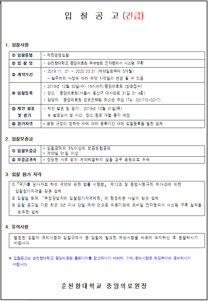 입찰공고 (긴급) 1. 입찰사항 1 입찰종별 제한경쟁입찰 · 순천향대학교 중앙의료원 부속병원 전자동의서 시스템 구축 • 2019.11. 01 ~ 2020.03.31 (계약일로부터 5개월) 3 계약기간 - 밭주처의 사정에 따라 계약 시작일이 변경 될 수 있음 • 2019년 10월 30일(수) 15시까지 / 중앙의료원 (방문접수) 4 입찰등록 | : 장소 : 중앙의료원(서울시 용산구 대사관로 31길 31 4층): 담당자 : 중앙의료원 정보전략팀 최소연 주임 (Tel. 02-710-3217)) 5 제안 받표 · 제안 발표 및 평가 : 2019년 10월 31일(목) 및 평가 밭표순서 및 시간, 장소 등은 개별 통지 예정 5 참가자격 본원 규정이 정하는 바에 따라 등록기간 내에 입찰등록을 필한 업체 2. 입찰보증금 1 입찰보증금- 입찰금액의 5% 이상의 보증보험증권 - 계약일 91일 이상 0 보증금귀속 정당한 사유 없이 계약체결하지 않을 경우 본원으로 귀속 3. 입찰 참가 자격 1 국가를 당사자로 하는 계약에 관한 법를 시행령」 제12조 및 동법 시행규칙 제14조에 의한 | 입찰참가자격을 갖춘 업체 2 입찰일 현재 「부정당업자의 입찰참가자격제한」 의 행정처분 사실이 없는 업체 3 입찰 공고일 기준 최근 3년 이내 단일 계약 건으로 의료기관에 모바일 전자동의서 시스템 구축 실적을 보유한 업체 4. 유의사항 별첨 된 입찰자 유의사항과 입찰 규격서 등 입찰에 필요한 제반사항을 바르게 숙지하신 후 음찰하시기 바랍니다. * 입찰공고는 순천향대학교 중앙의 료원 홈페이지를 참고하시기 바라며, 기타 문의 사항은 해당부서에 문의하시기 바랍니다. 순천향대학교 중앙의료원장