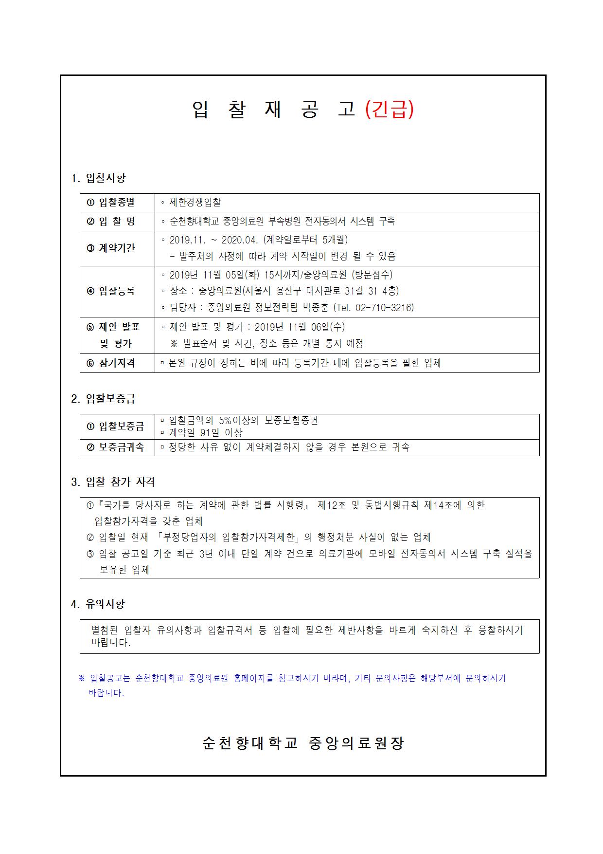 입찰 재공고 (긴급) 1. 입찰사항 1 입찰종별 제한경쟁입찰 2 입찰 명 순천향대학교 중앙의료원 부속병원 전자동의서 시스템 구축 2019.11. ~ 2020.04. (계약일로부터 5개월) 4 계약기간 - 발주처의 사정에 따라 계약 시작일이 변경 될 수 있음 2019년 11월 05일(화) 15시까지 /중앙의료원(방문접수) 4 입찰등록 ● 장소 : 중앙의료원(서울시 용산구 대사관로 31길 31 4층) 담당자 : 중앙의료원 정보전략팀 박종훈 (Tel. 02-710-3216) 5 제안 발표 제안 발표 및 평가 : 2019년 11월 06일(수) 및 평가 ※ 발표순서 및 시간, 장소 등은 개별 통지 예정 6 참가자격 본원 규정이 정하는 바에 따라 등록기간 내에 입찰등록을 필한 업체 2. 입찰보증금 입찰금액의 5% 이상의 보증보험 증권 1 입찰보증금 계약일 91일 이상 2 보증금귀속 정당한 사유 없이 계약체결하지 않을 경우 본원으로 귀속 3. 입찰 참가 자격 1 『국가를 당사자로 하는 계약에 관한 법률 시행령」 제12조 및 동법시행규칙 제14조에 의한 입찰참가자격을 갖춘 업체 2 입찰일 현재 「부정당업자의 입찰참가자격제한의 행정처분 사실이 없는 업체 3 입찰 공고일 기준 최근 3년 이내 단일 계약 건으로 의료기관에 모바일 전자동의서 시스템 구축 실적을 보유한 업체 4. 유의사항 별첨된 입찰자 유의사항과 입찰규격서 등 입찰에 필요한 제반사항을 바르게 숙지하신 후 응찰하시기 바랍니다. ※ 입찰공고는 순천향대학교 중앙의료원 홈페이지를 참고하시기 바라며, 기타 문의사항은 해당부서에 문의하시기 바랍니다. 순천향대 학교 중앙의료원장