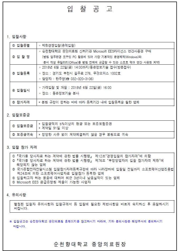 입찰공고 1. 입찰사항 1 입찰종별 제한경쟁입찰(총액입찰) 이 순천향대학교 중앙의료원 산하기관 Microsoft EES라이선스 연간사용권 구매 병원 업무환경 도구인 PC 활용에 있어 가장 기본적인 운영체제(Windows)와 문서 작성 유틸리티 (Office)를 병원 전체에 공급할 수 있는 소프트 웨어 연간 사용권 계약) ᄋ 2018년 6월 22일(금) 14:00까지 / 동은정보기술 접수 방문접수) 이 장소 : 경기도 부천시 길주로 276, 무광오피스 1002호 - 담당자 : 한주영(8 032-320~3106) 3 입찰등록 4 입찰일시 이 가격입찰 및 개찰 : 2018년 6월 22일(금) 16:00 이 장소 : 동은정보기술 본사 참가자격 본원 규정이 정하는 바에 따라 등록기간 내에 입찰등록을 필한 업체 2. 입찰보증금 - 입찰금액의 5%이상의 현금 또는 보증보험증권 1 입찰보증금 이 계약일 91 일 이상 2 보증금귀속 | 정당한 사유 없이 계약체결하지 않을 경우 본원으로 귀속 3. 입찰 참가 자격 0 국가를 당사자로 하는 계약에 관한 법률 시행령」 제12조 경쟁입찰의 참가자격에 의할 3 「국가를 당사자로 하는 계약에 관한 법률 시행령」 제76조 “부정당업자의 입찰 참가자격 제한