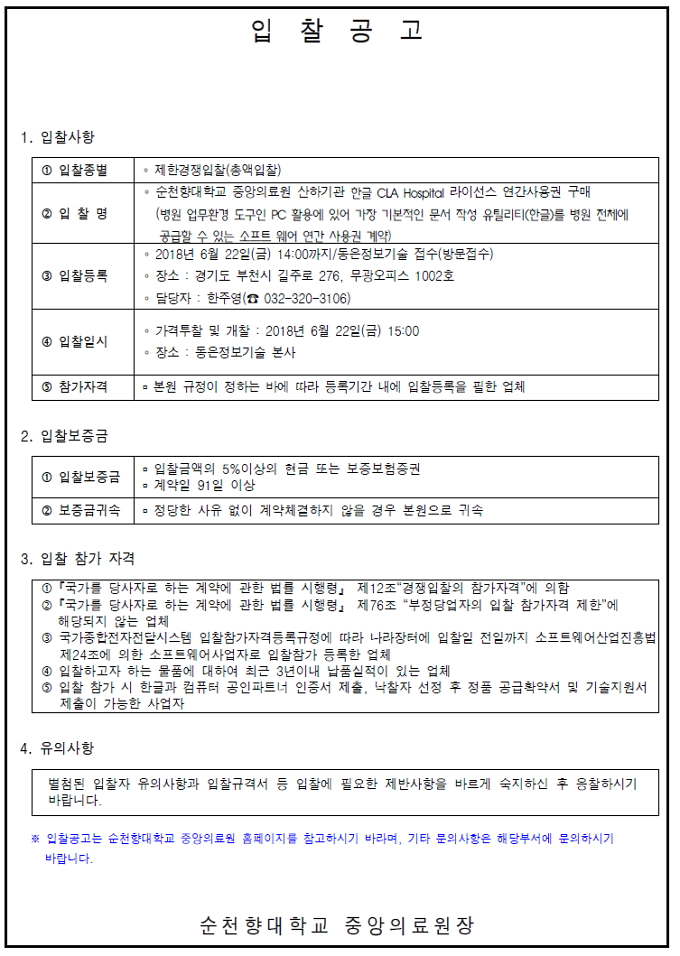 입찰공고 1. 입찰사항 1 입찰종별 제한경쟁입찰(총액입찰) • 순천향대학교 중앙의료원 산하기관 한글 CLA Hospital 라이선스 연간사용권 구매 2 입 찰 명 (병원 업무환경 도구인 PC 활용에 있어 가장 기본적인 문서 작성 유틸리티 (한글)를 병원 전체에 공급할 수 있는 소프트 웨어 연간 사용권 계약) • 2018년 6월 22일(금) 14:00까지/동은정보기술 접수(방문접수) • 장소 : 경기도 부천시 길주로 276, 무광오피스 1002호 담당자 : 한주영(0 032-320~3106) 4 입찰일시 • 가격투찰 및 개찰 : 2018년 6월 22일(금) 15:00 이 장소 : 동은정보기술 본사 9 참가자격 - 본원 규정이 정하는 바에 따라 등록기간 내에 입찰등록을 필한 업체 2. 입찰보증금 1 입찰보증금 - 입찰금액의 5%이상의 현금 또는 보증보험증권 - 계약일 91 일 이상 2 보증금귀속 정당한 사유 없이 계약체결하지 않을 경우 본원으로 귀속 3. 입찰 참가 자격 10 「국가를 당사자로 하는 계약에 관한 법률 시행령」 제12조 경쟁입찰의 참가자격