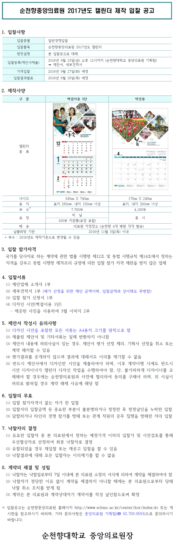 순천향중앙의료원 2017년도 캘린더 제작 입찰 공고 1. 입찰사항 입찰종별 입찰품목 현장설명 일반경쟁입찰 순천향중앙의료원 2017년도 캘린더 본 입찰공고로 대체 2016년 9월 23일(금) 오후 12시까지 (순천향대학교 중앙의료원 기획팀) - 제안서, 세부견적서 입찰등록(제안서제출) 가격입찰 입찰결과발표 2016년 9월 27일(화) 예정 2016년 9월 29일(목) 예정 2. 제작사양 구분 벽걸이용 3단 탁상용 캘린더 종류 IN 사이즈 345mm X 740mm 170mm X 240m 용지 표지 250sw, 내지 1505W 이상 표지, 내지 2005W 이상 부수 7,700 부 1 4,100부 포장 종이 100부 지관통(포장 포함) 배 송 의료원 지정장소 (순천향 4개 병원 각각 발송) 납품희망 기한 2016년 11월 3일(목) 이내 * 부수 : 2016년도 제작기준으로 변경될 수 있음 3. 입찰 참가자격 국가를 당사자로 하는 계약에 관한 법률 시행령 제12조 및 동법 시행규칙 제14조에서 정하는 자격을 갖추고 동법 시행령 제76조의 규정에 의한 입찰 참가 자격 제한을 받지 않은 업체 4. 입찰서류 (1) 제안업체 소개서 1부 (2) 세부견적서 1부 (예가 산정을 위한 제안 금액이며, 입찰금액과 상이해도 무방함) (3) 입찰 참가 신청서 1부 (4) 디자인 시안(벽걸이용 1단) - 제공된 사진을 사용하여 3월 이미지 2부 5. 제안서 작성시 유의사항 (1) 디자인 시안을 포함한 모든 서류는 A4용지 크기를 원칙으로 함 (2) 제출된 제안서 및 기타서류는 일체 반환하지 아니함 (3) 제안서 내용에 허위사실이 있는 경우, 제안서 평가 선정 제의, 기획사 선정을 취소 또는 계약 해지할 수 있음 (4) 평가결과를 공개하지 않으며 결과에 대해서도 이의를 제기할 수 없음 (5) 반드시 제안사에서 디자인한 시안을 제출하여야 하며, 이후 계약이행 시에도 반드시 시안 디자이너가 캘린더 디자인 작업을 수행하여야 함. 단, 불가피하게 디자이너를 교 체해야 할 경우에는 순천향의료원과 사전에 협의하여 동의를 구해야 하며, 위 사실이 허위로 밝혀질 경우 계약 해제 사유에 해당 함 6. 입찰의 무효 (1) 입찰 참가자격이 없는 자가 한 입찰 (2) 입찰서의 입찰금액 등 중요한 부분이 불분명하거나 정정한 후 정정날인을 누락한 입찰 (3) 담합하거나 타인의 경쟁 참가를 방해 또는 관계 직원의 공무 집행을 방해한 자의 입찰 7. 낙찰자의 결정 (1) 유효한 입찰자 중 본 의료원에서 정하는 예정가격 이하의 입찰가 및 시안검토를 통해 우선협상자로 선정하여 최종 낙찰자로 결정) (2) 유찰되었을 경우 재입찰 또는 재공고 입찰을 할 수 있음 (3) 낙찰결과에 대해 모든 입찰자는 이의제기를 할 수 없음 8. 계약의 체결 및 성립 (1) 낙찰자는 낙찰일로부터 7일 이내에 본 의료원 소정의 서식에 의하여 계약을 체결하여야 함 (2) 낙찰자가 정당한 이유 없이 계약을 체결하지 아니할 때에는 본 의료원으로부터 당해 낙찰 취소 조치를 받게 됨 (3) 계약은 본 의료원과 계약상대자가 계약서를 작성 날인함으로써 확정 입찰공고는 순천향중앙의료원 홈페이지 http://www.schmc.ac.kr/center/kor/index.do 또는 게 시판을 참고하시기 바라며, 기타 문의사항은 중앙의료원 기획팀(2 02.709.9593)으로 문의하시기 바랍니다. 순천향대학교 중앙의료원장