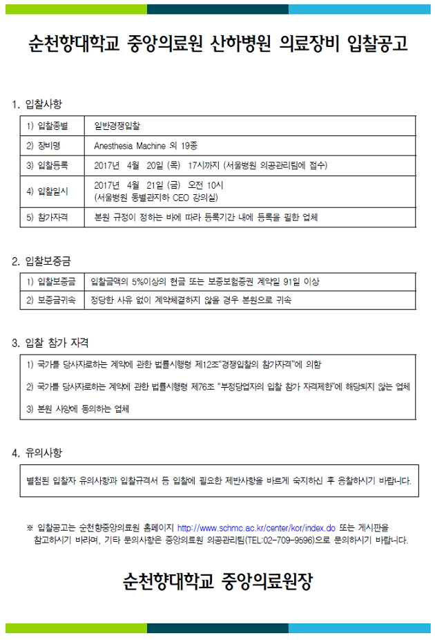 순천향대학교 중앙의료원 산하병원 의료장비 입찰공고 1. 입찰사항 1) 입찰종별 일반경쟁입찰 2) 장비명 Aresthesia Machine 외 19종 3) 입찰등록 2017년 4월 20일 (목) 17시까지 (서울병원 의공관리팀에 접수) 2017년 4월 21일 (금) 오전 10시 4) 입찰일시 (서울병원 동별관지하 CEO 강의실) 5) 참가자격 본원 규정이 정하는 바에 따라 등록기간 내에 등록을 필한 업체 2. 입찰보증금 1) 입찰보증금 입찰금액의 5%이상의 현금 또는 보증보험증권 계약일 91일 이상 2) 보증금귀속 정당한 사유 없이 계약체결하지 않을 경우 본원으로 귀속 3. 입찰 참가 자격 1) 국가를 당사자로하는 계약에 관한 법률시행령 제12조 경쟁입찰의 참가자격'에 의함 2) 국가를 당사자로하는 계약에 관한 법률시행령 제76조 