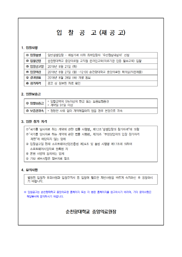 입 찰 공 고 (재공고) 1. 입찰사항 1 0 입찰종별 일반경쟁입찰 - 예정가격 이하 최저입찰자 '우선협상대상자 선정 입찰건명 순천향대학교 중앙의료원 교직원 온라인교육 (의료기관 인증 필수교육) 입찰 0 입찰공고일 2018년 3월 21일 (화) 0 입찰마 2018년 8월 27일 (월) ~12:00 순천향대학교 중앙의로원 회의실(직접 제출) 10 결과발표 2018년 8월 28일 (화) 참가자격 공고 상 첨부된 자료 확인 2. 입찰보증금 입찰보증금 이 약 91일 이상 입찰금액의 5% 이상의 현금 또는 보증보험증권 보증금귀속 - 정당한 사유 없이 계약체결하지 않을 경우 본원으로 귀속 3. 입찰 참가 자격 국가를 당사자로 하는 계약에 관한 법를 시행령, 제12조 경쟁입찰의 참가자격”에 의함 국가를 당사자로 하는 게약에 관한 법률 시행령 제76조 부정당업자의 입찰 참가자격 제한에 해당되지 않는 업체 3 입찰공고일 현재 소프트웨어산업진흥법 제24조 및 동법 시행령 제17조에 의하여 소프트웨어사업자로 등록된 자 0 본원 사양에 동의하는 업체 기타 세부사항은 첨부자료 참조 4. 유의사항 별첨된 입찰자 유의사항과 입찰규격서 등 입찰에 필요한 제반사항을 바르게 숙지하신 후 응찰하시 기 바랍니다. 3. 입찰공고는 순천향대학교 중앙의료원 홈페이지 또는 각 병원 홈페이지를 참고하시기 바라며, 기타 문의사항은 해당부서에 문의하시기 바랍니다. 순천향대학교 중앙의료원장