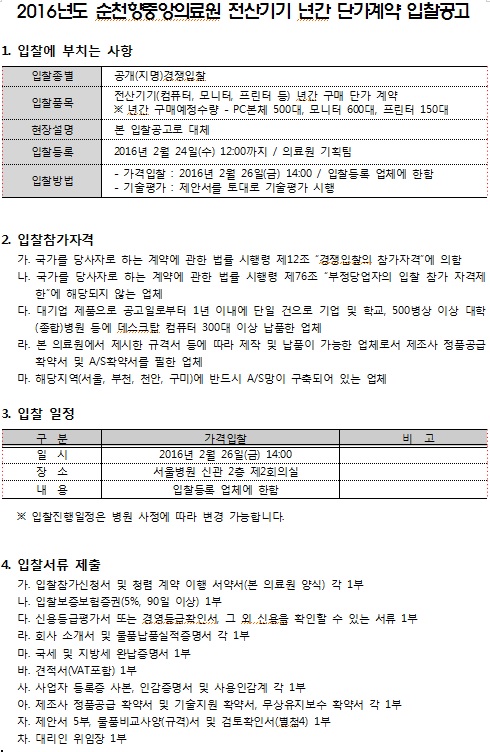 2016년도 순천중앙의료원 전산기기 년간 단가계약 입찰공고 1. 입찰에 부치는 사항 입찰종별 공개 지명경쟁입찰 전산기기 컴퓨터 모니터 프린터 등 년간 구매 단가 계약 입찰품목 * 년간 구매예정 수량 - PC 본체 5000 모니터 600대, 프린터 150대 현장설명 본 입찰공고로 대체 2016년 2월 24일(수) 1200까지 / 의료원 기획팀 - 가격 입찰 : 2016년 2월 26일(금) 1400 / 입찰등록 업체에 한함 입찰방법 - 기술용가 : 제안서를 토대로 기술평가 시행 이 2. 입찰참가자격 가. 국가를 당사자로 하는 계약에 관한 법를 시행령 제12조 “경쟁 입찰의 참가자격'에 의함 나. 국가를 당사자로 하는 계약에 관한 법를 시행령 제76조 “부정당업자의 입찰 참가 자격제 | 한에 해당되지 않는 업체 다. 대기업 제품으로 공고일로부터 1년 이내에 단일 건으로 기업 및 학교, 500병상 이상 대학 (종합) 병원 등에 데스크탑 컴퓨터 300대 이상 납품한 업체 라. 본 의료원에서 제시한 규격서 등에 따라 제작 및 납품이 가능한 업체로서 제조사 정품공급 | 확약서 및 A/S 확약서를 필한 업체 마. 해당지역(서울, 부천, 천안, 구미)에 반드시 A/S망이 구축되어 있는 업체 3. 입찰 일정 구분 비고 장소 내 용 가격 입찰 2016년 2월 26일(금) 14:00 1 서울병원 신관 2층 제2회의실 입찰등록 업체에 한함 ※ 입찰진행 일정은 병원 사정에 따라 변경 가능합니다. 4. 입찰서류 제출 가. 입찰참가신청서 및 청렴 계약 이행 서약서론 의료원 양식) 각 1부 나. 입찰보증보험증권(5%, 90일 이상) 1부 다. 신용등급평가서 또는 경영등급확인서 그 외 신용을 확인할 수 있는 서류 1부 라. 회사 소개서 및 물품납품실적증명서 각 1부 다. 국세 및 지방세 완납증명서 1부 바. 견적서(VAT포함) 1부 사. 사업자 등록증 사본, 인감증명서 및 사을 인감계 각 1부 아. 제조사 정품공급 확약서 및 기술지원 확약서, 무상유지보수 확약서 각 1부 자. 제안서 5부, 물품비교사양(규격서 및 검토확인서 (4) 1부 차. 대리인 위임장 1부