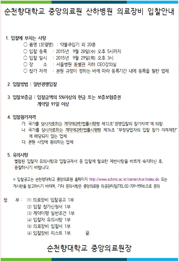 순천향대학교 중앙의료원 산하병원 의료장비 입찰안내 1. 입찰에 부치는 사항 ○ 품명 (모델명) : 약물주입기 외 20종 ○ 입찰 등록 : 2015년 9월 28일(수) 오후 5시까지 ○ 입찰 일시 : 2015년 9월 29일(목) 오후 3시 ○ 장 소 : 서울병원 동별관 지하 CEO 강의실 ○ 참가 자격 : 본원 규정이 정하는 바에 따라 등록기간 내에 등록을 필한 업체 2. 입찰방법 : 일반경쟁입찰 3. 입찰보증금 : 입찰금액의 5%이상의 현금 또는 보증보험증권 계약일 91일 이상 4. 입찰참가자격 가. 국가를 당사자로하는 계약에관한법률시행령 제12조 경쟁입찰의 참가자격에 의함 다. 국가를 당사자로하는 계약에관한법률시행령 제76조 “부정당업자의 입찰 참가 자격제한에 해당되지 않는 업체 다. 본원 사양에 동의하는 업체 5. 유의사항 별첨된 입찰자 유의사항과 입찰규격서 등 입찰에 필요한 제반사항을 바르게 숙지하신 후, 응찰하시기 바랍니다. 꽃 입찰공고는 순천향대학교 중앙의료원 홈페이지 http://www.schmc.ac.kr/center/kor/index.do 또는 게시판을 참고하시기 바라며, 기타 문의사항은 중앙의료원 의공관리팀(TA-02-709-9596)으로 문의 첨부 : (1) 의료장비 입찰공고 1부 (2) 입찰 참가신청서 1부 (3) 계약이행 일반조건 1부 (4) 입찰자 유의사항 1부 (5) 의료장비 입찰서 1부 (6) 입찰장비 리스트 1부. 순천향대학교 중앙의료원장