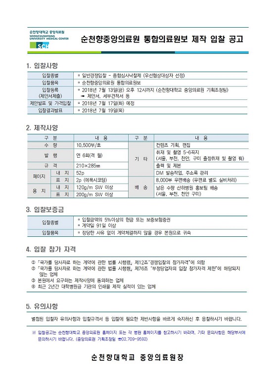 순천향중앙의료원 통합의료원보 제작 입찰 공고 SCH 1. 입찰사항 입찰종별 - 일반경쟁입찰 - 종합심사낙찰제 우선협상대상자 선정) 입찰품목 순천향중앙의료원 통합의료원보 입찰등록 - 2018년 7월 13일(금) 오후 12시까지 (순천향대학교 중앙의료원 기획조정팀) (제안서제출) - 제안서, 세부견적서 등 제안발표 및 가격입찰 - 2018년 7월 17일(화) 예정 입찰결과발표 2018년 7월 19일(목) 2. 제작사양 구분 내용 수당 10,500부호 발행 연 6 월 규격 210 285 내 지 1 520 1 페이지 표지 12p (에폭시코팅) 내 지 1200m SW 이상 용지 표지 200g/m SW 이상 구분 내 용 컨텐츠 기획, 편집 취재 및 촬영 5-6꼭지 기타 (서울, 부천, 천안, 구미 출장취재 및 촬영 ) 출력 및 제본 DM 발송작업, 주소록 관리 18,000부 우편배송 (우편료 별도 실비처리) 송 남은 수량 산하병원 홍보팀 배송 (서울, 부천, 천안 구미) 3. 입찰보증금 입찰금액의 5% 이상의 현금 또는 보증보험증권 입찰종별 - 계약일 91 일 이상 입찰품목 정당한 사유 없이 계약체결하지 않을 경우 본원으로 귀속 4. 입찰 참가 자격 0 국가를 당사자로 하는 계약에 관한 법 시행령 제12조 경쟁입찰의 참가자격'에 의함 0 국가를 당사자로 하는 계약에 관한 법률 시행령 제76조 '부정당업자의 입찰 참가자격 제한에 해당되지 않는 업체 이 본원에서 요구하는 제작사양에 동의하는 업체 0 최근 2년간 대학병원급 기관의 인쇄 제작 실적이 있는 업체 5. 유의사항 별첨된 입찰자 유의사항과 입찰급격서 등 입찰에 필요한 제반사항을 바르게 숙지하신 후 응찰하시기 바랍니다. * 입찰공고는 순천향대학교 중앙의료원 홈페이지 또는 각 원 홈페이지를 참고하시기 바라며, 기타 문의사항은 해당부서에 문의하시기 바랍니다. (중앙의 기획조정 02.209-9892) 순천향대학교 중앙의료원장